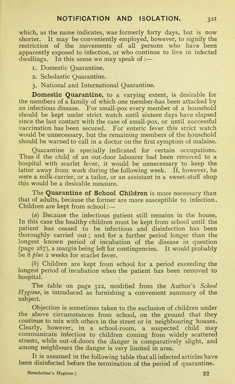 which, as the name indicates, was formerly forty days, but is now shorter. It may be conveniently employed, however, to signify the restriction of the movements of all persons who have been apparently exposed to infection, or who continue to live in infected dwellings. In this sense we may speak of :— 1. Domestic Quarantine. 2. Scholastic Quarantine. 3. National and International Quarantine. Domestic Quarantine, to a varying extent, is desirable for the members of a family of which one member-ihas been attacked by an infectious disease. For small-pox every member of a household should be kept under strict watch until sixteen days have elapsed since the last contact with the case of small-pox, or until successful vaccination has been secured. For enteric fever this strict v/atch would be unnecessary, but the remaining members of the household should be warned to call in a doctor on the first symptom of malaise. Quarantine is specially indicated for certain occupations. Thus if the child of an out-door labourer had been removed to a hospital with scarlet fever, it would be unnecessary to keep the latter away from work during the following week. If, however, he were a milk-carrier, or a tailor, or an assistant in a sweet-stuff shop this would be a desirable measure. The Quarantine of School Children is more necessary than that of adults, because the former are more susceptible to infection. Children are kept from school:— (a) Because the infectious patient still remains in the house. In this case the healthy children must be kept from school until the patient has ceased to be infectious and disinfection has been thoroughly carried out ; and for a further period longer than the longest known period of incubation of the disease in question (page 287), a margin being left for contingencies. It would probably be 8 plus 2 weeks for scarlet fever. (b) Children are kept from school for a period exceeding the longest period of incubation when the patient has been removed to hospital. The table on page 322, modified from the Author's School Hygiene, is introduced as furnishing a convenient summary of the subject. Objection is sometimes taken to the exclusion of children under the above circumstances from school, on the ground that they continue to mix with others in the street or in neighbouring houses. Clearly, however, in a school-room, a suspected child may communicate infection to children coming from widely scattered streets, while out-of-doors the danger is comparatively slight, and among neighbours the danger is very limited in area. It is assumed in the following table that all infected articles have been disinfected before the termination of the period of quarantine. Newsholme's Hygiene.] 22