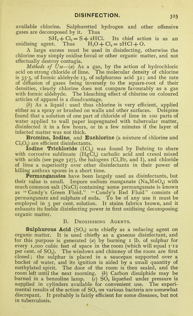 available chlorine. Sulphuretted hydrogen and other offensive gases are decomposed by it. Thus SH.2+CI2 == S + 2HCI. Its chief action is as an oxidising agent. Thus H2O-f CI2 = 2HCI + O. A large excess must be used in disinfecting, otherwise the chlorine may simply oxidise foecal or other organic matter, and not effectually destroy contagia. Methods of Use—{a) As a gas, by the action of hydrochloric acid on strong chloride of lime. The molecular density of chlorine is 35*5, of formic aldehyde 15, of sulphurous acid 32; and the rate of diffusion of gases being inversely to the square-root of their densities, clearly chlorine does not compare favourably as a gas with formic aldehyde. The bleaching effect of chlorine on coloured articles of apparel is a disadvantage. [h) As a liquid : used thus chlorine is very efficient, applied either as a spray or brushed on walls and other surfaces. Delepine found that a solution of one part of chloride of lime in 100 parts of water applied to wall paper impregnated with tubercular matter, disinfected it in a few hours, or in a few minutes if the layer of infected matter was not thick. Bromine, Iodine, and Euchlorine (a mixture of chlorine and CI2O4) are efficient disinfectants. Iodine Trichloride (ICI3) was found by Behring to share with corrosive sublimate (HgCLJ carbolic acid and cresol mixed with acids (see page 327), the halogens (CI,Br, and I), and chloride of lime a superiority over other disinfectants in their power of killing anthrax spores in a short time. Permanganates have been largely used as disinfectants, but their value is small. Impure sodium manganate (Na2Mn04j with much common salt (NaCl) containing some permanganate is known as Condy's Green Fluid. *'Condy's Red Fluid consists of permanganate and sulphate of soda. To be of any use it must be employed in 5 per cent, solution. It stains fabrics brown, and it exhausts its feeble disinfecting power in first oxidising decomposing organic matter. B. Deoxidising Agents. Sulphurous Acid (SOg) acts chiefly as a reducing agent on organic matter. It is used chiefly as a gaseous disinfectant, and for this purpose is generated {a) by burning i lb. of sulphur for every 1,000 cubic feet of space in the room (which will equal i*i2 per cent, of SO2). The windows and chimney of the room are first closed; the sulphur is placed in a saucepan supported over a bucket of water, and its ignition is aided by a small quantity of methylated spirit. The door of the room is then sealed, and the room left until the next morning, (b) Carbon disulphide may be burned in a benzoline lamp. \c) SO2 liquefied under pressure is supplied in cylinders available for convenient use. The experi- mental results of the action of SO2 on various bacteria are somewhat discrepant. It probably is fairly efficient for some diseases, but not in tuberculosis.