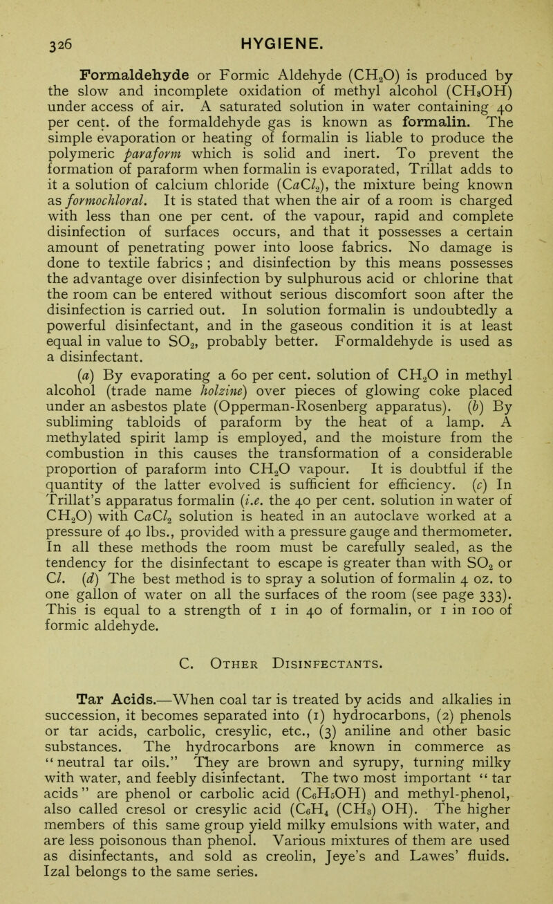 Formaldehyde or Formic Aldehyde (CHgO) is produced by the slow and incomplete oxidation of methyl alcohol (CH3OH) under access of air. A saturated solution in water containing 40 per cent, of the formaldehyde gas is known as formalin. The simple evaporation or heating of formalin is liable to produce the polymeric paraform which is solid and inert. To prevent the formation of paraform when formalin is evaporated, Trillat adds to it a solution of calcium chloride {CaCl.^), the mixture being known as fovmochloval. It is stated that when the air of a room, is charged with less than one per cent, of the vapour, rapid and complete disinfection of surfaces occurs, and that it possesses a certain amount of penetrating power into loose fabrics. No damage is done to textile fabrics ; and disinfection by this means possesses the advantage over disinfection by sulphurous acid or chlorine that the room can be entered without serious discomfort soon after the disinfection is carried out. In solution formalin is undoubtedly a powerful disinfectant, and in the gaseous condition it is at least equal in value to SO.2, probably better. Formaldehyde is used as a disinfectant. {a) By evaporating a 60 per cent, solution of CH^O in methyl alcohol (trade name holzine) over pieces of glowing coke placed under an asbestos plate (Opperman-Rosenberg apparatus), (h) By subliming tabloids of paraform by the heat of a lamp. A methylated spirit lamp is employed, and the moisture from the combustion in this causes the transformation of a considerable proportion of paraform into CHgO vapour. It is doubtful if the quantity of the latter evolved is sufficient for efficiency, {c) In Trillat's apparatus formalin {i.e. the 40 per cent, solution in water of CH2O) with CaCl^ solution is heated in an autoclave worked at a pressure of 40 lbs., provided with a pressure gauge and thermometer. In all these methods the room must be carefully sealed, as the tendency for the disinfectant to escape is greater than with SO2 or CI. (d) The best method is to spray a solution of formalin 4 oz. to one gallon of water on all the surfaces of the room (see page 333). This is equal to a strength of i in 40 of formalin, or i in 100 of formic aldehyde. C. Other Disinfectants. Tar Acids.—When coal tar is treated by acids and alkalies in succession, it becomes separated into (i) hydrocarbons, (2) phenols or tar acids, carbolic, cresylic, etc., (3) aniline and other basic substances. The hydrocarbons are known in commerce as neutral tar oils. They are brown and syrupy, turning milky with water, and feebly disinfectant. The two most important  tar acids are phenol or carbolic acid (CeHsOH) and methyl-phenol, also called cresol or cresylic acid (CeH^ (CHs) OH). The higher members of this same group yield milky emulsions with water, and are less poisonous than phenol. Various mixtures of them are used as disinfectants, and sold as creolin, Jeye's and Lawes' fluids. Izal belongs to the same series.