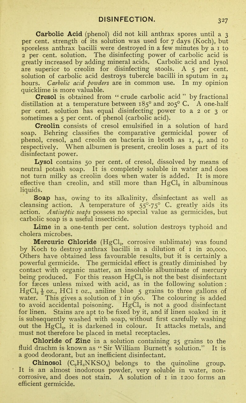 Carbolic Acid (phenol) did not kill anthrax spores until a 3 per cent, strength of its solution was used for 7 days (Koch), but sporeless anthrax bacilli were destroyed in a few minutes by a i to 2 per cent, solution. The disinfecting power of carbolic acid is greatly increased by adding mineral acids. Carbolic acid and lysol are superior to creolin for disinfecting stools. A 5 per cent, solution of carbolic acid destroys tubercle bacilli in sputum in 24 hours. Carbolic acid powders are in common use. In my opinion quicklime is more valuable. Cresol is obtained from  crude carbolic acid  by fractional distillation at a temperature between 185° and 205° C. A one-half per cent, solution has equal disinfecting power to a 2 or 3 or sometimes a 5 per cent, of phenol (carbolic acid). Creolin consists of cresol emulsified in a solution of hard soap. Behring classifies the comparative germicidal power of phenol, cresol, and creolin on bacteria in broth as i, 4, and 10 respectively. When albumen is present, creolin loses a part of its disinfectant power. Lysol contains 50 per cent, of cresol, dissolved by means of neutral potash soap. It is completely soluble in wa^er and does not turn milky as creolin does when water is added. It is more effective than creolin, and still more than HgCla in albuminous liquids. Soap has, owing to its alkalinity, disinfectant as well as cleansing action. A temperature of 55^-75° C. greatly aids its action. Antiseptic soaps possess no special value as germicides, but carbolic soap is a useful insecticide. Lime in a one-tenth per cent, solution destroys typhoid and cholera microbes. Mercuric Chloride (HgCla, corrosive sublimate) was found by Koch to destroy anthrax bacilli in a dilution of i in 20,000. Others have obtained less favourable results, but it is certainly a powerful germicide. The germicidal effect is greatly diminished by contact with organic matter, an insoluble albuminate of mercury being produced. For this reason HgCla is not the best disinfectant for fgeces unless mixed with acid, as in the following solution : HgCl2 I oz., HCl I oz., aniline blue 5 grains to three gallons of water. This gives a solution of i in 960. The colouring is added to avoid accidental poisoning. HgClg is not a good disinfectant for linen. Stains are apt to be fixed by it, and if linen soaked in it is subsequently washed with soap, without first carefully washing out the HgCla, it is darkened in colour. It attacks metals, and must not therefore be placed in metal receptacles. Chloride of Zinc in a solution containing 25 grains to the fluid drachm is known as  Sir William Burnett's solution. It is a good deodorant, but an inefficient disinfectant. Chinosol (C9H6NKSO4) belongs to the quinoHne group. It is an almost inodorous powder, very soluble in water, non- corrosive, and does not stain. A solution of i in 1200 forms an efficient germicide.