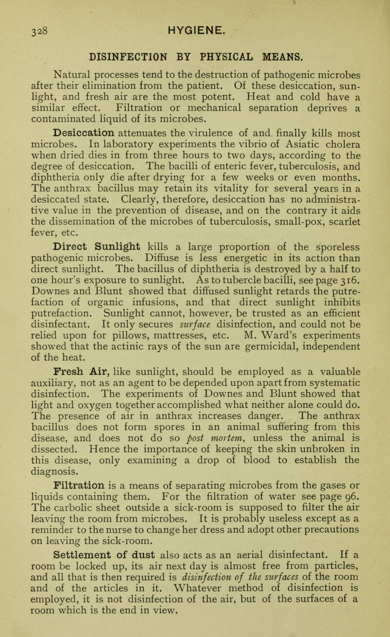 DISINFECTION BY PHYSICAL MEANS. Natural processes tend to the destruction of pathogenic microbes after their ehmination from the patient. Of these desiccation, sun- light, and fresh air are the most potent. Heat and cold have a similar effect. Filtration or mechanical separation deprives a contaminated liquid of its microbes. Desiccation attenuates the virulence of and. finally kills most microbes. In laboratory experiments the vibrio of Asiatic cholera when dried dies in from three hours to two days, according to the degree of desiccation. The bacilli of enteric fever, tuberculosis, and diphtheria only die after drying for a few weeks or even months. The anthrax bacillus may retain its vitality for several years in a desiccated state. Clearly, therefore, desiccation has no administra- tive value in the prevention of disease, and on the contrary it aids the dissemination of the microbes of tuberculosis, small-pox, scarlet fever, etc. Direct Sunlight kills a large proportion of the sporeless pathogenic microbes. Diffuse is less energetic in its action than direct sunlight. The bacillus of diphtheria is destroyed by a half to one hour's exposure to sunlight. As to tubercle bacilli, see page 316. Downes and Blunt showed that diffused sunlight retards the putre- faction of organic infusions, and that direct sunlight inhibits putrefaction. Sunlight cannot, however, be trusted as an efficient disinfectant. It only secures surface disinfection, and could not be relied upon for pillows, mattresses, etc. M. Ward's experiments showed that the actinic rays of the sun are germicidal, independent of the heat. Fresh Air, like sunlight, should be employed as a valuable auxiliary, not as an agent to be depended upon apart from systematic disinfection. The experiments of Downes and Blunt showed that light and oxygen together accomplished what neither alone could do. The presence of air in anthrax increases danger. The anthrax bacillus does not form spores in an animal suffering from this disease, and does not do so post mortem, unless the animal is dissected. Hence the importance of keeping the skin unbroken in this disease, only examining a drop of blood to establish the diagnosis. Filtration is a means of separating microbes from the gases or liquids containing them. For the filtration of water see page 96. The carbolic sheet outside a sick-room is supposed to filter the air leaving the room from microbes. It is probably useless except as a reminder to the nurse to change her dress and adopt other precautions on leaving the sick-room. Settlement of dust also acts as an aerial disinfectant. If a room be locked up, its air next day is almost free from particles, and all that is then required is disinfection of the surfaces of the room and of the articles in it. Whatever method of disinfection is employed, it is not disinfection of the air, but of the surfaces of a room which is the end in view.