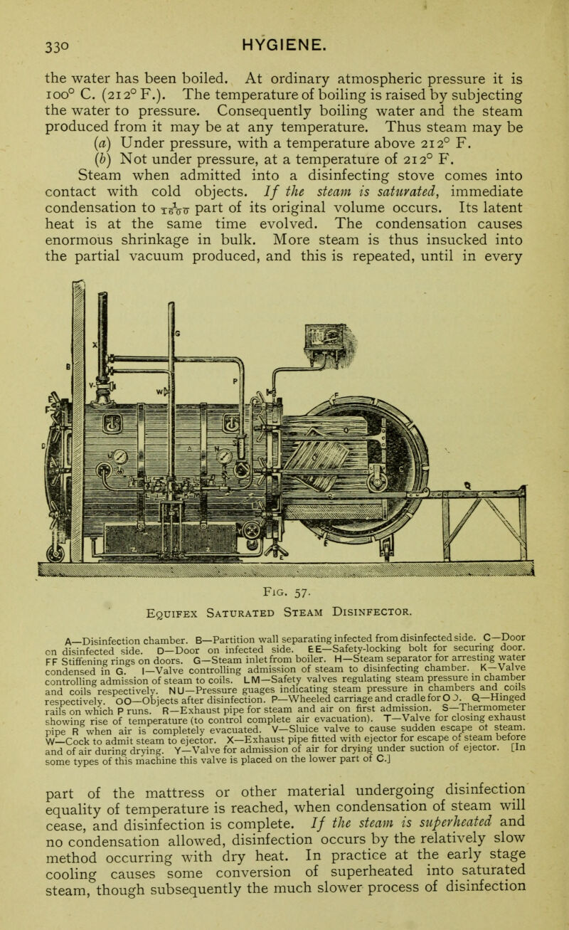 the water has been boiled. At ordinary atmospheric pressure it is 100° C. (212° F.). The temperature of boihng is raised by subjecting the water to pressure. Consequently boiling water and the steam produced from it may be at any temperature. Thus steam may be {a) Under pressure, with a temperature above 212° F. (b) Not under pressure, at a temperature of 212° F. Steam when admitted into a disinfecting stove comes into contact with cold objects. // the steam is saturated, immediate condensation to t^Vtt P^rt of its original volume occurs. Its latent heat is at the same time evolved. The condensation causes enormous shrinkage in bulk. More steam is thus insucked into the partial vacuum produced, and this is repeated, until in every FiG. 57. Equifex Saturated Steam Disinfector. A—Disinfection chamber. B—Partition wall separating infected from dismfected side. 0—Door on disinfected side. D—Door on infected side. E E—Safety-locking bolt for securmg door. FF Stiffening rings on doors. G—Steam inlet from boiler. H—Steam separator for arrestmg water condensed in G. I—Valve controlling admission of steam to disinfecting chamber. K-Valve controlling admission of steam to coils. LM—Safety valves regulating steam pressure m chamber and coils respectively. NU—Pressure guages indicating steam pressure in chambers and coils respectively. OO—Objects after disinfection. P—Wheeled carriage and cradle for O J. Q—Hinged rails on which P runs. R-Exhaust pipe for steam and air on first admission. S—Thermometer showing rise of temperature (to control complete air evacuation). T—Valve for closing exhaust pipe R when air is completely evacuated. V—Sluice valve to cause sudden escape ot steam. W—Cock to admit steam to ejector. X—Exhaust pipe fitted with ejector for escape of steam before and of air during drying. Y—Valve for admission of air for drying under suction ot ejector, [in some types of this machine this valve is placed on the lower part of C] part of the mattress or other material undergoing disinfection equality of temperature is reached, when condensation of steam will cease, and disinfection is complete. // the steam is superheated and no condensation allowed, disinfection occurs by the relatively slow method occurring with dry heat. In practice at the early stage cooling causes some conversion of superheated into saturated steam, though subsequently the much slower process of disinfection