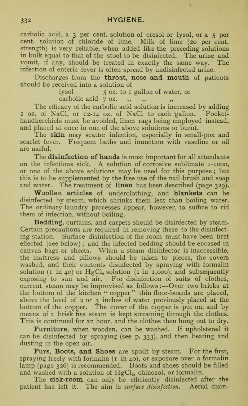 carbolic acid, a 3 per cent, solution of cresol or lysol, or a 5 per cent, solution of chloride of lime. Milk of lime (20 per cent, strength) is very reliable, when added like the preceding solutions in bulk equal to that of the stool to be disinfected. The urine and vomit, if any, should be treated in exactly the same way. The infection of enteric fever is often spread by undisinfected urine. Discharges from the throat, nose and mouth of patients should be received into a solution of lysol 5 oz. to I gallon of water, or carbolic acid 7 oz. ,, ,, ,, The efficacy of the carbolic acid solution is increased by adding 2 oz. of NaCl, or 12-14 oz. of NaCl to each 'gallon. Pocket- handkerchiefs must be avoided, linen rags being employed instead, and placed at once in one of the above solutions or burnt. The skin may scatter infection, especially in small-pox and scarlet fever. Frequent baths and inunction with vaseline or oil are useful. The disinfection of hands is most important for all attendants on the infectious sick. A solution of corrosive sublimate i-iooo, or one of the above solutions may be used for this purpose ; but this is to be supplemented by the free use of the nail-brush and soap and water. The treatment of linen has been described (page 329). Woollen articles of underclothing, and blankets can be disinfected by steam, which shrinks them less than boiling water. The ordinary laundry processes appear, however, to suffice to rid them of infection, without boiling. Bedding, curtains, and carpets should be disinfected by steam. Certain precautions are required in removing these to the disinfect- ing station. Surface disinfection of the room must have been first effected (see below) ; and the infected bedding should be encased in canvas bags or sheets. When a steam disinfector is inaccessible, the mattress and pillows should be taken to pieces, the covers washed, and their contents disinfected by spraying with formalin solution (i in 40) or HgCla solution (i in 1,000), and subsequently exposing to sun and air. For disinfection of suits of clothes, current steam may be improvised as follows :—Over two bricks at the bottom of the kitchen  copper thin floor-boards are placed, above the level of 2 or 3 inches of water previously placed at the bottom of the copper. The cover of the copper is put on, and by means of a brisk fire steam is kept streaming through the clothes. This is continued for an hour, and the clothes then hung out to dry. Furniture, when wooden, can be washed. If upholstered it can be disinfected by spraying (see p. 333), and then beating and dusting in the open air. Furs, Boots, and Shoes are spoilt by steam. For the first, spraying freely with formalin (i in 40), or exposure over a formalin lamp (page 326) is recommended. Boots and shoes should be filled and washed with a solution of HgCl.2, chinosol, or formalin. The sick-room can only be efficiently disinfected after the patient has left it. The aim is surface disinfection. Aerial disin-