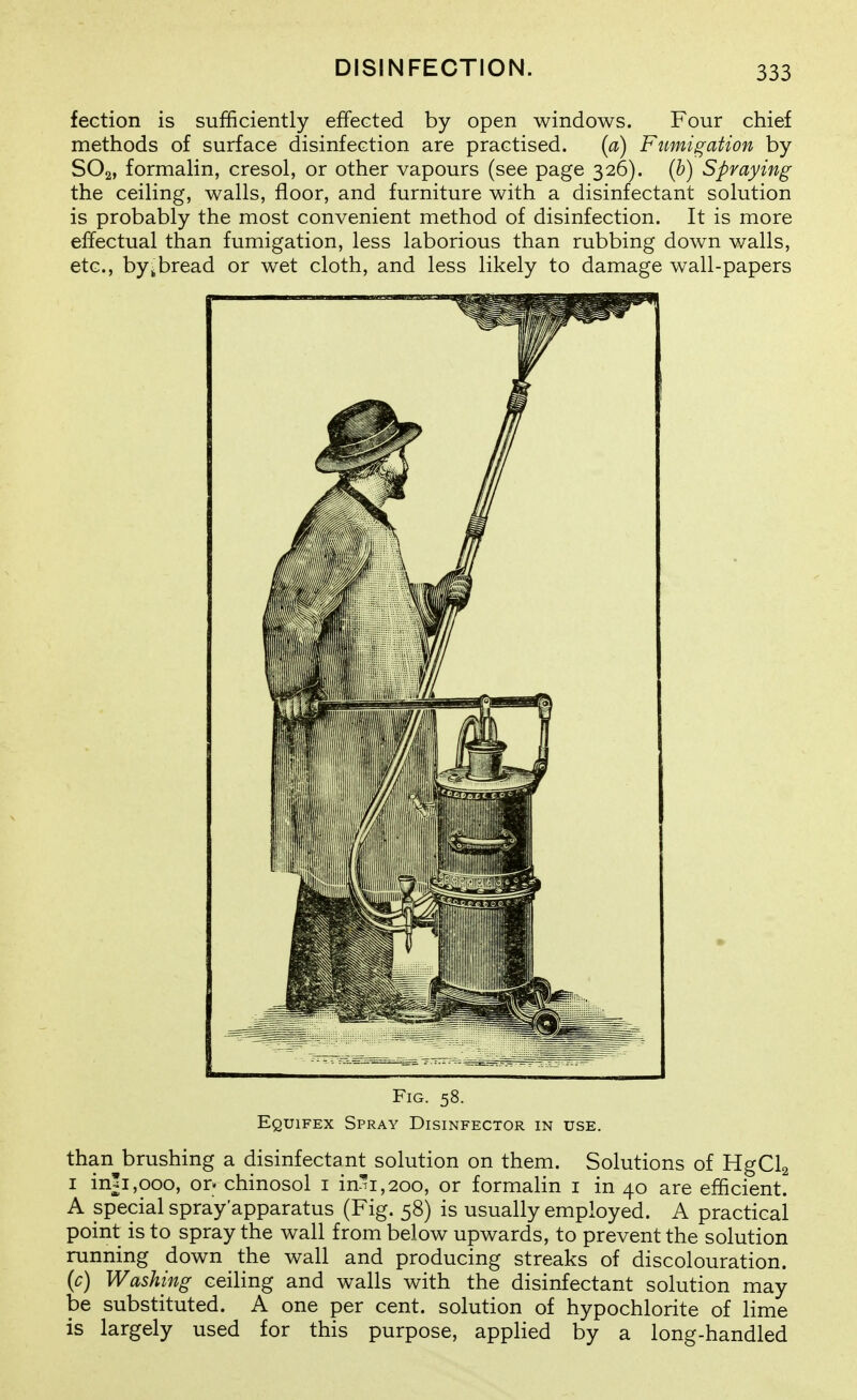 fection is sufficiently effected by open windows. Four chief methods of surface disinfection are practised. {a) Fumigation by SO2, formalin, cresol, or other vapours (see page 326). {b) Spraying the ceiling, walls, floor, and furniture with a disinfectant solution is probably the most convenient method of disinfection. It is more effectual than fumigation, less laborious than rubbing down walls, etc., by,bread or wet cloth, and less likely to damage wall-papers Fig. 58. Equifex Spray Disinfector in use. than brushing a disinfectant solution on them. Solutions of HgClg I in!i,ooo, or» chinosol i in-^i,2oo, or formalin i in 40 are efficient. A special spray'apparatus (Fig. 58) is usually employed. A practical point is to spray the wall from below upwards, to prevent the solution running down the wall and producing streaks of discolouration. {c) Washing ceiling and walls with the disinfectant solution may be substituted. A one per cent, solution of hypochlorite of lime is largely used for this purpose, applied by a long-handled