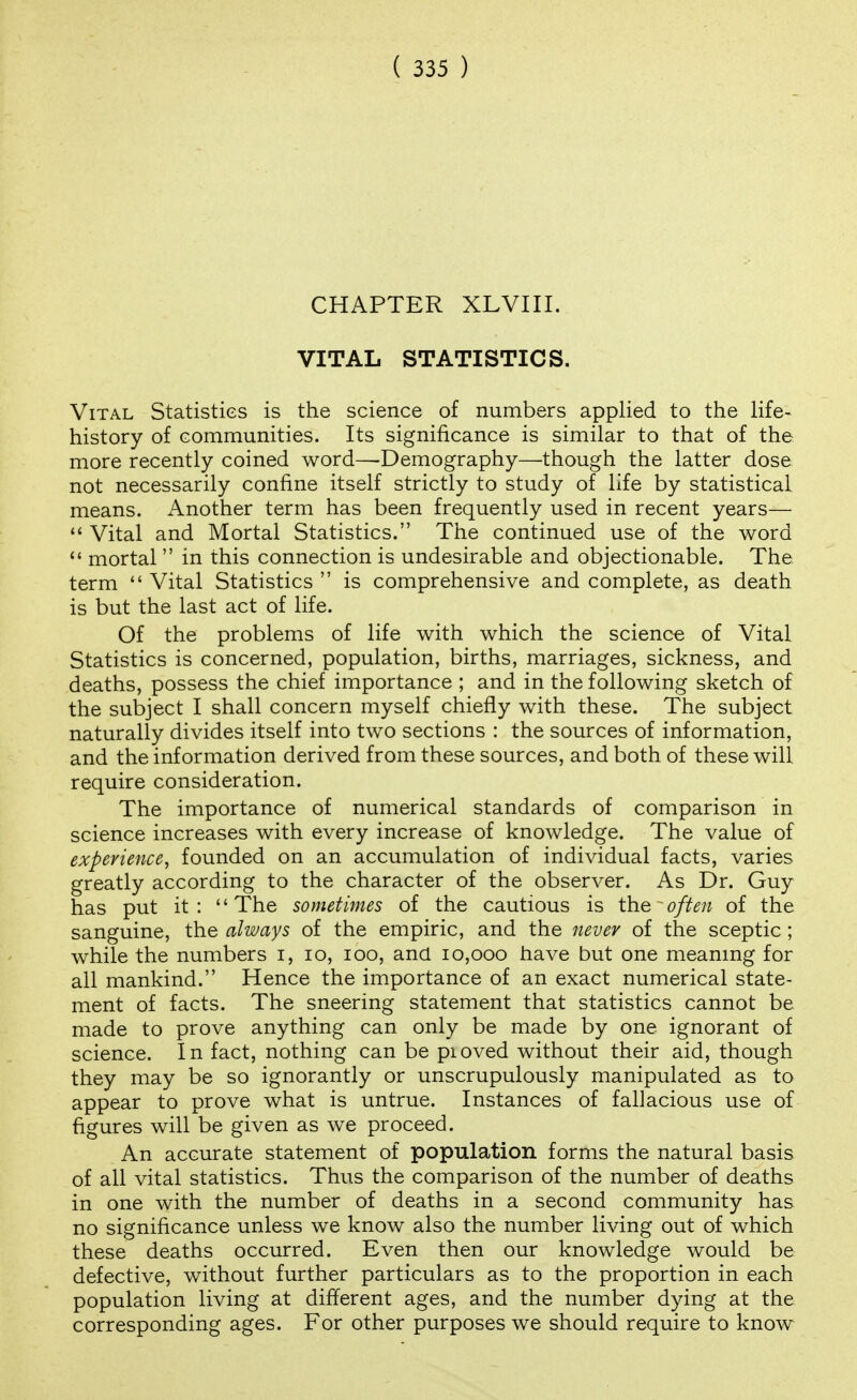 CHAPTER XLVIII. VITAL STATISTICS. Vital Statistics is the science of numbers applied to the life- history of communities. Its significance is similar to that of the more recently coined word—Demography—though the latter dose not necessarily confine itself strictly to study of life by statistical means. Another term has been frequently used in recent years—  Vital and Mortal Statistics. The continued use of the word <' mortal  in this connection is undesirable and objectionable. The term  Vital Statistics  is comprehensive and complete, as death is but the last act of life. Of the problems of life with which the science of Vital Statistics is concerned, population, births, marriages, sickness, and deaths, possess the chief importance ; and in the following sketch of the subject I shall concern myself chiefly with these. The subject naturally divides itself into two sections : the sources of information, and the information derived from these sources, and both of these will require consideration. The importance of numerical standards of comparison in science increases with every increase of knowledge. The value of experience^ founded on an accumulation of individual facts, varies greatly according to the character of the observer. As Dr. Guy has put it :  The sometimes of the cautious is the ~ often of the sanguine, the always of the empiric, and the never of the sceptic ; while the numbers i, lo, loo, and 10,000 have but one meaning for all mankind. Hence the importance of an exact numerical state- ment of facts. The sneering statement that statistics cannot be made to prove anything can only be made by one ignorant of science. In fact, nothing can be pioved without their aid, though they may be so ignorantly or unscrupulously manipulated as to appear to prove what is untrue. Instances of fallacious use of figures will be given as we proceed. An accurate statement of population forms the natural basis of all vital statistics. Thus the comparison of the number of deaths in one with the number of deaths in a second community has no significance unless we know also the number living out of which these deaths occurred. Even then our knowledge would be defective, without further particulars as to the proportion in each population living at different ages, and the number dying at the corresponding ages. For other purposes we should require to know