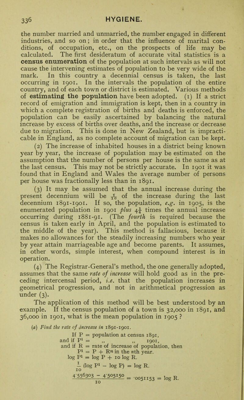 the number married and unmarried, the number engaged in different industries, and so on; in order that the influence of marital con- ditions, of occupation, etc., on the prospects of life may be calculated. The first desideratum of accurate vital statistics is a census enumeration of the population at such intervals as will not cause the intervening estimates of population to be very wide of the mark. In this country a decennial census is taken, the last occurring in 1901. In the intervals the population of the entire country, and of each town or district is estimated. Various methods of estimating the population have been adopted, (i) If a strict record of emigration and immigration is kept, then in a country in which a complete registration of births and deaths is enforced, the population can be easily ascertained by balancing the natural increase by excess of births over deaths, and the increase or decrease due to migration. This is done in New Zealand, but is impracti- cable in England, as no complete account of migration can be kept. (2) The increase of inhabited houses in a district being known year by year, the increase of population may be estimated on the assumption that the number of persons per house is the same as at the last census. This may not be strictly accurate. In 1901 it was found that in England and Wales the average number of persons per house was fractionally less than in 1891. (3) It may be assumed that the annual increase during the present decennium will be ^-^ of the increase during the last decennium 1891-1901. If so, the population, e.g. in 1905, is the enumerated population in 1901 plus times the annual increase occurring during 1881-91. (The fourth is required because the census is taken early in April, and the population is estimated to the middle of the year). This method is fallacious, because it makes no allowances for the steadily increasing numbers who year by year attain marriageable age and become parents. It assumes, in other words, simple interest, when compound interest is in operation. (4) The Registrar-General's method, the one generally adopted, assumes that the same rate of increase will hold good as in the pre- ceding intercensal period, i.e. that the population increases in geometrical progression, and not in arithmetical progression as under (3). The application of this method will be best understood by an example. If the census population of a town is 32,000 in 1891, and 36,000 in 1901, what is the mean population in 1905 ? {a) Find the rate of increase in 1891-1901. If P = population at census 1891, and if = ,, 1901, and if R = rate of increase of population, then Pi = P + in the nth year, log Pi = log P + 10 log R. 1 (log Pi - log P) = log R. 4-556303 -4-505150 = .oo5„53 ^ R