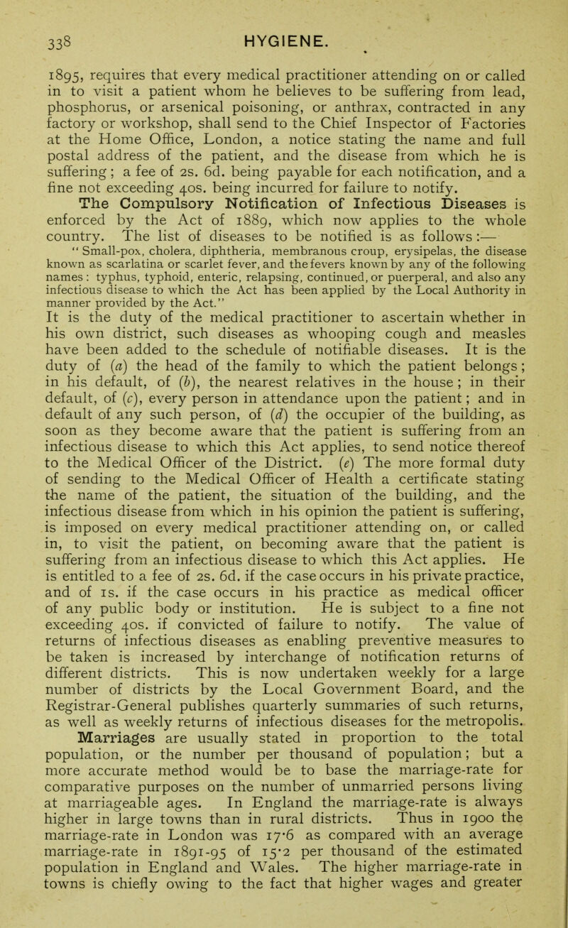 1895, requires that every medical practitioner attending on or called in to visit a patient whom he believes to be suffering from lead, phosphorus, or arsenical poisoning, or anthrax, contracted in any factory or workshop, shall send to the Chief Inspector of Factories at the Home Office, London, a notice stating the name and full postal address of the patient, and the disease from which he is suffering; a fee of 2s. 6d. being payable for each notification, and a fine not exceeding 40s. being incurred for failure to notify. The Compulsory Notification of Infectious Diseases is enforced by the Act of 1889, which now applies to the whole country. The list of diseases to be notified is as follows :—  Small-pox, cholera, diphtheria, membranous croup, erysipelas, the disease known as scarlatina or scarlet fever, and the fevers known by any of the following names : typhus, typhoid, enteric, relapsing, continued, or puerperal, and also any infectious disease to which the Act has been applied by the Local Authority in manner provided by the Act. It is the duty of the medical practitioner to ascertain whether in his own district, such diseases as whooping cough and measles have been added to the schedule of notifiable diseases. It is the duty of (a) the head of the family to which the patient belongs ; in his default, of (b), the nearest relatives in the house ; in their default, of (c), every person in attendance upon the patient; and in default of any such person, of {d) the occupier of the building, as soon as they become aware that the patient is suffering from an infectious disease to which this Act applies, to send notice thereof to the Medical Officer of the District, (e) The more formal duty of sending to the Medical Officer of Health a certificate stating the name of the patient, the situation of the building, and the infectious disease from which in his opinion the patient is suffering, is imposed on every medical practitioner attending on, or called in, to visit the patient, on becoming aware that the patient is suffering from an infectious disease to which this Act applies. He is entitled to a fee of 2s. 6d. if the case occurs in his private practice, and of IS. if the case occurs in his practice as medical officer of any public body or institution. He is subject to a fine not exceeding 40s. if convicted of failure to notify. The value of returns of infectious diseases as enabling preventive measures to be taken is increased by interchange of notification returns of different districts. This is now undertaken weekly for a large number of districts by the Local Government Board, and the Registrar-General publishes quarterly summaries of such returns, as well as weekly returns of infectious diseases for the metropolis. Marriages are usually stated in proportion to the total population, or the number per thousand of population; but a more accurate method would be to base the marriage-rate for comparative purposes on the number of unmarried persons living at marriageable ages. In England the marriage-rate is always higher in large towns than in rural districts. Thus in 1900 the marriage-rate in London was 17*6 as compared with an average marriage-rate in 1891-95 of 15*2 per thousand of the estimated population in England and Wales. The higher marriage-rate in towns is chiefly owing to the fact that higher wages and greater