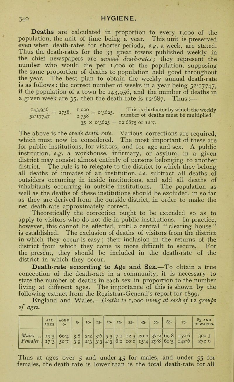 Deaths are calculated in proportion to every i,ooo of the population, the unit of time being a year. This unit is preserved even when death-rates for shorter periods, e.g. a week, are stated. Thus the death-rates for the 33 great towns published weekly in the chief newspapers are annual death-rates; they represent the number who would die per 1,000 of the population, supposing the same proportion of deaths to population held good throughout the year. The best plan to obtain the weekly annual death-rate is as follows : the correct number of weeks in a year being 52*17747, if the population of a town be 143,956, and the number of deaths in a given week are 35, then the death-rate is 12-687. Thus :— 143.956 _ 27^8 ^'Qoo _ 0-^62=; This is the factor by which the weekly 52-17747 2,758 ~ 3 5- number of deaths must be multipHed. 35 X 0-3625 = 12-6875 or 12-7. The above is the crude death-rate. Various corrections are required, which must now be considered. The most important of these are for public institutions, for visitors, and for age and sex. A public institution, e.g. a workhouse, infirmary, or asylum, in a given district may consist almost entirely of persons belonging to another district. The rule is to relegate to the district to which they belong all deaths of inmates of an institution, i.e. subtract all deaths of outsiders occurring in inside institutions, and add all deaths of inhabitants occurring in outside institutions. The population as well as the deaths of these institutions should be excluded, in so far as they are derived from the outside district, in order to make the net death-rate approximately correct. Theoretically the correction ought to be extended so as to apply to visitors who do not die in public institutions. In practice, however, this cannot be effected, until a central  clearing house  is established. The exclusion of deaths of visitors from the district in which they occur is easy ; their inclusion in the returns of the district from which they come is more difficult to secure. For the present, they should be included in the death-rate of the district in which they occur. Death-rate according to Age and Sex.—To obtain a true conception of the death-rate in a community, it is necessary to state the number of deaths in each sex in proportion to the number living at different ages. The importance of this is shown by the following extract from the Registrar-General's report for 1899. England and Wales.—Deaths to 1,000 living at each of 12 groups of ages. ALL AGES. AGED 0- 5- 10- 15- 20- 25- 35- 4-5- 55- 65- 75- 85 AND UPWARDS. Males .. Females . 195 17-3 60-4 507 3-8 39 2-2 23 3-6 33 53 4'3 7-1 6-1 12-3 100 200 15-4 37-2 29-8 69-8 61-5 152-6 1426 300-3 2720 Thus at ages over 5 and under 45 for males, and under 55 for females, the death-rate is lower than is the total death-rate for all