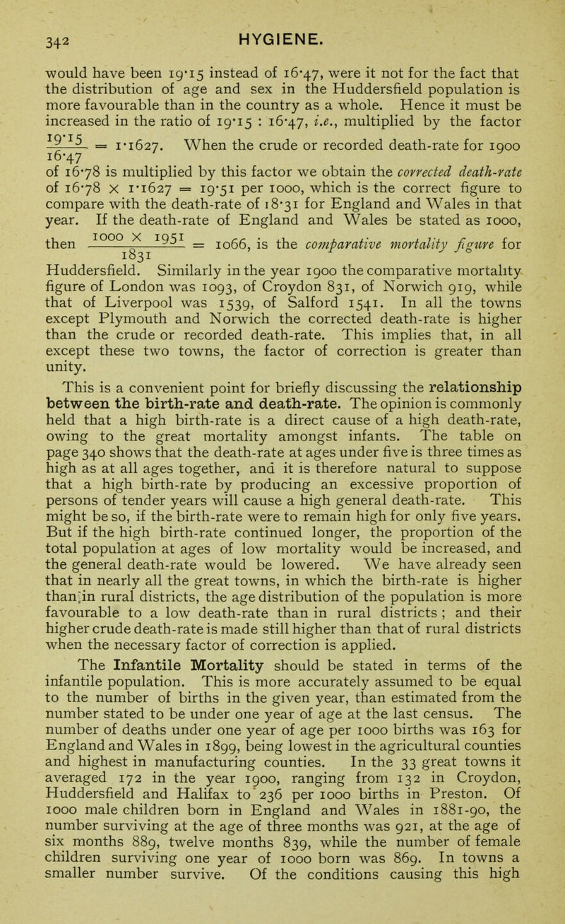 would have been 19*15 instead of 16-47, were it not for the fact that the distribution of age and sex in the Huddersfield population is more favourable than in the country as a whole. Hence it must be increased in the ratio of 19'15 : 16*47, i.e., multiplied by the factor = 1*1627. When the crude or recorded death-rate for looo of 16*78 is multiplied by this factor we obtain the corrected death-rate of 16*78 X 1*1627 = 19*51 per 1000, which is the correct figure to compare with the death-rate of 18*31 for England and Wales in that year. If the death-rate of England and Wales be stated as 1000, then ^QQQ ^—'^95'^ _ 1066, is the comparative mortality figure for Huddersfield. Similarly in the year 1900 the comparative mortality figure of London was 1093, of Croydon 831, of Norwich 919, while that of Liverpool was 1539, of Salford 1541. In all the towns except Plymouth and Norwich the corrected death-rate is higher than the crude or recorded death-rate. This implies that, in all except these two towns, the factor of correction is greater than unity. This is a convenient point for briefly discussing the relationship between the birth-rate and death-rate. The opinion is commonly held that a high birth-rate is a direct cause of a high death-rate, owing to the great mortality amongst infants. The table on page 340 shows that the death-rate at ages under five is three times as high as at all ages together, and it is therefore natural to suppose that a high birth-rate by producing an excessive proportion of persons of tender years will cause a high general death-rate. This might be so, if the birth-rate were to remain high for only five years. But if the high birth-rate continued longer, the proportion of the total population at ages of low mortality would be increased, and the general death-rate would be lowered. We have already seen that in nearly all the great towns, in which the birth-rate is higher than^in rural districts, the age distribution of the population is more favourable to a low death-rate than in rural districts ; and their higher crude death-rate is made still higher than that of rural districts when the necessary factor of correction is applied. The Infantile Mortality should be stated in terms of the infantile population. This is more accurately assumed to be equal to the number of births in the given year, than estimated from the number stated to be under one year of age at the last census. The number of deaths under one year of age per 1000 births was 163 for England and Wales in 1899, being lowest in the agricultural counties and highest in manufacturing counties. In the 33 great towns it averaged 172 in the year 1900, ranging from 132 in Croydon, Huddersfield and Halifax to'236 per 1000 births in Preston. Of 1000 male children born in England and Wales in 1881-90, the number surviving at the age of three months was 921, at the age of six months 889, twelve months 839, while the number of female children surviving one year of 1000 born was 869. In towns a smaller number survive. Of the conditions causing this high