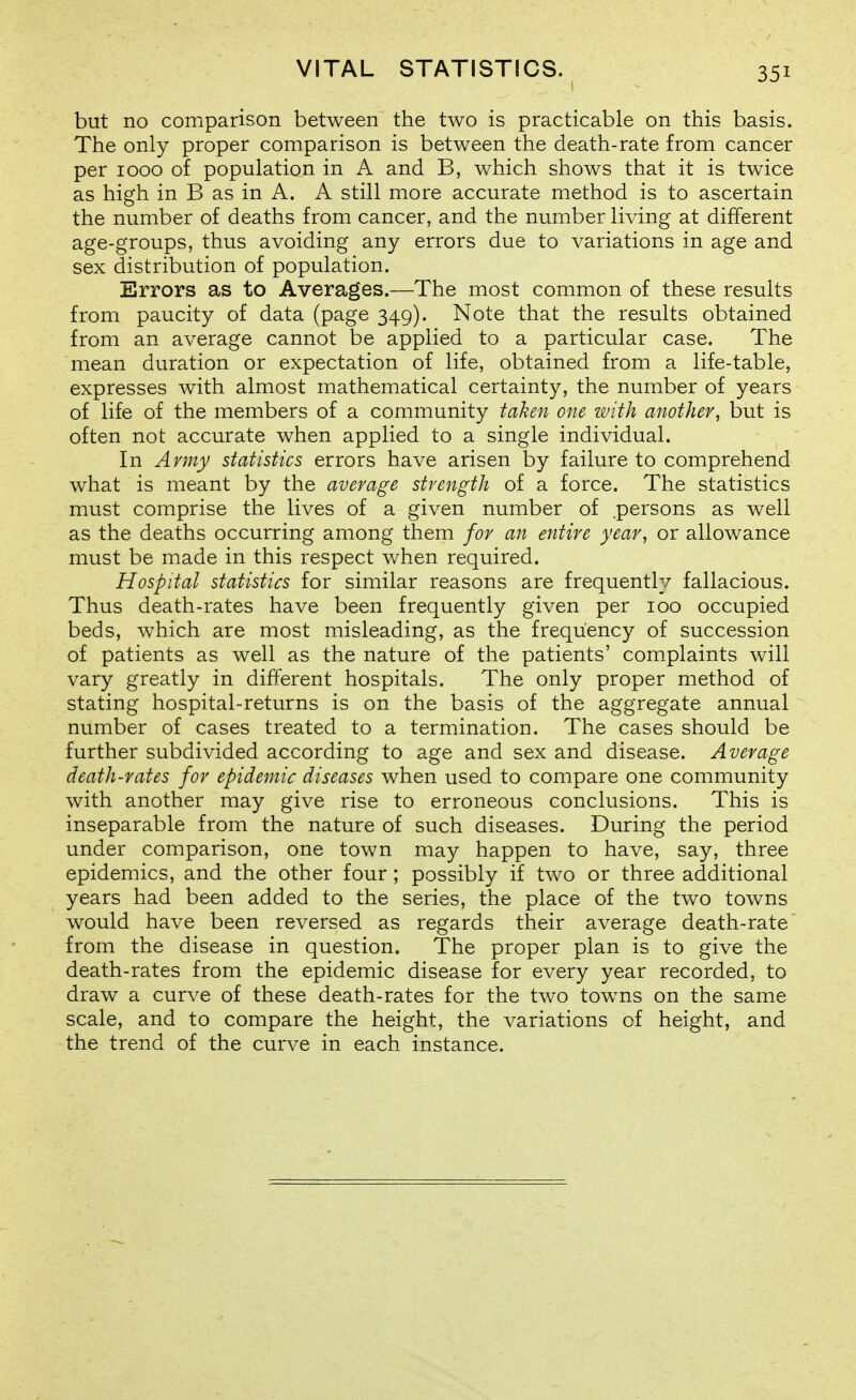 but no comparison between the two is practicable on this basis. The only proper comparison is between the death-rate from cancer per 1000 of population in A and B, which shows that it is twice as high in B as in A. A still more accurate method is to ascertain the number of deaths from cancer, and the number living at different age-groups, thus avoiding any errors due to variations in age and sex distribution of population. Errors as to Averages.—The most common of these results from paucity of data (page 349). Note that the results obtained from an average cannot be applied to a particular case. The mean duration or expectation of life, obtained from a life-table, expresses with almost mathematical certainty, the number of years of life of the members of a community taken one with another, but is often not accurate when applied to a single individual. In Army statistics errors have arisen by failure to comprehend what is meant by the average strength of a force. The statistics must comprise the lives of a given number of .persons as well as the deaths occurring among them for an entire year, or allowance must be made in this respect when required. Hospital statistics for similar reasons are frequently fallacious. Thus death-rates have been frequently given per 100 occupied beds, which are most misleading, as the frequency of succession of patients as well as the nature of the patients' complaints will vary greatly in different hospitals. The only proper method of stating hospital-returns is on the basis of the aggregate annual number of cases treated to a termination. The cases should be further subdivided according to age and sex and disease. Average death-rates for epidemic diseases when used to compare one community with another may give rise to erroneous conclusions. This is inseparable from the nature of such diseases. During the period under comparison, one town may happen to have, say, three epidemics, and the other four; possibly if two or three additional years had been added to the series, the place of the two towns would have been reversed as regards their average death-rate from the disease in question. The proper plan is to give the death-rates from the epidemic disease for every year recorded, to draw a curve of these death-rates for the two towms on the same scale, and to compare the height, the variations of height, and the trend of the curve in each instance.