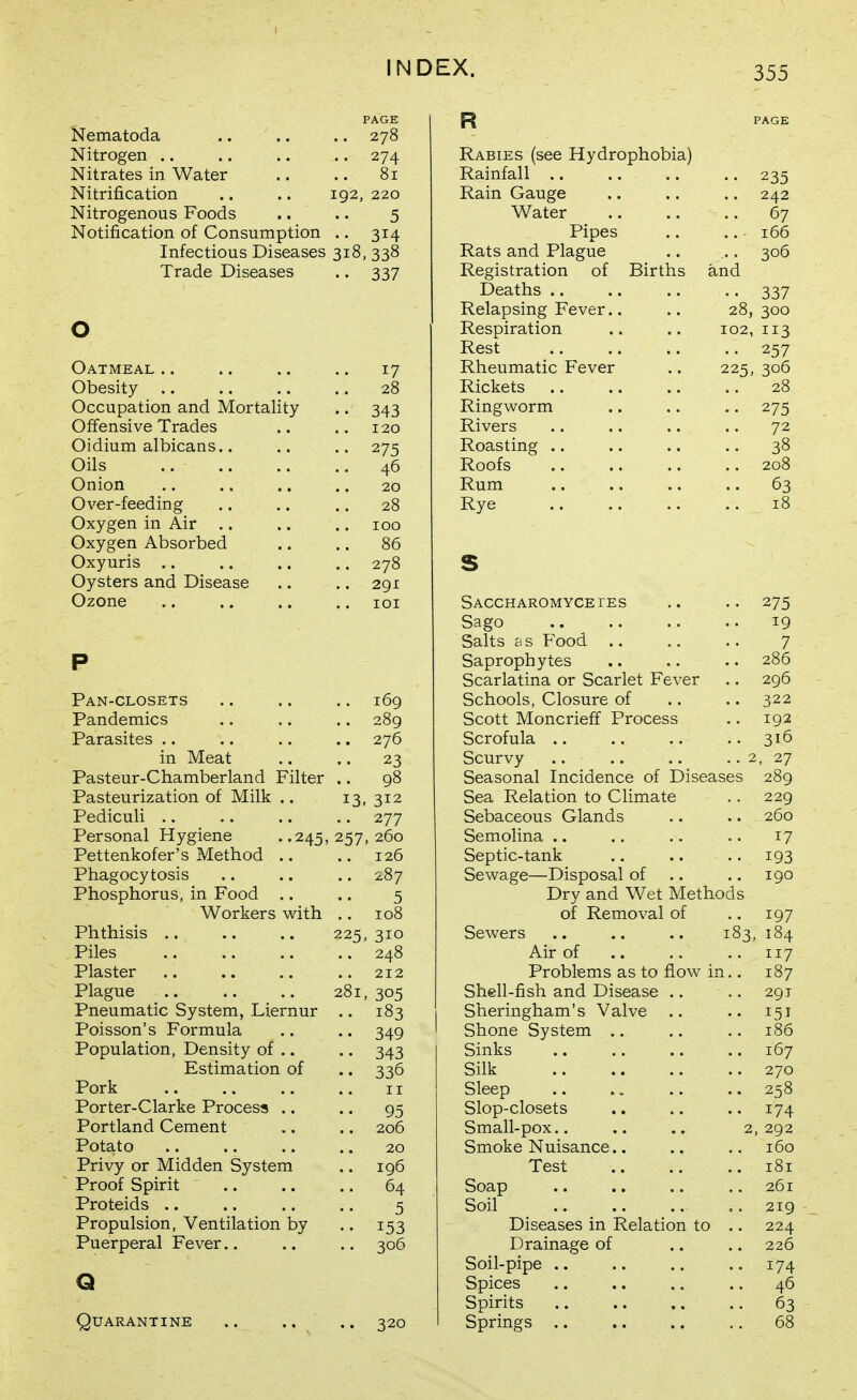 PAGE Nematoda .. .. .. 278 Nitrogen .. .. .. .. 274 Nitrates in Water .. .. 81 Nitrification .. .. 192, 220 Nitrogenous Foods .. .. 5 Notification of Consumption .. 314 Infectious Diseases 318, 338 Trade Diseases .. 337 o Oatmeal .. .. .. .. 17 Obesity .. .. .. .. 28 Occupation and Mortality .. 343 Offensive Trades .. .. 120 Oidium albicans.. .. .. 275 Oils .. 46 Onion .. .. .. .. 20 Over-feeding .. .. .. 28 Oxygen in Air .. .. .. 100 Oxygen Absorbed .. .. 86 Oxyuris .. .. .. .. 278 Oysters and Disease .. ,. 291 Ozone .. .. .. .. loi P Pan-closets 169 Pandemics .. .. .. 289 Parasites .. .. .. .. 276 in Meat .. .. 23 Pasteur-Chamberland Filter .. 98 Pasteurization of Milk .. 13, 312 Pediculi .. .. .. .. 277 Personal Hygiene . .245, 257, 260 Pettenkofer's Method .. .. 126 Phagocytosis .. .. .. 287 Phosphorus, in Food .. .. 5 Workers with .. 108 Phthisis .. .. .. 225,310 Piles 248 Plaster .. .. .. 212 Plague .. .. .. 281, 305 Pneumatic System, Liernur .. 183 Poisson's Formula .. .. 349 Population, Density of .. .. 343 Estimation of .. 336 Pork .. .. .. .. II Porter-Clarke Process .. .. 95 Portland Cement .. .. 206 Potato .. .. .. .. 20 Privy or Midden System .. 196 Proof Spirit .. .. .. 64 Proteids .. .. .. .. 5 Propulsion, Ventilation by .. 153 Puerperal Fever.. .. .. 306 Q Quarantine .. .. .. 320 R PAGE Rabies (see Hydrophobia) Rainfall .. .. .. .. 235 Rain Gauge .. .. .. 242 Water 67 Pipes .. .. 166 Rats and Plague .. .. 306 Registration of Births and Deaths .. .. .. .. 337 Relapsing Fever.. .. 28,300 Respiration .. .. 102,113 Rest .. .. .. .. 257 Rheumatic Fever .. 225, 306 Rickets .. .. .. .. 28 Ringworm .. .. .. 275 Rivers .. .. .. .. 72 Roasting .. .. .. .. 38 Roofs .. .. .. .. 208 Rum .. .. .. .. 63 Rye 18 S SACCHAROMYCErES ,. .. 275 Sago 19 Salts as Food 7 Saprophytes .. .. .. 286 Scarlatina or Scarlet Fever .. 296 Schools, Closure of .. .. 322 Scott Moncrieff Process .. 192 Scrofula 316 Scurvy .. .. .. .. 2, 27 Seasonal Incidence of Diseases 289 Sea Relation to Climate .. 229 Sebaceous Glands .. .. 260 Semolina .. .. .. .. 17 Septic-tank .. .. .. 193 Sewage—Disposal of .. .. 190 Dry and Wet Methods of Removal of .. 197 Sewers .. .. .. 183, 184 Air of .. .. .. 117 Problems as to flow in.. 187 Shell-fish and Disease .. .. 291 Sheringham's Valve .. .. 151 Shone System .. .. .. 186 Sinks .. .. .. .. 167 Silk 270 Sleep .. .. .. .. 258 Slop-closets .. .. .. 174 Small-pox.. .. .. 2, 292 Smoke Nuisance.. .. .. 160 Test 181 Soap .. .. .. ,, 261 Soil .. .. .. 0. 219 Diseases in Relation to .. 224 Drainage of .. .. 226 Soil-pipe .. .. .. .. 174 Spices .. .. .. .. 46 Spirits .. .. .. .. 63 Springs 68