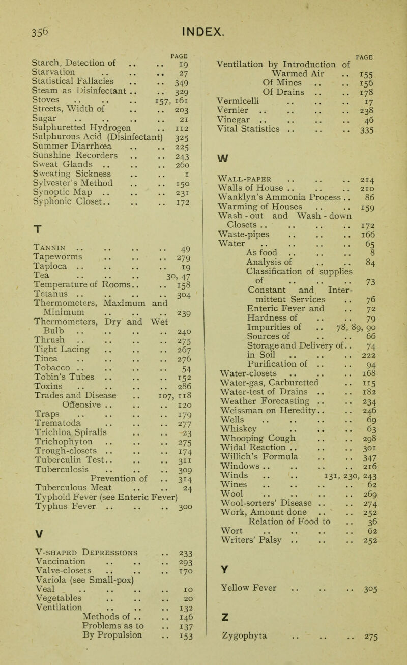 Starch, Detection of Starvation Statistical Fallacies Steam as Disinfectant Stoves .. .. .. 157 Streets, Width of Sugar Sulphuretted Hydrogen Sulphurous Acid (Disinfectant) Summer Diarrhoea Sunshine Recorders Sweat Glands Sweating Sickness Sylvester's Method Synoptic Map .. Syphonic Closet.. PAGE 19 27 349 329 , 161 203 21 112 325 225 243 260 I 150 231 172 49 279 19 30, 47 158 304 239 Tannin Tapeworms Tapioca .. Tea Temperature of Rooms.. Tetanus .. Thermometers, Maximum and Minimum Thermometers, Dry and Wet Bulb .. .. .. .. 240 Thrush .. .. .. .. 275 Tight Lacing .. .. .. 267 Tinea .. .. .. .. 276 Tobacco .. .. .. .. 54 Tobin's Tubes .. .. .. 152 Toxins .. .. ., .. 286 Trades and Disease .. 107,118 Offensive .. .. .. 120 Traps .. .. .. .. 179 Trematoda .. .. .. 277 Trichina Spiralis .. .. 23 Trichophyton .. .. .. 275 Trough-closets .. .. .. 174 Tuberculin Test.. .. .. 311 Tuberculosis .. .. .. 309 Prevention of .. 314 Tuberculous Meat .. .. 24 Typhoid Fever (see Enteric Fever) Typhus Fever .. .. .. 300 V-SHAPED Depressions .. 233 Vaccination .. .. .. 293 Valve-closets .. .. .. 170 Variola (see Small-pox) Veal .. .. .. .. 10 Vegetables .. .. .. 20 Ventilation .. .. .. 132 Methods of .. .. 146 Problems as to .. 137 By Propulsion .. 153 Ventilation by Introduction of Warmed Air .. 155 Of Mines .. ..156 Of Drains .. .. 178 Vermicelli .. .. .. 17 Vernier .. .. .. .. 238 Vinegar .. .. .. .. 46 Vital Statistics .. .. .. 335 w Wall-paper Walls of House .. Wanklyn's Ammonia Process .. Warming of Houses Wash - out and Wash - down Closets .. Waste-pipes Water As food Analysis of Classification of supplies of Constant and Inter- mittent Services Enteric Fever and Hardness of Impurities of Sources of Storage and Delivery of.. in Soil Purification of .. Water-closets Water-gas, Carburetted Water-test of Drains .. Weather Forecasting .. Weissman on Heredity.. Wells Whiskey Whooping Cough Widal Reaction .. Willich's Formula Windovv^s .. Winds .. .. 131, 230, Wines Wool Wool-sorters' Disease .. Work, Amount done Relation of Food to Wort Writers' Palsy .. Y Yellow Fever Z Zygophyta 214 210 86 159 172 166 65 8 84 73 .. 76 72 .. 79 78, 89, 90 66 74 222 94 168 115 182 234 246 69 63 298 301 347 216 243 62 269 274 252 36 62 252 305 275