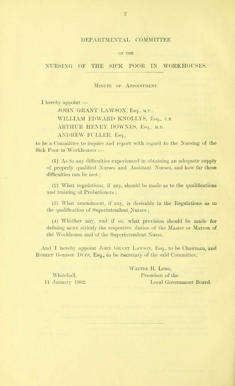 DEPAETMENTAL COMMITTEE ON THE NUESING OF THE SICK POOE IN WOEKHOUSES. I hereby appoint :— JOHN GEANT LAWSON, Esq., m.p., WILLIAM EDWAED KNOLLYS, Esq., c.b. AETHUE HENEY DOWNES, Esq., m.d. ANDEEW FULLEE, Esq., to be a Committee to inquire and report with regard to the Nursing of the Sick Poor in Workhouses :— (1) As to any difficulties experienced in obtaining an adequate supply of properly qualified Nurses and Assistant Nurses, and how far these difficulties can be met; (2) What regulations, if any, should be made as to the qualifications and training of Probationers ; (3) What amendment, if any, is desirable in the Eegulations as to the qualification of Superintendent Nurses ; (4) Whether any, and if so, what provision should be made for defining more strictly the respective duties of the Master or Matron of the Workhouse and of the Superintendent Nurse. And I hereby appoint John Grant Lawson, Esq., to be Chairman, and EoBERT Gordon Duff, Esq., to be Secretary of the said Committee. Minute of Appointment. Whitehall, 11 January 1902. Walter H. Long, President of the Local Government Board.