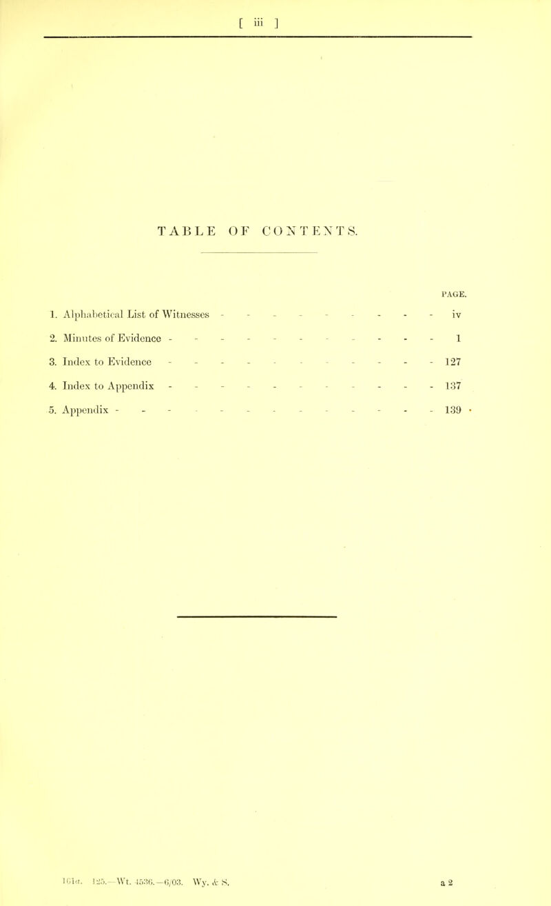 TABLE OF CONTENTS. PAGE. 1. Alpliabetical List of Witnesses - -- -- -- -- iv 2. Mitiutes of Evidence ------- ----1 3. Index to Evidence - - - - - - - - - - - 127 4. Index to Appendix ----------- 137 5. Appendix ------------- 139 • U:,i,i. I:i5.-\Vt. 45:^.-6/03. Wy, it S.