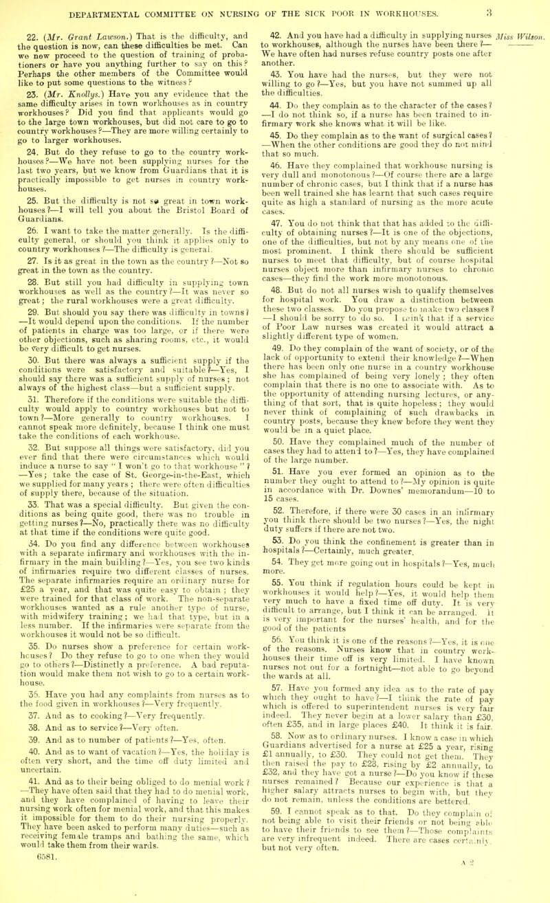 3 22. (Mr. Grant Lawson.) That is the difficulty, and the question is now, can these difficulties be met. Can we now proceed to the question of training:; of proba- tioners or have you anything further to say on this ? Perhaps the other members of the Committee would like to put some questions to the witness ? 23. (Mr. Knollys.) Have you any evidence that the same difficulty arises in town workhouses as in country workhouses ? Did you find that applicants would go to the large town workhouses, but did not care to go to country workhouses ?—They are more willing certainly to go to larger workhouses. 24. But do they refuse to go to the country work- houses.''—We have not been supplying nurses for the last two years, but we know from Guardians that it is practically impossible to get nurses in country work- houses. 25. But the difficulty is not s» great in town work- houses?—I will tell you about the Bristol Board of Guardians. 26. I want to take the matter general!}'. Is the diffi- culty general, or should you think it applies only to country workhouses ?—The difficulty is general. 27. Is it as great in the town as the country ?—Not so great in the town as the country. 28. But still you had difficulty in supplying town workhouses as well as the country ?—It was never so great; the rural workhouses were a great difficulty. 29. But should you say there was difficulty in towns? —It would depend upon the conditions. If the number of patients in charge was too large, or if there were other objections, such as sharing rooms, etc., it would bo rery difficult to get nurses. 30. But there was always a sufficient supply if the conditions were satisfactory and suitable?—Yes, I should say there was a sufficient sujDply of nurses ; not always of the highest class—but a sufficient supply. 31. Therefore if the conditions were suitable the diffi- culty would apply to country workhouses but not to town ?—More generally to country workhouses. I cannot speak more definitely, because I think one must take the conditions of each workhouse. 32. But suppose all things were satisfactory', did you ever find that there were circumstances which would induce a nurse to say  I won't go to that workhouse  1 —Yes; take the case of St. George-in-the-East, which we supplied for many years ; there were often difficulties of supjjly there, because of the situation. 33. That was a special difficulty. But given the con- ditions as being quite good, there was no trouble in getting nurses?—No, practically there was no difficulty at that time if the conditions were quite good. 34. Do you find any difference between workhouses with a separate infirmary and workhouses with the in- firmary in the main building?—Yes, you see two kinds of infirmaries require two different classes of nurses. The separate infirmaries require an ordinary nurse for £25 a year, and that was quite easy to obtain ; they were trained for that class of work. The non-separate workhouses wanted as a rule another type of nurse, with midwifery training; we ha'i that type, but in a less number. If the infirmaries were separate from the workhouses it would not be so difficult. 35. Do nurses show a preference for certain work- houses ? Do they refuse to go to one when they would go to others 1—Distinctly a preference. A bad reputa- tion would make them not wish to go to a certain work- house. 35. Have you had any complaints from nurses as to the food given in workhouses?—Very frequently. 37. And as to cooking?—Very frequently. 38. And as to service?—Very often. 39. And as to number of patients ?—^Yes, often. 40. And as to want of vacation?—Yes, the holiday is often very short, and the time off duty limited and uncertain. 41. And as to their being obliged to do menial work ? —They have often said that they had to do menial work, and they have complained of having to leave their nursing work often for menial work, and that this makes it impossible for them to do their nursing properly. They have been asked to perform many duties—such as receiving female tramps and bathing'the same, which would take them from their wards. 6581. 42. And you have had a difficulty in supplying nurses ]\[iss Wilson. to workhouses, although the nurses have been tiiere 7— We have often had nurses refuse country posts one after another. 43. You have had the nurses, but they were not willing to go ?—Yes, but you have not summed up all the difficulties. 44. Do they complain as to the character of the cases ? —-I do not think so, if a nurse has been trained to in- firmary work she knows what it will be like. 45. Do they complain as to the want of surgical cases ? —When the other conditions are good they do not mind that so much. 46. Have they complained that workhouse nursing is very dull and monotonous ?—Of course there are a large number of chronic cases, but I think that if a nurse has been well trained she has learnt that such cases require quite as high a standard of nursing as the more acute cases. 47. You do not think that that has added lo the diffi- culty of obtaining nurses ?—It is oiae of the objections, one of the difficulties, but not by any means one of liie most prominent. I think there should be sufficient nurses to meet that difficulty, but of course hospital nurses object more than infirmary nurses to chronic cases—they find the work more monotonous. 48. But do not all nurses wish to qualify themselves for hospital work. You draw a distinction between these two classes. Do you propose to make two classes ? —1 should be sorry to do so. 1 wmuIj that if a service of Poor Law nurses was created it would attract a slightly different type of women. 49. Do they complain of the want of society, or of the lack of opportunity to extend their knowledge ?—When there has been only one nurse in a country workhouse she has complained of being very lonely ; they often complain that there is no one to associate with. As to the opportunity of attending nursing lectures, or any- thing of that sort, that is quite hopeless ; they would never think of complaining of such drawbacks in country posts, because they knew before they went they would be m a quiet place. 50. Have they complained mucli of the number o£ cases they had to attend to ?—Yes, they have complained of the large number. 51. Have you ever formed an opinion as to the number tliey ought to attend to ?—My opinion is quite in accordance with Dr. Downes' memorandum—10 to 15 cases. 52. Therefore, if there were 30 cases in an infirmary you think there should be two nurses ?—Yes, the night duty suffers if there are not two. 53. Do you think the confinement is greater than in hospitals ?—Certainly, much greater. 54. They get more going out in hospitals ?—Yes, much, more. 55. You think if regulation hours could be kept in workhouses it would help ?—Yes, it would help them very much to have a fixed time off duty. It is very difficult to an-ange, but I think it can be arranged. It is very important for the nurses' health, and^for the good of the patients 56. You think it is one of the reasons ?—Yes, it is one of the reasons. Nurses know that in country work- houses their time off is very limited. I have known nurses not out for a fortnight—not able to go beyond the wards at all. 57. Have you formed any idea as to the rate of pay which they ousjht to have?—I think the rate of pay which is offered to superintendent nurses is very fair indeed. They never begin at a lower salary than £30, often £35, and in large places £40. It think it is fair.' 58. Now as to ordinary nurses. I know a case in which Guardians advertised for a nurse at £25 a year, risinc £1 annually, to £30. They could not get them. They tlien raised the pay to £23, rising by £2 annually, to £32, and they have got a nurse ?—Do you know if these nurses remained? Because our experience is that a higher salary attracts nurses to begin with, but they do not remain, unless the conditions are bettered. 59. I cannot speak as to that. Do they complain of not being able to visit their friends or not being wble to have their friends to see them?—Those complaint.s are very infrequent indeed. There are cases certainly, but not very often. A 2