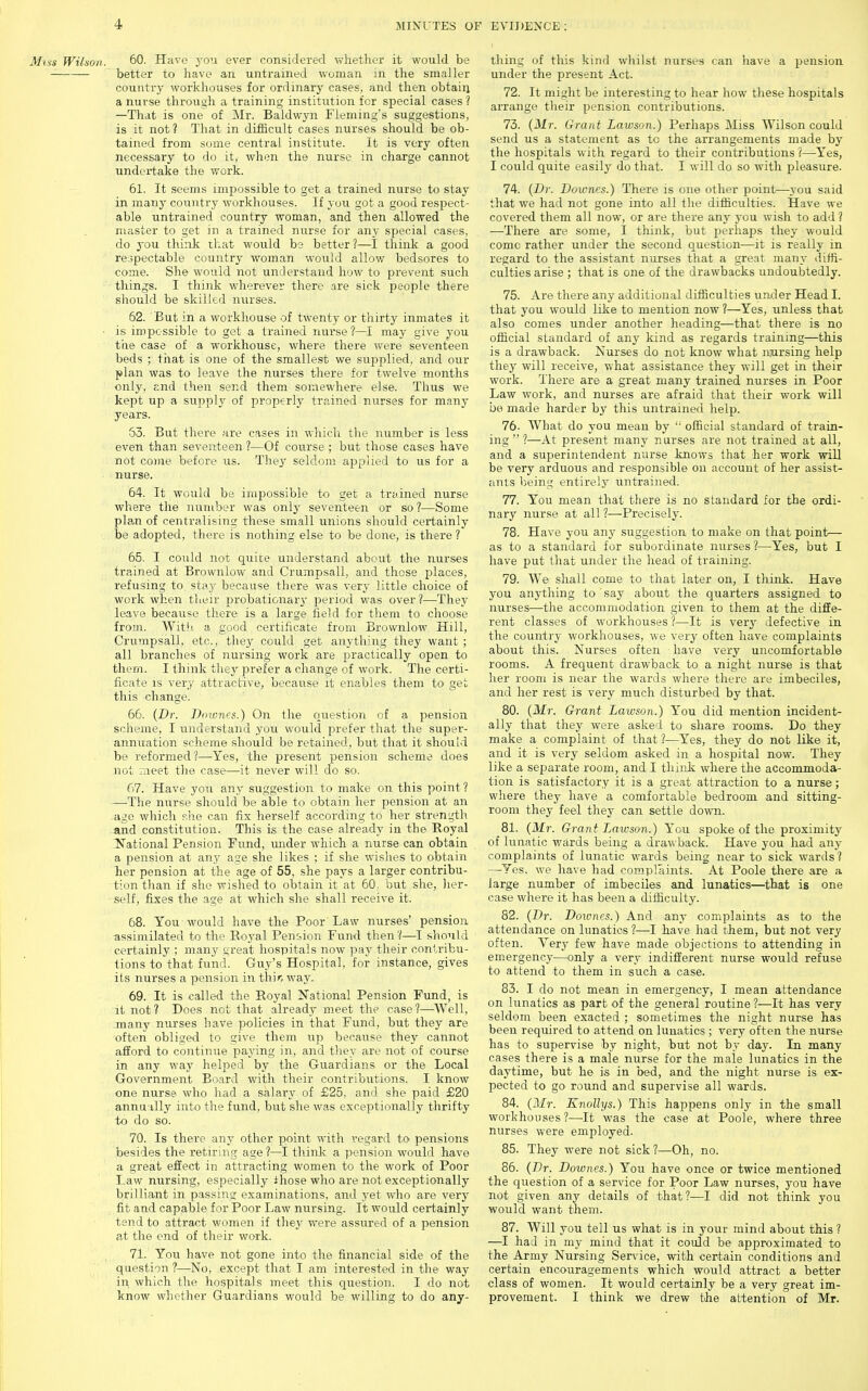 Miss Wilson. 60- Have you ever considered whether it would be —■ better to have an untrained woman m the smaller country workhouses for ordinary cases, and then obtain a nurse through a training institution for special cases ? —That is one of Mr. Baldwyn Fleming's suggestions, is it not? That in difficult cases nurses should be ob- tained from some central institute. It is very often necessary to do it, when the nurse in charge cannot undertake the work. 61. It seems impossible to get a trained nurse to stay in many country workhouses. If you got a good respect- able untrained country woman, and then allowed the master to get in a trained nur.se for any special cases, do you think that would be better?—I think a good respectable country woman would allov/ bedsores to come. She would not understand how to prevent such things. I think wherever there are sick people there should be skilled mirses. 62. But in a workhouse of twenty or thirty inmates it ■ is impossible to get a trained nurse?—may give you the case of a workhouse, where there were seventeen beds ; that is one of the smallest we supplied, and our plan was to leave the nurses there for twelve months only. End then send them somewhere else. Thus we kept up a supply of properly trained nurses for many years. 53. But there are cases in which tlie num,ber is less even than seventeen ?—Of course ; but those cases have not come before us. They seldom applied to us for a nurse. 64. It would be impossible to get a trained nurse where the number was only seventeen or so ?—Some pla-n of centralising these small unions should certainly be adopted, there is nothing else to be done, is there? 65. I could not quite understand about the nurses trained at Brownlow and Crumpsall, and those places, refusing to stay because there was very little choice of work when their probaticnarj' period was over?—They leave because there is a large field for them to choose from. Witii a good certificate from Brownlow Hill, Crumpsall, etc., they could get anything they want ; all branches of nursing work are practically open to them. I think they ]5refer a change of work. The certi- ficate is very attractive, because it enables them to get this change. 66. {Dr. Dnwncs.) On the cmestion of a pension scheme, I understand you would prefer that the super- annuation scheme should be retained, but that it should be reformed?—Yes, the present pension scheme does not meet the case—it never will do so. 67.  Have you any suggestion to make on this point? —The nurse should be able to obtain her pension at an ago which p.he can fix herself according to her strength and constitution. This is the case already in the Royal National Pension Fund, under which a nurse can obtain a pension at any age she likes ; if she wishes to obtain her pension at the age of 55, she pays a larger contribu- tion tJian if she wished to obtain it at 60, but she, her- self, fixes the age at which she shall receive it. 68. You would have the Poor Law nurses' pension ussimilated to the Royal Pension Fund then?—1 should certainly ; many great hospitals now pay their oonlribu- tions to that fund. Guy's Hospital, for instance, gives its nurses a pension in thir, way. 69. It is called the Royal National Pension Fund, is it not? Does not that already meet the case?—^\Vell, .many nurses have policies in that Fund, but they are often obliged to give them up because they cannot afford to continue paying in, and they are not of course in any way helped by the Guardians or the Local Government Board with their contributions. I know one nurse who had a salary of £25, and she paid £20 annu'illy into the fund, but she was exceptionally thrifty to do so. 70. Is there any other point with regard to pensions besides the retiring age ?—I thiidv a pension would have a great effect in attracting women to the work of Poor Law nursing, especially ihose who are not exceptionally brilliaat in passing examinations, and yet who are very fit and capable for Poor Law nursing. It would certainly tend to attract women if they were assured of a pension at the end of their work. 71. You have not gone into the financial side of the question ?—No, except that I am interested in the way in which the hospitals meet this question. I do not know whether Guardians wottld be willing to do any- thing of this kind whilst nurses can have a pension under tlie present Act. 72. It might be interesting to hear how these hospitals arrange their pension contributions. 73. {Mr. Grant Lawson.) Perhaps Miss Wilson could send us a statement as to the arrangements made by the hospitals with regard to their contributions 1—Yes, I could quite easily do that. I will do so with pleasure. 74. {iJr. Dowries.) There is one other point—j'ou said that we had not gone into all the difficulties. Have we covered them all now, or are there any you wish to add ? —There are some, I think, but perhaps they would come rather under the second question—it is really in regard to the assistant nurses that a great man^- diffi- culties arise ; that is one of the drawbacks undoubtedly. 75. Are there any additional difficulties under Head 1. that you would like to mention now ?—Yes, unless that also comes under another heading—that there is no official standard of any kind as regards training—this is a drawback. Nurses do not know what niursing help they will receive, what assistance they will get in their work. There are a great many trained nurses in Poor Law work, and nurses are afraid that their work will bo made harder by this untrained help. 76- What do you mean by '' official standard of train- ing  ?—At present many nurses are not trained at all, and a superintendent nurse knows that her work will be very arduous and responsible on account of her assist- ants being entirely untrained. 77. You mean that there is no standard for the ordi- nary nurse at all ?—Precisely. 78. Have you any suggestion to make on that point— as to a standard for subordinate ntirses ?—Yes, but I have put that under the head of training. 79. We shall come to that later on, I think. Have you anything to say about the quarters assigned to nurses—the accommodation given to them at the diffe- rent classes of workhouses ?—It is very defective in the country workhouses, we very often liave complaints about this. Nurses often have very uncomfortable rooms. A frequent drawback to a night nurse is that her room is near the wards where there are imbeciles, and her rest is very much disturbed by that. 80. (Mr. Grant Lawson.) You did mention incident- ally that they were asked to share rooms. Do they make a complaint of that ?—Yes, they do not like it, and it is very seldom asked in a hospital now. They like a separate room, and I thiidi where the accommoda- tion is satisfactory it is a great attraction to a nurse; where they have a comfortable bedroom and sitting- room they feel they can settle down. 81. {Mr. Grant Lawson.) You spoke of the proximity of Itmatic wards being a drawback. Have you had any complaints of lunatic wards being near to sick wards ? —Yes, we have had complaints. At Poole there are a large number of imbeciles and lunatics—that is one case where it has been a difficulty. 82. {Dr. Doioncs.) And any complaints as to the attendance on lunatics ?—I have had them, but not very often. Very few have made objections to attending in emergency—only a very indifferent nurse would refuse to attend to them in -such a case. 83. I do not mean in emergency, I mean attendance on lunatics as part of the general routine ?—It has very seldom been exacted ; sometimes the night nurse has been required to attend on lunatics ; very often the nurse has to supervise by night, but not by da,y. In many cases there is a male nurse for the male lunatics in the daytime, but he is in bed, and the night nurse is ex- pected to go rotind and supervise all wards. 84. {Mr. Knollys.) This happens only in the small workhouses?—It was the case at Poole, where three nurses were employed. 85. They were not sick ?—Oh, no. 86. {Dr. Downes.) You have once or twice mentioned the question of a service for Poor Law nurses, you have not given any details of that?—I did not think you would want them. 87. Will you tell us what is in your mind about this ? —I had in my mind that it could be approximated to the Army Nursing Sendee, with certain conditions and certain encouragements which would attract a better class of women. It would certainly be a very great im- provement. I think we drew the attention of Mr.