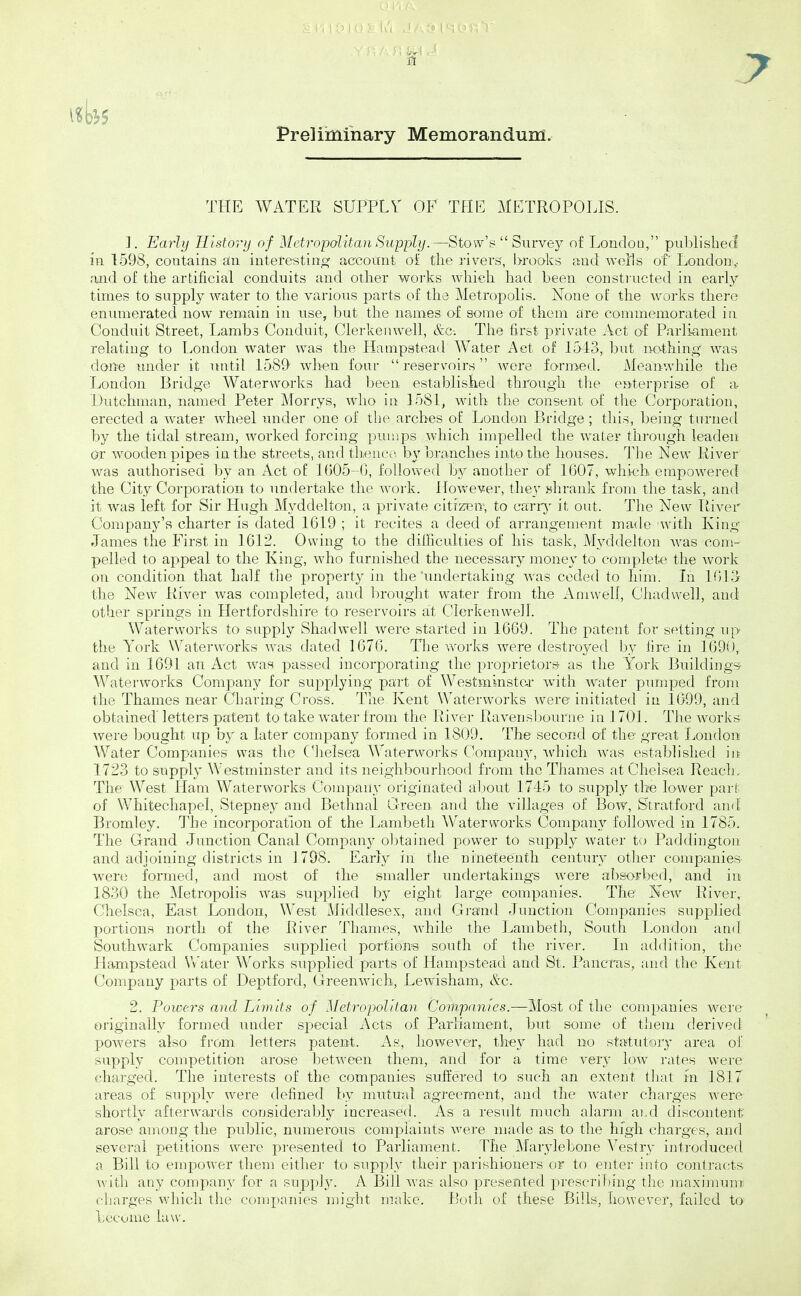 Preliminary Memorandum. THE WATER SUPPLY OF THE METROPOLIS. 1. Early Uistorij of Metropolitan Supply.—Stow's  Survey of Londou, published in 1598, coatains an interesting account oi the ]-ivers, brooks and woHs of London,- and of the artificial conduits and other works which, had been constructed in earlj' times to supply water to the various parts of the Metropolis. None of the woi'ks there eniuiierated now remain in use, but the names of some of them are commemorated in Conduit Street, Lambs Conduit, Clerkeinvell, &C; The fii-st private Act of Parliament relating to London water was the Hanipstead Water Act of 1543, but ncvthing was done tmder it initil 1589 when four  reservoirs were formed. Meanwhile the London Bridge Waterworks had been established through tlie enterprise of a Dutchman, named Peter Morrys, who in 1581, witli the consent of the Corporation, erected a water wheel under one of the arches of London P)ridge ; this, being turned by the tidal stream, worked forcing pumps which impelled the water thi-ough leaden 0:r wooden pipes in the streets, and thence by branches into the houses. The New River was authorised by an Act o£ 1G05-G, followed by another of 1607, which empowered the City Corporation to undertake the w^ork. However, they .shrank from the task, and it was left for Sir Hugh Myddelton, a private citizrew, to cany it out. The New Ttiver Company's charter is dated 1619 ; it recites a deed of arrangement made with King James the First in 1612. Owing to the dilBculties of his task, Myddelton was com- pelled to appeal to the King, who furnished the necessary jnoney to complete the work on condition that half the property in the'undertaking was ceded to him. In 1013 the New River was completed, and brought water from the Amwell, Chadwell, and other springs in Hertfordshire to reservoirs at Clerkenwell. Waterworks to supply Shadwell were started in 1669. The patent for setting up the York Waterworks was dated 1676. The uwks were destroyed by iire in 1690, and in 1691 an Act v/an passed incorporating the proprietors as the Y^ork Building's Waterworks Company for supplying part of Westminster with water pumped from the Thames near Charing Cross. The Kent Waterworks were initiated in 1099, and obtained letters patent to take water from the River Raverisljourne in 1701. The works were bought up by a later company formed in 1809. The second of the great London Water Companies was the (^Jielsea Waterworks Company, ■which was estabh'slied in; 1723 to supply Westminster and its neighbourhood from the Thames at Chelsea Reach, The West Ham W^aterworks Company originated about 1745 to supply the lo-wer part of Whitechapel, Stepney and Bethnal Oreen and the villages of Bow, Stratford and Bromley. The incorporation of the Lambeth Waterworks Company followed in 1785. The Grand Junction Canal Company obtained power to supply water to Paddington and adjoining districts in 1798. Early in the nineteenth century otlier companies- were formed, and most of the smaller undertakings were absorbed, and in 1830 the Metropolis was supplied by eight large companies. The New River, Chelsea, East Londou, West Middlesex, and Gi-and Junction Companies supplied portions north of the River Thames, Avhile the Lambeth, South London and Southwark Companies supplied portions south of the river. In addition, the Hampstead Water Works supplied parts of Hampstead and St. Pancras, and the Kent Company parts of Deptford, Greenwich, Lewisham, &c. 2. Powers and Limits of Metropolitan Companies.—Most of the companies were originally formed under special Acts of Parliament, but some of them derived powers also from letters patent. As, however, they had no statutory area of supply competition arose between them, and for a time very low rates were charged. The interests of the companies suffered to such an extent that m 1817 areas of supply were defined by mutual agreement, and the water charges were shortly afterwards considerably increased. As a residt much alann ai.d discontent arose among the public, numerous complaints were made as to the high charges, and several petitions were presented to Parliament. The Marylebone Vestry introduced a Bill to empower them either to supply their parishioners or to enter into contracts Avith any company for a supply. A Bill was also presented prescril)ing the maximum- charges which the companies might make. Both of these Bills, however, failed to become law.