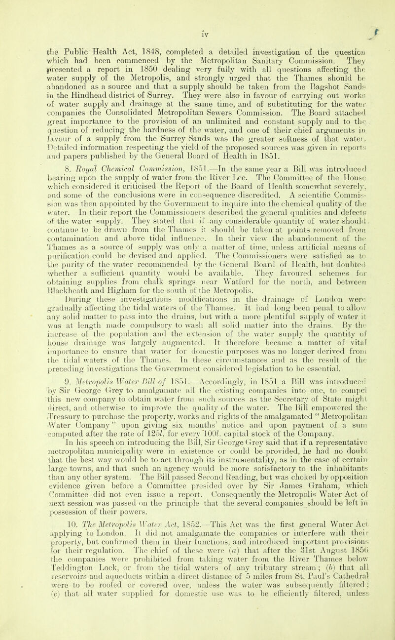 the Public Health Act, 1848, completed a detailed investigation of the question which had been commenced by the Metropolitan Sanitary Commission. They ^presented a report in 1850 dealing very fully with all questions affecting the water supply of the Metropolis, and strongly urged that the Thames should be abandoned as a source and that a supply should be taken from the Bagshot Sands in the Hindhead district of Surrey, They were also in favour of carrying out vvorkf; of water supply and drainage at the same time, and of substituting for the watei companies the Consolidated Metropolitan Sewers Commission. The Board attached great importance to the j)rovision of an unlimited and constant supply and to th^: . question of reducing the hardness of the water, and one of their chief arguments in favour of a supply from the Surrey Sands was the greater softness of that water. Detailed information respecting the yield of the proposed sources was given in reports and papers published by the General Board of liealth in 1851, 8. Royal Chemical Commission, 1851.—In the same \'ear a Bill was introduced bearing upon the supply of water from the River Lee. The Committee of the House which considered it criticised the Report of the Board of Health somewhat severely, and some of the conclusions were in consequence discredited. A scientific Commis- Bion was then appointed by the Government to inquire into the chemical quality of the v/ater. In their report the Commissioneis described the general qualities and defecis of the water supply. They stated that if any considerable quantity of M^ater should , continue to be drawn from the Thames it should be taken at points removed imm contamination and above tidal infiaence. In their view the abandonment of thf- Thames as a source of supply was only a matter of time, unless artilicial means of purification could be devised and applied. The Commissioners were satisfied as to the purity of the Avater recommended b}' the General Board of Health, but doubted whether a sufficient quantity would be av^ailable. The}' favoured schemes for obtaining supplies from chalk springs near Watford for tlie north, and between Blackheath and Higham for the soutli of the Metropolis. During these investigations modifications in the drainage of London were gradually affecting the tidal waters of the Thames. It had long been penal to allov/ aay solid matter to pass into the drains^ but with a more plentiful supply of water it was at length made compulsory to wash all solid matter into the drains. By thd^ increase of the population and the extension of the water supply the quantity of house drainage was largely augmented. It therefore became a matter of vital importance to ensure that water for domestic purposes was no longer derived from the tidal waters of the Thames. In these circumstances and as the resnlt of the preceding investigations the GoverHment considered legislation to be essential. 9. Metropolis Water Bill of 1851.—Accord ingl}'-, in 1851 a Bill was introduceti ■by Sir George Grey to amalgamate all the existing companies into one, to compel ;this new company to obtain water from such sources as the Secretary of State miglii direct, and otherwise to imj)rove the quality of the water. The Bill empowered the Treasury to purchase the propert}^, works aiid rights of the amalgamated  Metropolitan AVater Company upon giving six months' notice and upon payment of a sum computed after the rate of 12bl. for every 100/. capital stock of the Company. In his speech on introducing the Bill, Sir George Grey said that if a representative metropolitan municipality were in existence or could be provided, he had no doubt that the best way would be to act through its instrumentality, as in the case of certain large towns, and that such an agency Avould be more satisfactory to the inhabitants than any other system. The Bill passed Second Reading, but was choked by opposition evidence given before a Committee presided over by Sir James Graham, Avhich Committee did not even issue a report. Consequently the Metropolis Water Act of next session Avas passed on the princijile that the several companies should be left in possession of their powers. 10. The Metro-polls M'ater Act, 1852.—This Act was the first general Water Act, applying to London. It did not amalgamate the companies or interfere Avith their property, but confirmed them in their functions, and introduced important provisions for their regulation. The chief of these Avere (a) that after the 31st August ] 856 the companies were prohibited from taking Avater from the River Thames beloAv Teddington Lock, or from the tidal waters of any tributary stream; (6) that all reservoirs and aqueducts within a direct distance of 5 miles from St. Paul's Cathedral were to be roofed or coA'cred over, unless the Avater was subsequently filtered; (c) that all Avater supplied for domestic use was to be efficiently filtered, unless