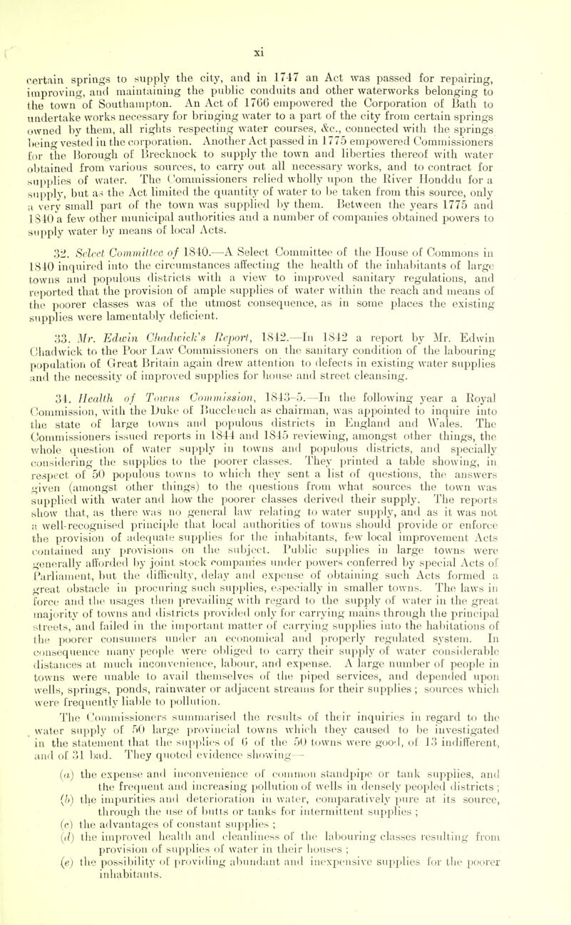 certain springs to supply the city, and in 17-17 an Act was passed for repairing, improving, and maintaining the public conduits and other waterworks belonging to the town of Southampton. An Act of 1766 empowered the Corporation of Bath to undertake works necessary for bringing water to a part of the city from certain springs owned by them, all rights respecting water conrses, &c., connected with the springS; being vested in the corporation. iVnotlier Act passed in 1775 empowered Commissioners for the Borough ol Brecknock to supply the town and liberties thereof with water obtained from various sources, to carry out all necessary works, and to contract for supplies of water. The (Jommissioners relied wholly npon the River Honddu for a supply, but a.-i the Act limited the quantity of water to Ije taken from this source, only ;i very small part of the town was supplied l)y them. Between the years 1775 and 1S40 a few other municipal authorities and a numl^er of companies obtained powers to supply water ])y means of local Acts. 32. Select Committee of 1840.—A Select Committee of the House of Commons in 1810 inquired into the circumstances affecting the health of the inhabitants of large towns and x^opulous districts with a view to improved sanitary regulations, and reported that the provision of ample supplies of water within the reach and means of the poorer classes was of the utmost consequence, as in some places the existing supplies were lamentably deiicient. 33. Mr. EdLvin Gliadwick's Report, 1842.—In 1842 a report by Mr. Edwin Cliadwick to the Poor Law Commissioners on the sanitary condition of the labouring poptdation of Great Britain again drew attention to defects in existing water supplies and the necessity of improved supplies for house and street cleansing. 34. IlcaWi of Towns Commission, 1843-5.—In the following year a Royal Commission, with the Duke of Buccleuch as chairman, was appointed to inquire into the state of large towns and populous districts in England and Wales. The Commissioners issued reports in 4844 and 4845 reviewing, amongst othei- things, the whole question of water supply in towns and populous districts, and specially considering tlie supplies to the poorer classes. They printed a table showing, in respect of 50 populous towns to which they sent a list of questions, the answers given (amongst other things) to the questions from what sources the town was supplied with water and how the poorer classes derived their supply. The reports show that, as there was no general law relating to water supply, and as it was not a well-recognised principle that local authorities of towns should provide or enforce the provision of adequate supplies for the inhabitants, few local improvement Acts contained any provisions on the subject. I'ublic supplies in large towns were generally afforded by joint stock eompanies luider powers conferred by special Acts of Parliament, but the (lifficulty, delay and expense of obtaining such Acts formed a great obstacle in procuring sucii supplies, especially in smaller towns. The laws in force and the usages then prevailing with regard to the supply of water in the great majority of towns and districts provided only for carrying mains through the principal streets, and failed in the important matter of carrying supplies into the habitations of the poorer consumers under an economical and properly regulated system. In consequence man}' people were obliged to carry their supply of water considerable distances at much inconvenience, labour, and expense. A large number of people in towns were unable 1o avail themselves of the piped services, and depended upon wells, springs, ponds, rainwater or adjacent streams for their supplies ; sources which were frequently lialde to pollution. The Commissioners summarised the results of their inquiries in regard to the , water supply of 50 large provincial towns which they caused to be investigated in the statement that the supplies of 6 of the 50 towns were goo-l, of 13 indifferent, and of 31 bad. They quoted evidence showing— (a) the expense and inconvenience of common standpij)e or tank supplies, and tlie frequent and increasing ])ollutionof wells in densely peopled districts; {!)) the impurities and deterioration in water, comp>aratively pure at its source, through the use of butts or tanks for intermittent supplies ; (c) the advantages of constant supplies ; {il) the improved health and cleanliness of the labouring classes resulting from provision of supplies of water in their houses ; (e) the possibility of ]>roviding abundant and inexpensive supplies for the poorer inhabitants.