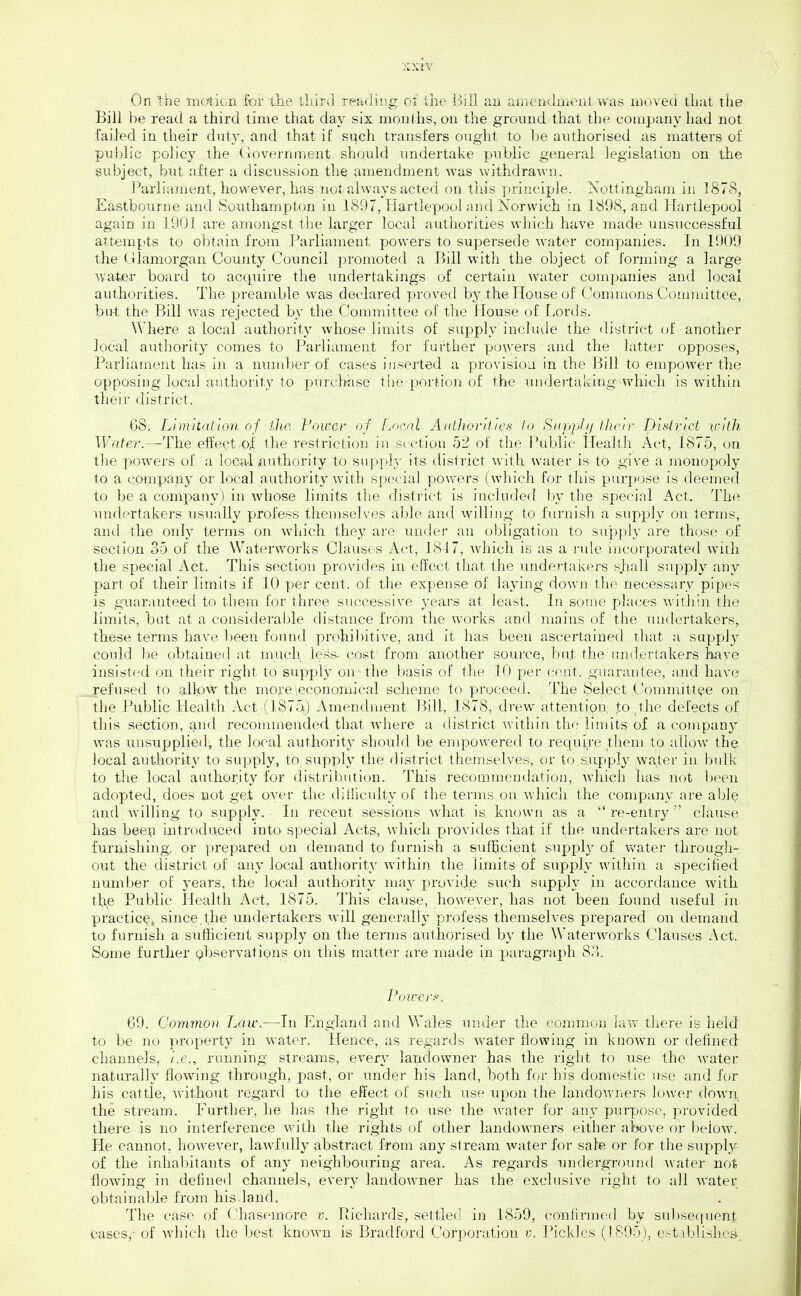 On 'the motion for tlie tliird reading of the 13111 an amenilmeuL was moved tliat the Bill be read a third lime that day six months, on the ground that the company had not failed in their duty, and that if si^ch transfers ought to be authorised as matters of public polic}^ the (government, should undertake public general legislation on the subject, but after a discussion the amendment was withdrawn. Parliament, however, has not always acted on this principle. Nottingham in 1878, Eastbourne and Southampton in 1897, Hartlepool and Norwich in 1898, and Hartlepool again in 1901 are amongst the larger local authorities which have made unsuccessful attem^its to obtain from Parliament powers to supersede water companies. In 1909 the Glamorgan Coujity Council promoted a Bdl witli the object of forming a large water board to acquire the undertakings of certain water companies and local authorities. The preamble was declared proved by the House of Commons Committee, but the Bill was rejected by the Committee of the House of Lords. Where a local authority whose limits of supply include the district of another local authority comes to Parliament for further powers and the latter opposes, Parliament has in a nmnber of cases inserted a provision in the Bill to empower the opposing local aiitbority to purchase tiie jiortion of the undertaking which is within their district. OS. Limiidllon of tlie Power of fjx'.al- Atitliorhics la Siipph/ I heir pisirict with Water.—The effect .of the restriction in section 52 of the Public Health Act, 1875, on the powders of a local authority to supply its district with water is to give a monopoly to a company or local authority with special powers (which for this purpose is deemed to be a company) in Avhose limits the disti'ict is included by the special Act, The undertakers usually profess themselves able and willing to furnish a supply on terms, and the only terms on Avhich they are under an obligation to supply are those of section 35 of the Waterworks Clauses Act, 1847, which is as a rule incorporated with the special Act. This section provides in effect that the undertakers shall supply any part of their limits if 10 per cent, of the expense of laying down tlie necessary pipes is guaranteed to them for three successive years at least. In sonje places within the limits, bat at a consideraljle distance from the works and mains of the TUKhniakers, these terms have been found prohibitive, and it has been ascertained that a supply could \)e obtained at uracil less- cost from another source, but the undertakers have dnsistf'd on their right to supply on- the basis of the 10 per cent, guarantee, and have refused to allpw the more ■.economical scheme to proceed. The Select Committee on the Public Health Act (1875) Amenchuent Bill, 1878, drew attention, to.the defects of this section, and recommended that wdiere a district within the limits of a companj^ was itusupplied, the Jocal authority should be enipov\^ered to require them to allow the local authority to supply, to, supply the district themselves, or to s.upply water in bidk to the local authority for distribution. This recommcu(hatioi], which has not been adopted, does not get over the dit!iculty of the terms on whicli the company are able and willing to supply. In recent sessions what is known as a  re-entry  clause has bee^i introduced into special Acts, which provides that if the undertakers are not furixishing. or prepared on demand to furnish a sufficient supply of vv'ater through- out the district of any local authority within the. limits of supply within a specified number of years, the local authority may provide such supply in accordance with th,e Public Health Act, 1875. This clause, however, has not been found useful in practicQ^, since.the undertakers will generally profess themselves prepared on demand to furnish a sufficient supply on the terms authorised by the Waterworks Clauses Act. Some further Qbservations on this matter are made in parag]aph 8.'k Poicerfi. G9. Common Law.—In England and Wales under the common law there is held to be no proi^erty in water. Hence, as regards Avater flowing in known or delinecl channels^ i.e., running streams, every landowner has the right to use the water naturally flowing through, past, or under his land, both for his domestic use and for his cattle, Avithout regard to the effect of such use upon the landoAvners lower dowii, the stream. Further, he has the right to use the Avater for any purpose, provided there is no interference with the rights of other landowners either al>ove or l)eiow. He cannot, however, law-fully abstract from any stream water for sale or for the supply of the inhabitants of any neighbouring area. As regards undergrounrl Avater not flowing in defined channels, every landowner has the exclusive i-ight to all Avater obtainable from his land. The case of (Tiaseinore v. Pichards, settled in 1859, conlirmed by subsequent cases,- of Avhich the best knoAvn is Bradford Corporation /;. Pickles (1895), ef-tablishes.