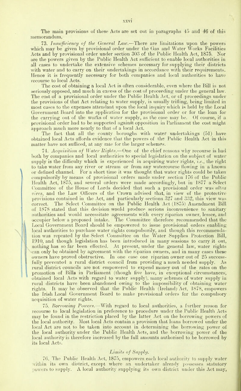 The main provisions of these Acts are set out in paragraphs 45 aiid 46 of this memorandum. 73. Insufficiency of the General Law.—There are limitations upon the powers which may be given by provisional order under the Gas and Water Works Facilities Acts and by provisional order under section 303 of the Public Health Act, 1875. Nor are the powers given by the Public Health Act sufficient to enable local authorities in all cases to undertake the extensive schemes necessary for supplying their districts Avith water and to carr\^ on their undertakings in accordance Avith their requirements. Hence it is frequently necessary for both companies and local authorities to have recourse to local Acts. The cost of obtaining a local Act is often considerable, even where the Bill is not seriously opposed, and much in excess of the cost of proceeding under the general law. The cost of a provisional order under the Public Health Act, or of proceedings under the provisions of that Act relating to water supply, is usually trifling, being limited in most cases to the expenses attendant upon the local inquiry which is held by the Local Government Board into the application for the provisional order or for the loan for the carrying out of the works of water supply, as the case may be. Of course, if a provisional order had to be supported against opposition in Parliament the cost might approach much more nearly to that of a local Act. The fact that all the county boroughs with watef undertakings (51) have obtained local Acts affords evidence tliat the powers of the PubHc Health Act in this matter have not sufficed, at any rate for tlie larger schemes. 74. Acquisition of Water Bights.—One of the chief reasons Avhy recourse is had both by companies and local authorities to special legislation on the subject of water supply is the difficulty which is experienced in acquiring water rights, i.e., the right to take water from any river or stream or from any watercourse flowing in a known or defined channel. For a short time it was thought that water rights could be taken compulsorily by means of provisional orders made under section 176 of the Public Health Act, 1875, and several orders were made accordingly, but in 1877 a Select Committee of the House of Lords decided that such a provisional order was ultra vires, and the Law OIFicers of the Crown advised that, in vieAv of the protective provisions contained in the Act, and particularly sections 327 and 332, this view was correct. The Select Committee on the Public Health Act (1875) Amendment Bill of 1878 stated that this decision would produce serious inconvenience to sanitaiy authorities and w^ould necessitate agreements with every riparian owner, lessee, and occupier below a proposed intake. The Committee therefore recommended that the Local Government Board should be empowered to issue provisional orders enabling local authorities to purchase water rights compulsorily, and though this recommenda- tion was repeated by the Select Committee on the Water Supplies Protection Bill, 1910, and though legislation has been introduced in many sessions to carry it out, nothing has so far been effected. At present, under the general law, water rights ■^■can only be obtained by agreement with the riparian owners, and in many cases these owners have proved obstructive. In one case one riparian owner out of 25 success- fully prevented a rural district council from providing a much needed supply. As rural district councils are not empowered to expend money out of the rates on the promotion of Bills in Parliament (though five have, in exceptional circumstances, obtained local Acts with regard to water supply), many schemes of water supply in rural districts have been abandoned owing to the impossibility of obtaining water rights. It ma.y be observed that the Public Health (Ireland; Act, 1878, empowers the Irish Local Government Board to make provisional orders for the compulsory acquisition of water rights. 75. Borrowing Fowers.—With regard to local authorities, a further reason for recourse to local legislation in preference to procedure under the Public Health Acts may be found in the restriction placed by the latter Act on the borrowing powers of the local authority. l\lost local Acts contain a provision that loans borrowed under the local Act are not to be taken into account in determining the borrowing power of the local authority under the Public Health Acts, and the borrowing power of the local authority is therefore increased by the full amoimts authorised to be borrowed by its local Acts. Limits of Supphj. 70. The Public Health Act, 1875, empowers each local authority to supply water -vithin its own district, except where an undertaker already possesses statutory powers to supply. A local authority supplying its own district under this Act may,