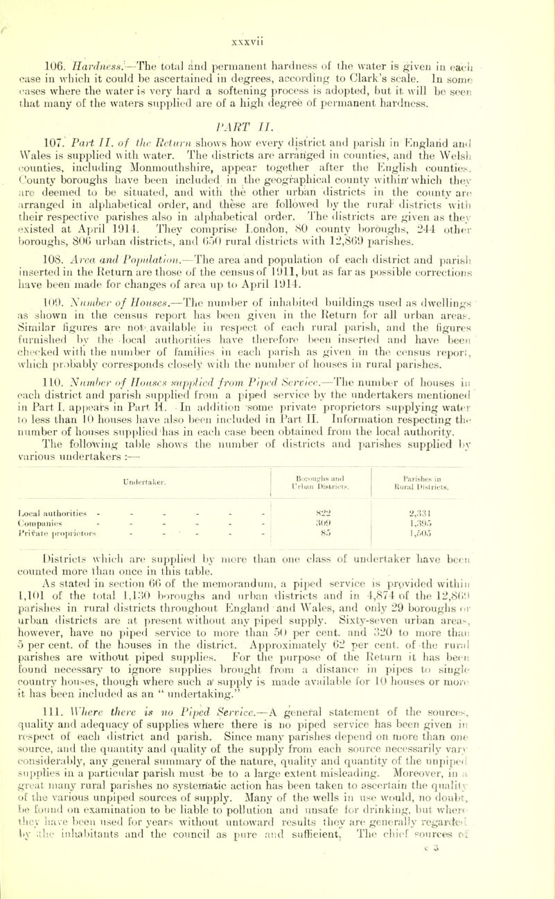 106. Hardness.—The total rind permanent hardness of the water is given in each case in whicli it could be ascertained in degrees, accordiiig to Clark's scale. In some cases where the water is very hard a softening process is adopted, but it will be seerj that many of the waters supplied are of a high degree 6f permanent hardness. ]>ART 11. 107. Fart II. of the Rctui-ii shows how every district and parish in Knglarid and Wales is supplied with water. The districts are arranged in counties, and the Welsli counties, including Monmouthshire, appear together after the English countiei-;.. County boroughs have been included in the geographictd coimty within* Avhich they are deemed to be situated, and w4tii the other iirban districts in the county arc arranged in alphabetical order, and these are followed by the rural districts with their respective parishes also in alphabetical order. The districts are given as they existed at April 1911. They comprise London, SO county bordughs, 244 other boroughs, 800 urban districts, and 050 rural districts with 12,860 parishes. 108. A)'ca and Population.—The area and population of each district and parish inserted in the Return are those of the census of 1011, but as far as possible corrections have been made for changes of area up to April 1014. 100. Nnntbcr of Houses.—The number of inhabited buildings used as dwellings as sliown in the census report has been given in the Return for all urban areas. Similar figures are not', available in respect of each rural parish, and the figures furnished by the local authorities have therd^fore l)een inserted and have been checked witli the number of families in each parish as given in the census report, which probably corresponds closely with the number of houses in rural parishes. 110. Nntnhcr af Houses Hiipiified from. Piped Scrcire.—The number of houses in each district and parish supplied from a piped service by the undertakers mentioned in Part 1. api^ears in Part II. In addition some private proprietors supplying water to less than 10 houses have also been included in Part II. Information respecting the number of houses supplied'has in each case been obtained from the local authority. The following table shows the number of districts and parishes supplied In' various undertakers :-— Uadei'takev. Bornufrlis and TJiOiHii Oisiricts. Parishes in Rural Districts. Local :mtlioritics 822 2,331 ( tjinpiniics 309 ] ,39.7 t'rix^att' piopiictors 85 1 ,/;oo Districts which are supplied by more than one class of undertaker have been counted more than once in this table. As stated in section 66 of the memorandiim, a piped service is prgvided within 1,101 of the total 1,1.)0 boroughs and urban districts and in 4,874 of the 12,86'J pafishes in rural districts throughout England find Wales, and onl}'- 29 boroughs cv urban districts are at present without any piped supply. Sixty-seven urban areas, however, have no piped service to more than 50 per cent, and 320 to more than 5 per cent, of the houses in the district. Approximately 62 per cent, of the rur;ii parishes are withotit piped supplies. For the purpose of the Return it has been found necessary to ignore supplies brought from a distance in pipes to single country houses, though where such a' supply is made available for 10 houses or more it has been included as an  undertaking. 111. Where there is no Piped Sen-ice—A general statement of the sourcen,, quality and adequac,y of supplies where there is no piped service has been given in respect of each district and parish. Since many parishes depend on njore than one source, and the quantity and quality of the supply from each source necessarily varv considerabl}^, any general sunnnary of the nature, quality and quantity of the unjiiped supplies in a particular parish must be to a large extent misleading. Moreover, in ;i, great many rural parishes no systerriatic action has been taken to ascertain the quality of the various unpiped sources of supply. Many of the wells in use would, no doubt, be found on exanunatiou to be liable to pollution and unsafe for drinking, but wher< they have been used for years withoi;t untoward results they are generally regarded, by ;tUe inhal)itants and the council as ])ure aiul sufficient. The cliiof sources of