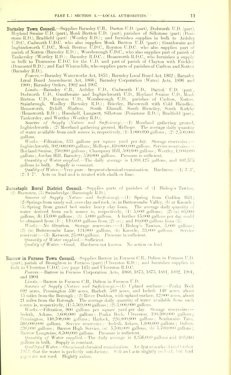 Barhsley Town Council.—Supplies Barnsley C.B., 1 )artoii U.l). (part), Dodwortli U.D. (part), Ho3daud Swaine U.D. (part), Monk Bretton U.D. (part), parishes of Silivstone (part) (Peiii- stone R.D.), Bradlield (part) (Wortley U.J).); and furnishes supj^lies in bulk to Ardsley U.D.C., Cudworth U.D.CJ. who also supplies Monk Bretton U.D. (pax't) ; Gunthwaite and Ingbirchworth U.D.C., Monk J3retton U.D.C., Royston U.D.C. who also supplies part of parish of Notton (Barnsley R.D.) ; Worsborough U.D.C, wiio also supplies part of j)arisli of Tankersley (Wortley R.D.); Barnsley R.D.C. ; Hemsworth R.D.C., who furnishes a sup[)]y in bidk to Thurnscoe U.D.C. for the U.D. and part of parish of Clayton with Frickley (Doncastei4'..D.); and Earl Wliarncliile, wlio supplies parts of parishes of Carlton and Notton (Barnsley li.D.). Powers.—Barnsley Waterworks Act, 1853 ; Barnsley Local Board Act, 1862 ; Barnsley Local Board Amendment Act, 18(56 ; Barnsley Corporation (Water) Acts, 1896 and 1900 ; Barnsley Orders, 190l^ and 1907. Limits.—Barnsley CVB., Ardsley U.D., Cudworth U.D., Dartqii' U.D. (part,, Dodwortli U.D., Gunthwaite and Ingbirchworth U.l)., Hoyland Swaine U.D., Monk Bretton U.D., Roj'ston U.D., Worsborough U.D., parishes of Carlton, Notton, Stainbrougi), Woolley (Barnsley H.D.) ; Brierley, Havercroft with Cold Hiendley, Hemsworth, Ryhill, Shafton, Soutli Ehnsal], South Hiendley, Soutli Kirkby (Hemsworth R.D.) ; Hunslielf, Langsett, Silkstone (Penistone R.D.); Bradlield (pari;, Tankersiey, and Wortley (Wortley R.D.). Sources of Siipphj [Natui-e and Snjjiiui-ucij).—il) Moorland gathering ground, Ingbirchwortli ; {'2) ^\[oor]and gatliei-ing ground, Midhope. The average daily quautily of water available from each source is, resjjectively, (1) 1,000,000 gallons ; (2) 2,500,()(Hj gallons. TUo)7.-.s.—Filtration, 3o3 gallons per scpiare yard ])er day. Storage resei'voirs : — Ingbirchwoiih, 'MrJ,( )00,000 gallons; Midhope, >,'( »00,(J(X) gallons. Service reservoirs : — Hoyland Swai lie', 250,000 gallons; Champany Hill, 500,000 galkms ; Wortley, 1,00(»,0(!0 gallons; Jordan Hill, Barnsley, 550,000 gallons. Rjcssure is suHicient. (Juantitu of Water supplied.—The daily a^■erage is 1,898,425 gallons, and 801,5^5- gallons in bulk. Supply is constant. {hialily of Water.— \'ery pure—frequent chemical cxamiiuitiun. J lardness:—(1) 3' 3^, (2) 1 ■ 7°. Acts on lead and is tn>ated with chalk or lime. Sanistaple Rural District Council.—Sup])li(^s jiarts ol parishes of (1' Bisliop's Tawton, [2) Braunton, (3j Swinihridgc ( liai'iista})!!' 1M>.). Sources of Supplij (Xaliire a ml SnfjlfLeiK-ij).—(1) Spring fi'om Codden Hill; (2) Springs from sand}'soil, o\'er clay and rock, («j in Buttercombe Valley, (h) at Knowlc ; (3) Sirring from gravel bed under heavy clay loam. The average daily ([uantity nf Avater derived from each source is, respectively, (1) 5,000 gallons; (.2) (a) 85,0(J0 gallons, (h) 15,000 gallons; (.Ij 5,000 gallons. .\ further 15,000 gallons per day cculd be obtained from (1) ; 150,000 gallons from (2) (-/) ; and 10,000 gallons fmm (.3). Wo'li's—No liltration. Storage reservoirs :—(1) Bishop's 'l\iwlon, 5,000 gallons; (2) (rt) Buttercond)e Lane, 121,000 gallons, (6) Knowle, 33,Ot)0 gallons. 'Service i'cservoir :—(3) Kerscott, 25,000 gallons. Rj-essure is sul!icient. (Jva.iitity of Water supplied.—Sufficient. Quality of Water.—Good. Hardness not known. No action on lead. Barrow in Furness Town Council.—Supplies Barrow in Fumess C.B., Dalton in Furness L^.D. (part), parish of Broughtoii in Furness (part) (Ulverstou lM>.j; and furnishes su])pli(^s in bulk to Ulvel'ston U.D.C. (-^ce page 145) and Ulverstou R.D.C. Pouv?'s.—Barrow in Furness Corporation Acts, 1868,1873, 1875,1881, 18'.)2, 1901, and 1904. Limits. — Harrow in Furness C.H, Dalton in b'uiiiess L'.D. Sources of Supply {Natnrc and Suljlciotry).— (1) Upland sirrfaces :—I'oaka Beck 092 acres, Pennington 550 acres, HarlocHv 589 acres, and Jrelelli 149 acres, about 15 miles from the Borough ; (2) River Duddon, with upland surface, 12,000 acres, about 21 miles from the Borough. The average daily quantity of water available fiom each source is, respectively, (1) 5,569,000 gallons ; (2) 3,000,000 gallons. Works.—Filtration, 900 gallons per S(juare vard per day. Storage reservoirs: — Ireleth, Askam, 3,600,00o''gallons ; Poaka Beck, Ulverstou, 190,300,000 gallons; 3'rnnington, 140,700,000 gallons; Harlock, 226,800,000 gallons; Seathwailc Tarn, 560,UO(i,000 gallons. Service reservoirs Ireleth, Askam, 'l ,800,000 gallons ; Ifalton, 230,000 gallons; Barrow High Service, (o.) 5,700,000 gallons, (b) 5,700,000 gallons ; Barrow Longreins, 8,500,000 gallons. Pressure is sullicient. Quantity of Water supplied.—4'he daily average is 4,356,000 gallons ami 403,000 gallons in bulk. Supply is constant. Quidity of Water.—Occasional chemical examination. An: Ij'st ro.narks (l-ri ii' )crol;or ]'.)]?>' lhat the water is perfectly sati-<factory. S d't. and acts slightly on 1 m I, !>ut lead j/ip;;s are not used. Slightly saline.