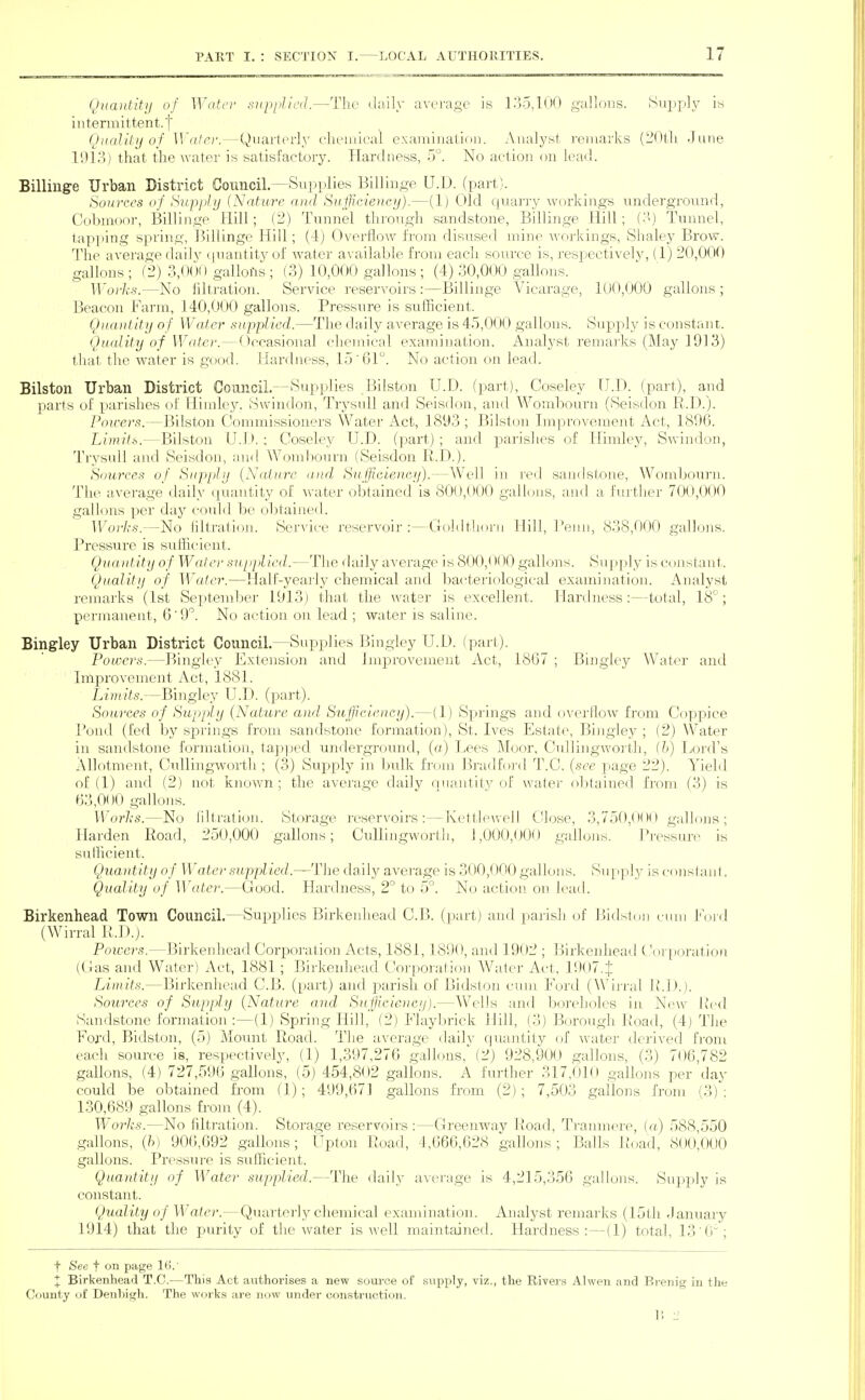 Qnantitii of Wato- siipiiJ/cd.—The daily average is 135,100 galjous. ^^ipp^Y intermittent.]'' (JiiaJUij of Wdlci'.—Quarter]}' elieiuical exaniination. Analyst remarks (2()tli June 1913) that the water is satisfactory. Hardness, 5°. No action on lead. Billinge Urban District Council.—Supplies Billinge U.D. (part). Sources of Supjjltj {Nature and Sufficiency).—(1) Old quany workings underground, Cobmoor, Billinge Hill; (2) Tunnel through sandstone, Billinge Hill; (•'') Tunnel, tapping spring, Billinge Hill; (4) Overflow from disused mine workings, Shaley Brow. The average daily (juantitvof water available from each source is, respectively, (1) 20,000 gallons ; (2) 3,0()0 gallons ; (3) 10,000 gallons ; (4) 30,000 gallons. Works.—No filtration. Service reseryoirs :—Billinge Vicarage, 100,000 gallons ; Beacon Farm, 140,000 gallons. Pressure is sixflicient. Quantity of Water supplied.—The daily average is 45,000 gallons. Supply is constant. Quality of Wato'.—()ccasiona] clieniical examination. Analyst remarks (May 1913) that the water is good. Hardness, 15 '61. No action on lead. Bilston Urban District Coancil.—Supplies Bilston U.D. (part), Coseley U.D. (part), and parts of parishes of Himley. Swindon, TrysuU and Seisdon, and Wombourn (Seisdon R.D.). Powers.—Bilston Commissioners Water Act, 1893 ; Bilston Improvement Act, 1896. Limits.—Bilston U.l >. ; Coseley U.D. (part) ; and pai'islies of Himley, Swindon, Trysuli and Seisdon, and Womf)Ourn (Seisdon R.D.). Sources of Supply {Nature and Sufficiency).—AVell in red sandstone, Womboxirn. The average daily quantity of water obtained is 800,000 gallons, and a further 700,000 gallons per daj^ could be obtained. AVovks.—No filtration. Service reservoir:—Goldtliorii Hill, Tenn, 838,000 gallons. Pressure is sufficient. Quantity of Wate)' supjlied.—The fhiily average is 800,< H )0 gallons. Supply is C()nstant. Quality of Water.—Hall-yearly chemical and bacteriological examination. Analyst remarks (1st September 1913) that the water is excellent. Hardness:—total, 18°; permanent, 6'9. No action on lead ; water is saline. Bingley Urban District Council.—Supplies Bingley U.D. (part). Powers.—Bingley Extension and Improvement Act, 1867 ; Bingley Water and Improvement Act, 1881. Limits.—Bingley U.D. (part). Sowrces of Supply (Nature and Sufficiency).—(1) Springs and overflow from Coppice Pond (fed by springs from sandstone formation), St. Ives Estate, Bingley ; (2) Water in sandstone formation, tai:)]jecl undergroimd, (a) Lees Moor, Cullingworth, (h) Lord's Allotment, Cullingworth ; (3) Supply in bulk from Bradfoi'd T.C. (see page 22). Yield of (1) and (2) not known; the average daily quantity of water obtained from (3) is 63, 000 gallons. Works.—No nitration. Storage reservoirs:—Kettlewell Close, 3,750,000 gallons; Harden Road, 250,000 gallons; Cullingworth, ],000,00(J gallons. Pressure is sulFicient. Quantity of Water supplied.—The daily avei'age is 300,000 gallons. Supply is conslant. Quality of Water.—Good. Hardness, 2° to 5°. No action^ on lead. Birkenhead Town Council.—Supplies Birkenhead C.B. (part) and parish of Bidston cnni lord (Wirral R.D.). Powers.—Birkenhead Corporation Acts, 1881,1890, and 1902 ; Birkenhead ( \uq)oratiori (Gas and Water) Act, 1881 ; Birkenhead Corporation Water Act, 1907.J Limits.—Birkenhead C.B. (part) and parish of Bidston cum Ford (WMi-ral IM).). Sources of Supply (Nature and Sufficiency).—Wells and boivholes in New Ivcd Sandstone formation:—(1) Spring Hill, (2) Flaybrick Hill, (3) Borough Road, (4) The Ford, Bidston, (5) Mount Road. The average daily quantity (jf water derived from each source is, respectively, (1) 1,397,276 gaUons.(2) 928,900 gallons, (3) 706,782 gallons, (4) 727,596 gallons, (5) 454,802 gallons. A further 317,010 gallons per day could be obtained from (1); 499,671 gallons from (2) ; 7,503 gallons from (3) : 130,689 gallons fi-om (4). Works.—No filtration. Storage reservoirs :—Greenway Road, Tranmere, (a) 588,550 gallons, (h) 906,692 gallons; Upton Road, 4,666,628 gallons; Balls Road, 800,000 gallons. Pressure is sufficient. Quantity of Wate)- supplied.—The daily average is 4,215,356 gallons. Supply is constant. Quality of Water.—Quarterly chemical examination. Analyst remarks (15th -January 1914) that the purity of the water is well maintained. Hardness:—(1) total, 13 0; t See t on page It).' + Birkenhead T.C.—This Act authorises a new soui'ce of supply, viz., the Rivers Alwen and Breiiig in the County of Denbigh. The works are now under construction. 1! -J