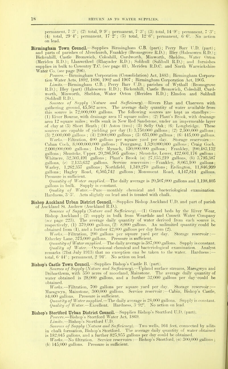 pemianent, 7 ' ; (2) total, 9 ' 9'^; permanent, 7'3°; (3) total, 14'9°; permanent, 7 3°; (4) total, 29-4°; permanent, 17-2°; (5) total, 12-6°; permanent, 6-6°. No action on lead. Birmingham Town Council.—Supplies Birmingham C.B. (part); Perry Barr U.D. (part); and parts of parishes of Alvechnrch, Frankley (Bromsgrove R.D.); Illey (Halesowen R.D.); Bickenhill, Castle Bromwich, Coleshill, Curdworth, Minwortli, Sheldon, AVater Orton (Meriden R.D.); Llanwrthwl (Rhayader R.D.); Solihtdl (Solihull R.D.); and furnishes supplies in bulk to Coventry T.C. (see page 41), Meriden R.D.C. and North Warwickshire Water Co. (see page 206). Powers.—Birmingham Corporation (Consolidation) Act, 1883 ; Birmingham Corpora- tion Water Acts, 1892, 1896, 1902 and 1907 ; Birmingham. Corporation Act, 1905. Limits.—Birmingham C.B. ; Perry Barr U.D. ; parishes of Wythall (Bromsgrove R.D.) ; Illey (part) (Halesowen R.D.); Bickenhill. Castle Bromwich, Coleshill, Curd- worth, Minworth, Sheldon, Water Orton (Meriden R.D.); Elmdon and Solihull (Solihull R.D.). Sources of Supply (Nature and Su.fficieney).—Rivers Elan and Claerwen with gathering ground, 45,502 acres. The average daily quantity of water available from this source is 72,000,000 gallons. The following sources are kept as standbys:— (1) River Bourne, with drainage area 17 sqiiare miles ; (2) Plant's Brook, with drainage area 12 square miles; wells sunk in New Red Sandstone, under an impermeable layer of clay at f3) Short Heath; (4) Aston (two); (5) Selly Oak; (6) Longbridge. These sources are capable of yielding per daj'(1) 3,750,000 gallons; (2) 2,500,000 gallons ; (3) 2,000,000 gallons ; (4) 2,000,000 gallons; (5) 653,000 gallons ; (6) 445,000 gallons. Works.—Filtration, 4<H) gallons per square yard per day. Storage reservoirs:— Caban Coch, 8,000,000,000 gallons; Penygareg, 1,320,000,000 gallons; Craig Goch, 2,000,000,000 gallons; Doly Mynach, 150,000,000 gallons; Frankley, 200,483,132 gallons ; Shustoke, Upper, 20,286,505 gallons; Shustoke, Lower, 422,601,176 gallons ; Whitacre, 32,303,491 gallons; Plant's Brook (a) 27,153,219 gallons, (h) 3,795,387 gallons, (c) 2,133,632 gallons. Service reservoirs:—Frankley, 8,063,100 gallons; Warley, 1,262,357 gallons; Northfield, 1,349,270 gallons; Erdington, 11^846,999 gallons; Hagley Road, 6,505,742 gallons; Monument Road, 4,147,814 gallons. Pressure is sufficient. Quantity of Water supplied.—The daily average is 20,507,000 gallons and 1,198,405 gallons in bulk. Supply is constant. Quality of Water.—Pure—monthly chemical and bacteriological examination. Hardness, 3'5°. Acts sliglitly on lead and is treated with chalk. Bishop Auckland Urban District Council.—Supplies Bishop Auckland U.D. and part of parish of Auckland St. Andrew (Auckland R.D.). Sources of Supply (Nature and Sujflcieney).—(1) Gravel beds by the River Wear, Bishop Auckland ; (2) supply in bulk from Weardale and Consett Water Company (see page 223). The average daily quantity of water derived from each source is, respectively, (1) 379,000 gallons, (2) 8,000 gallons. An unlimited quantity could be obtained from (1), and a further 42,000 gallons per day from (2). Worlis.—Filtration, 200 gallons per square yard per day. Storage reservoir:— Etherley Lane, 375,000 gallons. Pressure is sufficient. Quantity of Water supplied.—The daily average is 387,000 gallons. Supply is constant. Quality of Water.—Occasional chemical and bacteriological examination. Analyst remarks (21st July 1913) that no exception caii be taken to the Avater. Hardness:— total, 6'44° ; permanent, 2'94°. No action on lead. Bishop's Castle Town Council.—Supplies Bishop's Castle B. (part). Sources of Supply (Nature and Sufficiency).—Upland surface streams, Maesgwyn and Driboethwm, with 550 acres of moorland, Mainstone. The average daily quantity of water obtained is 28,000 gallons, and a further 32,000 gallons per day-could be obtained. Works.—Filtration, 700 gallons per square yard per day. Storage reservoir :— Maesgwyn, Mainstone, 300,000 gallons. Service reservoir:—Cabin, Bishop's Castle, 84,000 gallons. Pressure is sufficient. Quantity of Waiter supplied.—The daily average is 28,000 gallons. Supply is constant. Quality of Water.—Excellent. Hardness, 3'92°. No action on lead. Bishop's Stortford Urban District Council.—Supplies Bishop's Stortfoi-d U.D. (part). Pou-ers.—Bishop's Stortford Water Act, 1869. Limits.—Bishop's Stortford U.D. Sources of Supply (Nature and Sufficiency).—Two Avells, 164 feet, connected by adits in chalk formation. Bishop's Stortford. The average daily quantity of water obtained is 182,045 gallons, and a further 825,955 gallons per day could be obtained. . , Works.—No filtration. Service reservoirs :—Bishop's Stortford, [a) 300,000 gallons ; (h) 145,000 gallons. Pressure is sufficient.