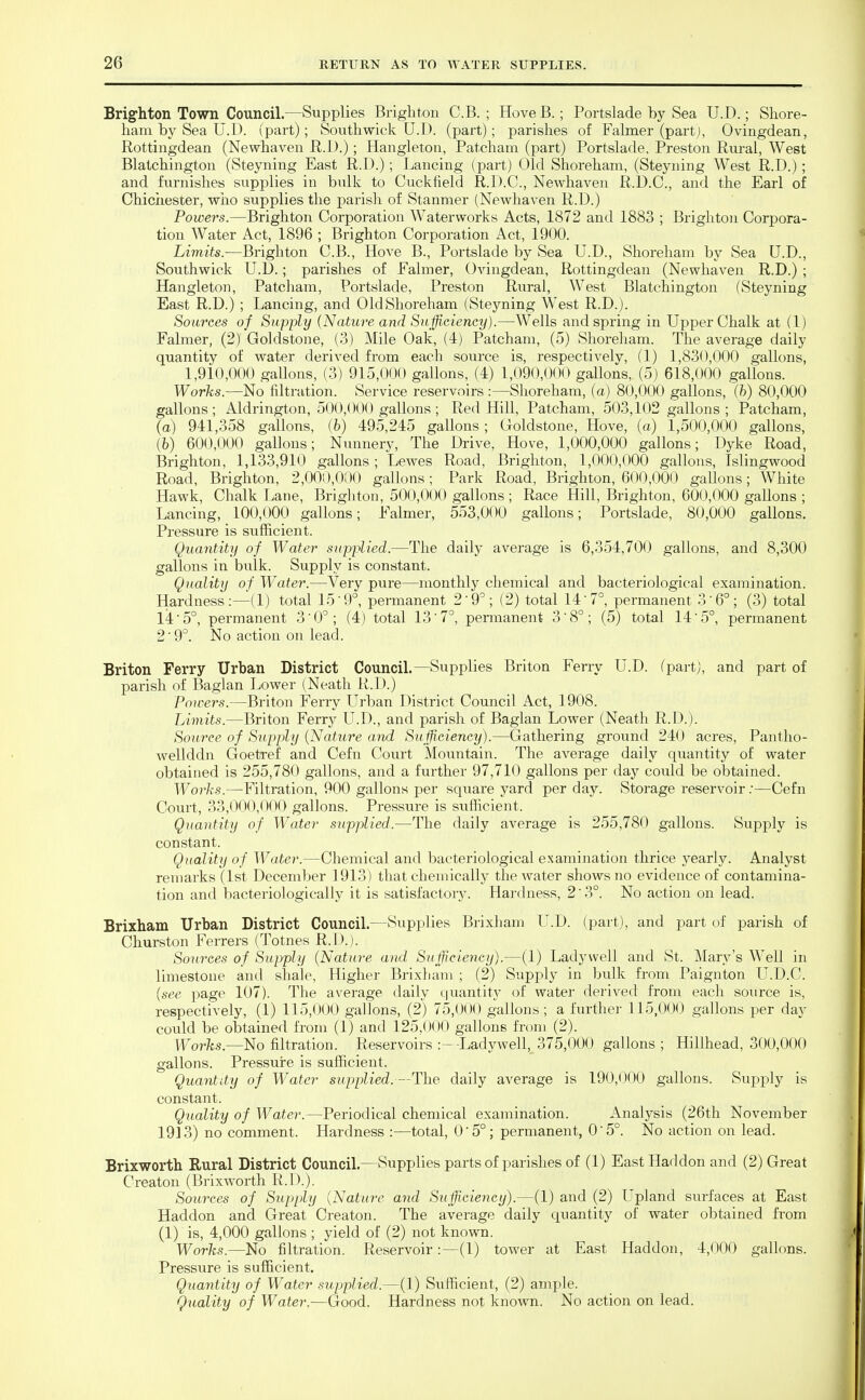 Brighton Town Council.—Supplies Brighton C.B. ; HoveB.; Portslade by Sea U.D.; Shore- ham by Sea U.D. (part); South wick U.D. (part); parishes of Falmer (partj, Ovingdean, Rottingdean (Newhaven R.D.); Hangletou, Patcham (part) Portslade, Preston Rural, West Blatchington (Steyning East R.D.) ; Lancing (part) Old Shoreham, (Steyning West R.D.) ; and furnishes supplies in bulk to Cuckfield R.D.C., Newhaven R.D.C., and the Earl of Chiciiester, wiio supplies the parish of Stanmer (Newhaven R.D.) Powers.—Brighton Corporation Waterworks Acts, 1872 and 1883 ; Brighton Corpora- tion Water Act, 1896 ; Brighton Corporation Act, 1900. Limits.—Brighton C.B., Hove B., Portslade by Sea U.D., Shoreham by Sea U.D., Southwick U.D.; parishes of Falmer, Ovingdean, Rottingdean (Newhaven R.D.) ; Hangleton, Patcham, Portslade, Preston Rural, West Blatchington (Steyning East R.D.) ; Lancing, and OldShoreham (Steyning West R.D.). Sources of Supply (Nature and Sufficiency).—Wells and spring in Upper Chalk at (1) Falmer, (2) Goldstone, (3) Mile Oak, (4) Patcham, (5) Shoreham. The average daily quantity of water derived from each source is, respectively, (1) 1,830,000 gallons, 1,910,000 gallons, (3) 915,000 gallons, (4) 1,090,000 gallons, (5) 618,000 gallons. Works.—No filtration. Service reservoirs :—Shoreham, (a) 80,0(X) gallons, (h) 80,000 gallons; Aldrington, 500,000 gallons ; Red Hill, Patcham, 503,102 gallons ; Patcham, (a) 941,358 gallons, (6) 495,245 gaUons; Goldstone, Hove, (a) 1,500,000 gallons, [h) 600,000 gallons; Nunnery, The Drive, Hove, 1,000,000 gallons; Dyke Road, Brighton, 1,133,910 gallons ; Lewes Road, Brighton, 1,000,000 gallons, Islingwood Road, Brighton, 2,000,000 gallons; Park Road, Brighton, 600,000 gallons; White Hawk, Chalk Lane, Brighton, 500,000 gallons ; Race Hill, Brighton, 600,000 gallons ; Lancing, 100,000 gallons; Falmer, 553,000 gallons; Portslade, 80,000 gallons. Pressure is sufficient. Quantity of Water supplied.—The daily average is 6,354,700 gallons, and 8,300 gallons in bulk. Supply is constant. Quality of Water.—Very pure—monthly chemical and bacteriological examination. Hardness:—(1) total 15'!)°, permanent 2'9''; (2) total 147°, permanent 3'6°; (3) total 14'5°, permanent 3'0^; (4) total 13 7°, permanent 3'8°; (5) total 14'5°, permanent 2'9°. No action on lead. Briton Ferry Urban District Council.—Supplies Briton Ferry U.D. (part), and part of parish of Baglan Lower (Neath R.D.) Powers.—Briton Ferry LTrban District Council Act, 1908. Limits.—Briton Ferry U.D., and parish of Baglan Lower (Neath R.D.). Source of Supply (Nature and Sufficiency).—Gathering ground 240 acres, Pantho- wellddn Goetref and Cefn Court Mountain. The average daily qiiantity of water obtained is 255,780 gallons, and a further 97,710 gallons per day could be obtained. Worhs.—Filtration, 900 gallons per square yard per day. Storage reservoir .•—Cefn Court, 33,000,000 gallons. Pressure is sufficient. Quantity of Water supplied.—The daily average is 255,780 gallons. Supply is constant. Quality of Water.—Chemical and bacteriological examination thrice yearly. Analyst remarks (1st December 1913) that chemically the water shows no evidence of contamina- tion and bacteriologically it is satisfactory. Hardness, 2'3°. No action on lead. Brixham Urban District Council.—Supplies Brixham U.D. (part), and part of parish of Churston Ferrers (Totnes R.D.). Sources of Supply (Nature and Sufficiency).—(1) Ladywell and St. Mary's Well in limestone and shale, Higher Brixham ; (2) Supply in bulk from Paignton U.D.C. (see page 107). The average daily cjuantity of water derived from each source is, respectively, (1) 115,000 gallons, (2) 75,000 gallons; a further 115,0(J0 gallons per day could be obtained from (1) and 125.<»()0 gallons from (2). l^'orTcs.—No filtration. Reservoirs :- -Ladywell, 375,000 gallons ; Hillhead, 300,000 gallons. Pressure is sufficient. Quantity of Water supplied. —The daily average is 190,000 gallons. Supply is constant. Quality of Water.—Periodical chemical examination. Analysis (26th November 1913) no comment. Hardness :—total, 05°; permanent, 05°. No action on lead. Brixworth Rural District Council.—Supplies parts of parishes of (1) East Haddon and (2) Great Creaton (Brixworth R.D.). Sources of Supply (Nature and Sufficiency).—(1) and (2) LTpland surfaces at East Haddon and Great Creaton. The average daily quantity of water obtained from (1) is, 4,000 gallons ; yield of (2) not known. Works.—No filtration. Reservoir:—(1) tower at East Haddon, 4,000 gallons. Pressure is sufficient. Quantity of Water supplied.—(1) Sufficient, (2) ample. Quality of Water.—Good. Hardness not known. No action on lead.