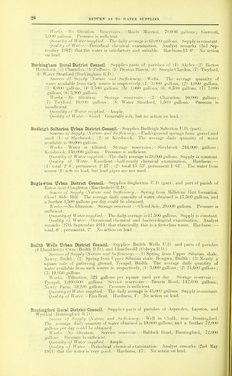 l]\j?-/,'s.—No iiltriitiou. Ueservoirs ;—Maiels Moretoii, 70,000 gallons; Gawcott, 3,000 o-allous. I'ressure is sufficient. Quantk'ij of Water supplied.—Tlie daily average is (3o,000 gallons. Supply is constant. Qualilii of Water.—Periodical cliemical examination. Analyst remarks (3rd Sep- tember 1912) that the water is satisfactory and suitable. Hardness,13' 6°. No action on lead. Buckingham Enral District Council.—Supplies x^arts of parishes of (1) Akeley, (2) Barton Hartshorn, (3) Charndon, (4) I'adbury, (5) Preston ]3issett, (()) Steeple Olaydon, (7) Twyford, .'8) Water Stratford (Buckinghani R.D.). Sources of Supply (Nature and Sufficiency).—Wells. The average quantity of water available from each source is respectively, (1) 3,000 gallons, (2) 4,000 gallons, (3) 6,000 gallons, (4) 3,500 gallons, (5) 3,000 gallons, (6) 6,500 gallons, (7) 7,000 gallons, (8) 3,900 gallons. Works.—No filtration. Storage reservoirs:—(3) Charndon, 10,000 gallons; (7) Twyford, 10,0lJ<) gallons; (8) Water Stratford, 1,500 gallons. Pressure is insufficient. Quantity of Water supplied.—Amj)le. Quality of Water.—Good. Generally soft, but no action on lead. Budleigh Salterton Urban District Council.—Supplies Budleigh Salterton U.l). (part). Sources of Supply {Nature and, Sufficioicy).—Underground springs from gravel and sand (1) at Shei'brook ; (2) at Iversbrook. The average cUiily quantity of water available is 90,000 gallons. Works.—Water is filtered. Storage reservoirs:—Sherbrook 244,000 gallons; Iversbrook, 150,000 gallons. Pressure is sufficient. Quantity of Water supplied.—The daily average is 38,000 gallons. Supply is constant. Quality of Water.—Excellent—half-3^early chemical examination. Hardness :— (1) total 2 8^, permanent 2'17°; (2) total 15' 33°, jDermanent 1' 61°. The water from source (1) acts on lead, but lead pijDes are not used. Buglawton Urban District Council.—Supplies Buglawton Q.D. (^part), and part of parish of Eaton near Congleton (Macclesfield R.D.) Source of Supply {Natur'e and Sufficiency).—Spring from Millstone Grit formation. Cloud Side Hill. The average daily quantity of water obtained is 17,5O0 gallons, and a further 3,500 gallons per day could be obtained. Works.—No filtration. Storage reservoir :•—Cloud Side, 20,000 gallons. Pressure is sufficient. Quantity of Water supplied.—The daily average is 17,500 gallons. Supply is constant. Quality of Water.—Occasional chemical and bacteriological examination. Analyst remarks f27th September 1911) that chemically this is a first-class Avater. Hardiiess :— total, 8° ; permanent, 2°. No action on lead. Builth Wells Urban District Council.—Supplies Builth Wells U.D. and parts of parishes of Llanddewi'r Cwm (Builth R.D.), and Llanelwedd (Colwyn R.D.) Sources of Supply {Nature and Sufficiency).—(1) Spring from Upper Silurian shale, Newry, Builth ; (2) Spring from.Upper Silurian sliale, Hengwn, Builth ; (3) Nearly a square mile of gathering ground, Tycapel, Builth. The average daily quantity of water available from each source is, respectively, (1) 3,000 gallons; (2) 24,600 gallons ; (3) 19,950 gallons. Works.—Filtration, 321 gallons per square yard per day. Storage reservoir:— Tycapel, 1,000,000 gallons. Service reservoirs:—Brecon Road, 142,600 gallons; Newry Farm, 39,20() gallons. Pressure is sufficient. Quantity of Water supplied.^—The daily average is 43,000 gallons. Supply is constant. Quality of Water.—Excellent. Hardness, 4°. No action on lead. Buntingford E.ural District Council.—Supplies parts of parishes of Aspenden, Layston, and Wyddial (Buntingford R.U.) Source of Supply (Nature and Sufficiency).—Well in CMialk, near Buntingford. The average daily quantity of water obtained is 18,000 gallons, and a further 72,000 gallons per day could be obtained. Worlts.—No filtration. Service reservoir :—Baldock Road, Buntingford, 72,000 gallons. Pressure is sufficient. Quantity of Water supplied.—Ample. Quality of Wate)'.—Periodical chemical examination. Analyst remarks (2nd May 1911) that the water is very good. Hardness, 17°. No action on lead.