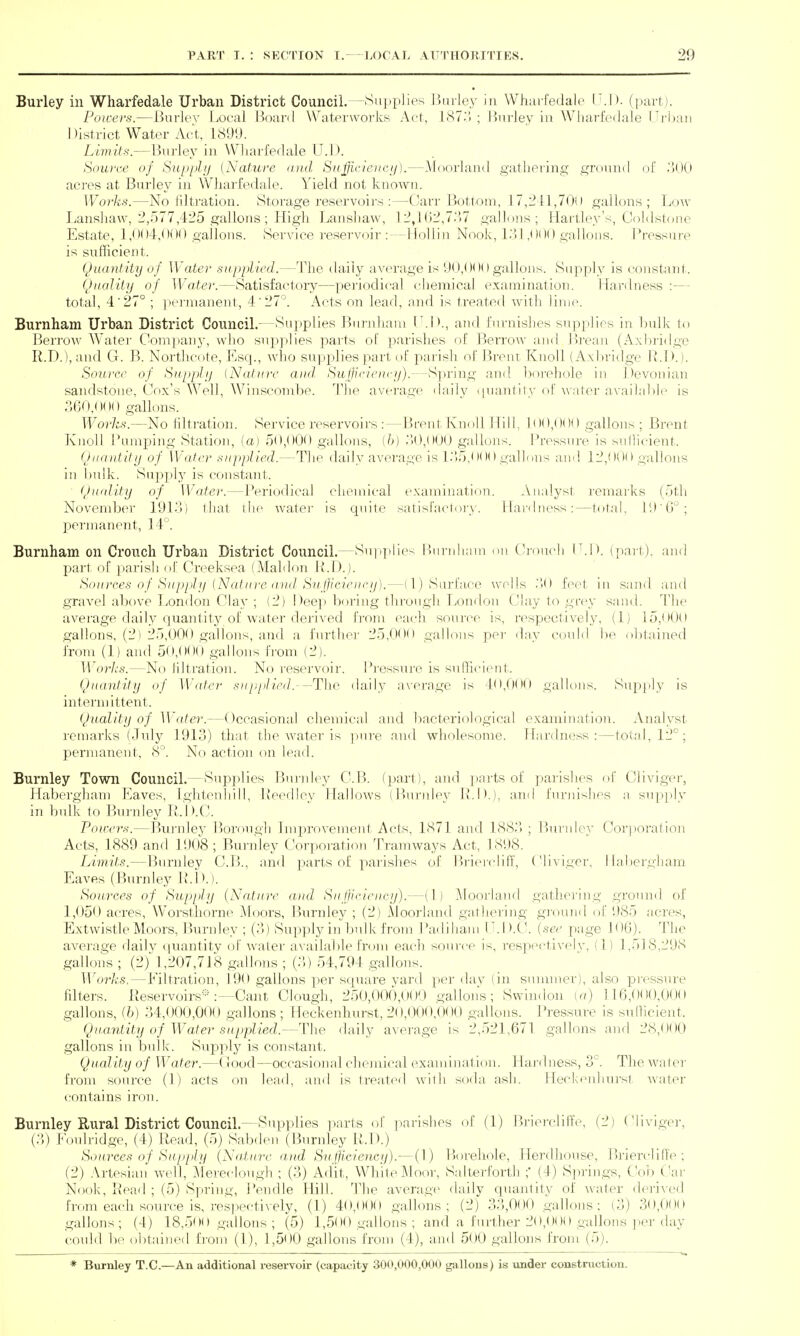 Burley in Wharfedale Urban District Council. -Supplies ]5mley in Whurfedale (LD. (part). Poicerti.—Burley Local Boanl Waterworks Act, I87.'. ; l)nrley in Wliai'fedale Tritan 1 )istrict Water Act, 1899. Limits.—Bnrley in Wharfedale Q.]). Soui'ce of Siippli) [Nature mid Svffi,cleitc!/).—Mf)orland gathering ground of .'lOO acres at Burley in Wharfedale. Yield not known. Works.—No filtration. Storage reservoirs :—Carr Bottom, 17,241,7011 gallons; Low Lanshaw, 2,.177,425 gallons; High Lansbaw, 12,l(j2,7.'>7 gallons; Hartley's, Cnldstone Estate, l,n()4,OilO gallous. Service reservoir :—HoUin Nook, L! 1,0()() gallons. Pressure is sufficient. Quantity of Water supplied.—The daily average is y(),()0() gallons. Supply is constant. Quality of Water.—Satisfactory—periodical chemical examination. Hardness :— total, 4'27° ; ]ier)naneut, 4'27'^. Acts on lead, and is treated with lime. Burnham Urban District Council.- ^Sujjplies Burnham I .!>., aud furnishes supplies in Indk to Berrow Water Com])any, who supplies pai'ts of parishes of Berrow and Breaji (Axbridge R.D.), and G. B. Northcote, Esq., who suppjlies part of parish of Breiu Knoll (Axbridge R.D.). Soitree of Supply (Nature aud. Su(pricucy).- -i^]nin(j; aud l)orebole in Devonian sandstone, Cox's Well, Winscombe. The average dailv ipiantitv of ^\•ater availalile is 360,O( H) gallons. Works.—No filtration. Service reservoirs :—Brent Knoll Hill, 1()(),()()() gallons; Brent Knoll Bumping Station, (a) 50,000 gallons, ih) 3(),000 gallons. Pressure is suriicient. Quantity of Water supplied.—The daily average is l.)5,0(HI gallons and 12,00(1 gallons in bulk. Snppl}^ is constant. (Juality of Water.—Periodical chemical examination. Analyst remai'ks (.jtli November 191/1) tliat the watei- is quite satisfactoiy. Hai-dness:—total, I'.l'ir; permanent, 14'. Burnham on Crouch Urban District Council.—Su]ij)lies liundiani on Crouch (ID. (part), and part of parish of Creeksea (Maldon li.D.). S()urc.es of Suppl;/ {Natuir. liiul Suljieieiicy).—(1) Surface wells 'M) feet in sand and gravel above London Clay ; (2) !)ee]t boring through London Clay to grey sand. I'he average daily quantity of water derived fi-om each source is, respectively, (1) 15,000 gallons, (2) 25,000 gallons, and a furthei' 25,000 gallons per day could he ol)tained from (1) and 50,000 gallons from (2). Worl;s.—No nitration. No reservoir. Pi-essure is sufficient. Quantity of Water supplied.-—The. daily average is 40,00(.) gallons. Sup]>ly is intermittent. Qhiality of Water.—Occasional chemical and bacteriological examination. Analyst remarks (July 1913) that the Avater is pure and wholesome. Hardness:—total, 12°; permanent, 8'^ No action on lead. Burnley Town Council.— Supjdies Bundey C.B. (part), and p^arts of parishes of Cliviger, Habergliam Eaves, Ightonhill, lieefllcy Hallows (P)nr)dey R.D.j, and furnishes -.x supply in bulk to Burnley R.I ).C. Pou:ers.—Burnley Borough Improvement Acts, 1871 and 188.3 ; P)urn]cy Cori)oration Acts, 1889 and 1908; Bui-nley Corporation Tramways Act, 1898. Limits.—Burnley C.B., and parts of pai-ishes of Ih-iercliff, Cliviger, I [al)erg]iani Eaves (Burnley lt.\).). Sources of Sitpply (Nature and Sufficieucy).—(I) j\loorland gathei'ing grouiul of 1,050 acres, Worsthorne Moors, Burnley ; (2) Aloorland gathering ground of 985 acres, Extwistle Moors, Pmrnley ; (3) Supply in bvdk from Padiham IT.D.C. (see page 106). The average daily (|uantity of water available from each source is, respcctivf^ly, (1) 1,5] 8,298 gallons ; (2) 1,207,718 gallons ; (3) 54,794 gallons. T'T^or/.'.s,—Eiltration, 190 gallons per sqiiare vard per (hiv (in summer), also pressure filters. Reservoirs-Cant Clough, 250,00(),OOO gallons; Swin.lon [a) 116,000,000 gallons, (b) 34,000,000 gallons ; Heckenhurst, 20,000,000 gallons. Pressure is sufficient. Quantity of Water supplied.—The daily average is 2,521,671 gallons and 28,000 gallons in bulk. Supply is constant. Quality of Water.—Good—occasional cliomical exaniiiiation. Haj-dness, o^. The walei- from source (1) acts on lead, and is treated with soda ash. lleckiadiursl water contains iron. Burnley Rural District Council.—Supplies ])arts of jiarishes of (1) Briercliri'e, (2) (Tiviger, (;;) Eoulridge, (4) Read, (5) Sabden (Burnley R.D.) Sources of Supply {Na.ture aud Sujiciency}.—{1) Borehole, Herdliouse, IhierclilTe ; (2) Artesian well, Mereclough ; (3) Adit, White Moor, Salterforth ; (4) S])ri]igs, Cob C'ar Nook, Read ; (5) Spring, Pendle Hilk The averagv daily quantity of water derived from each source is, resi)ectively, (1) 40,000 gallons; (2) 33,000 gallons; (3) 3O,00O gallons; (4) 18,500 gallons ; (5) 1,500 gallons ; and a further 20,000 gallons ])er tlay could be obtained from (1), 1,500 gallons from (4), and 500 gallons from (5). * Burnley T.C.—An additional reservoir (capacity 300,000,000 gallons) is under construction.