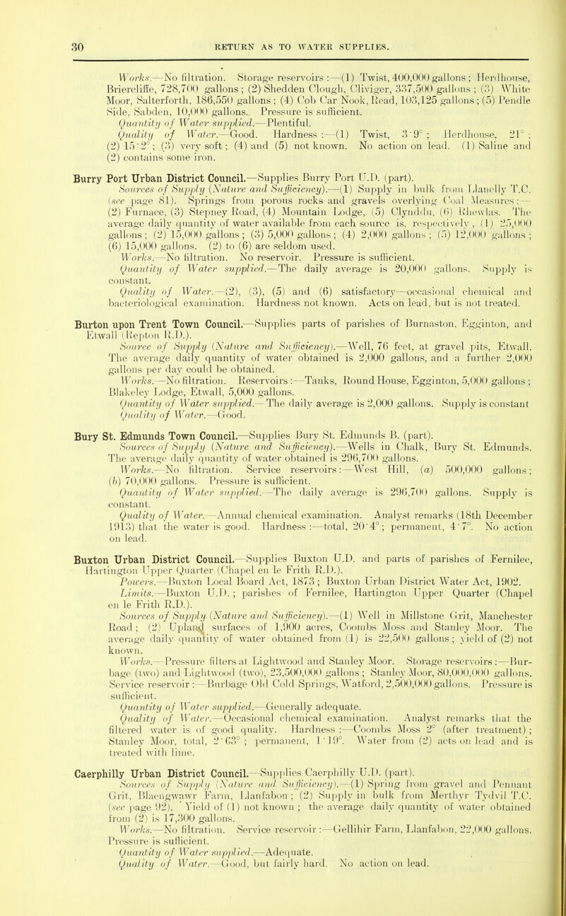 Works.—No filtration. Storage reservoirs:—(1) Twist, 400,000 gallons ; Herdhonse, Briercliffe, 728,700 gallons ; (2) Shedden Clough, Cliviger, 337,500 gallons ; (3) White Moor, Salterfortli, 186,550 gallons ; (4) Cob Car Nook, Read, 103,125 gallons ; (5) Pendle Side, Sabden, 10,00(> gallons.. Pressure is sufficient. Quantity of Water supplied.—Plentiful. Quality of Water.—Good. Hardness:—(1) Twist, 3'9°; Herdhonse, 21°; (2) 15'2°; (3) very soft; (4) and (5) not known. No action on lead. (1) Saline and (2) contains some iron. Burry Port Urban District Council.—Supplies Burry Port U.D. (part). Sources of Supply {NaLu7-e and Sufficiency).—(1) Supply in bulk from Llanell}^ T.C. (see page 81). Springs from porous rocks and gravels overlying CVial Measures:— (2) Furnace, (3) Stepney Road, (4) Mountain Lodge, (5) Glynddu, ((i) Rheudas. The average daily quantity of water availal:)le from each soiu-ce is, rospectivelv , (1) 25,000 gallons ; (2) 15,000 gallons; (3) 5,000 gallons; (4) 2,000 gallons ; (5) 12,000 gallons ; (6) 15,000 gallons. (2) to (6) are seldom used. Works.—No filtration. No reservoir. Pressure is sufficient. Quantity of Waaler supplied.—The daily average is 20,000 gallons. Supply is constant. Quality of W^atei-.—(2), (3), (5) and (6) satisfactory—occasional chemical and bacteriological examination. Hardness not known. Acts on lead, but is not treated. Burton upon Trent Town Council.—Supplies parts of parishes of Burnaston, Egginton, and Etwall (Repton R.D.). Source of Supply {Nature and Sufficiency).—Well, 76 feet, at graA'el pits, Etwall. The average daily quantity of water obtained is 2,000 gallons, and a farther 2,000 gallons per day could be obtained. Works.—No filtration. Reservoirs :—Tanks, Round House, Egginton, 5,000 gallons ; Blakelej^ Lodge, Etwall, 5,000 gallons. Quantity of Water supplied.— The daily average is 2,000 gallons. Supply is constant Quality of Water.—Good. Bury St. Edmunds Town Council.—Supplies Bury St. Edmunds B. (part). Sources of Supply (Nature and Sufficiency).—Wells in Chalk, Bury St. Edmunds. The average dailj' quantity of water obtained is 296,700 gallons. Works.—No filtration. Service reservoirs:—West Hill, (a) 500,000 gallons; (fe) 70,000 gallons. Pressure is sufficient. Quantity of Water supplied.—The daily average is 296,700 gallons. Supply is constant. Quality of Water.—Annual chemical examination. Analyst remarks (18th December 1913) that the water is good. Hardness:—total, 204°; permanent, 4'7°. No action on lead. Buxton Urban District Council.—Supplies Buxton U.D. and parts of parishes of Fernilee, Hartingtou Upper Quarter (Chapel en le Frith R.D.). Poivers.—Buxton Local Board Act, 1873 ; Buxton Urban District Water Act, 1902. Limits.—Buxton U.D. ; parishes of Fernilee, Hartington Upper Quarter (Chapel en le Frith R.D.). Sources of Supply {Nature and Sufficiency).—(1) Well in Millstone Grit, Manchester Road; (2) Upland surfaces of 1,900 acres. Coombs Moss and Stanley Moor. The average daily quantity of water obtained fi-om (1) is 22,500 gallons ; yield of (2) not known. Works.—Pressure filters at Lightwood and Stanley Moor. Storage reservoirs:—Bur- bage (two) and Lightwood (two), 23,500,000 gallons; Stanley Moor, 80,000,000 gallons. Service reservoir:—Burbage Old Cold Springs, Watford, 2,500,000 gallons. Pressure is sufficient. Quantity of Water supplied.—Generally adequate. Quality of Water.—Occasional chemical examination. Analyst remarks that the filtered Avater is of good quality. Hardness :—Coombs Moss 2° (after treatment) ; Stanley Moor, total, 2 63°; permanent, 1'19°. Water from (2) acts on lead and is ti'eated with Ihne. Caerphilly Urban District Council.—Supplies Caerphilly U.D. (part). Sources of Supply {Nature and Sufficiency).—(1) Spring fi-om gravel and Pennant Grit, Blaengwawr Farm, Llanfabon ; (2) Supply in bulk from Merthyr Tydvil T.C. {see page 92). Yield of (1) not known ; the average daily quantity of water obtained from (2) is 17,300 gallons. Works.—No filtration. Service reservoir :—Gellihir Farm, Ijlanfabon, 22,000 gallons. Pressure is sufficient. Quantity of Water supplied.—Adequate. Quality of Water.—Good, but fairly hard. No action on lead.