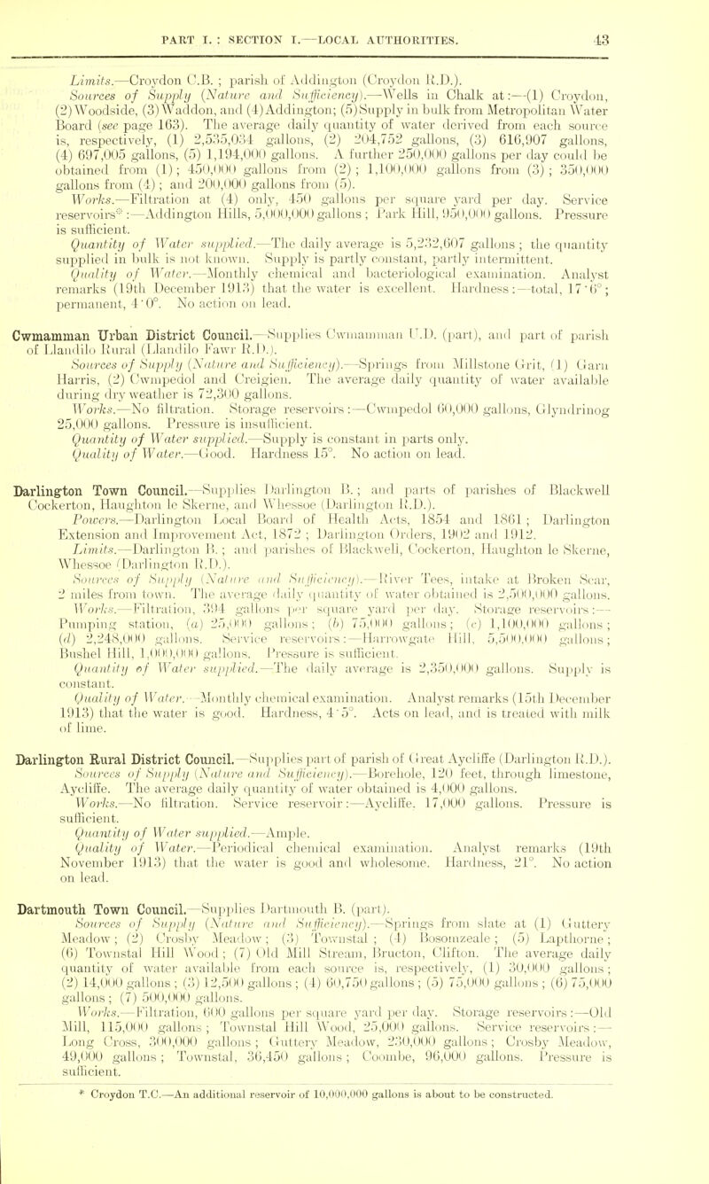Limits.—Croydon C.B. ; parisli of Addiiigton (Oroj^don U.D.). Sources of Supply {Nature and Sujficiency).—Wells in Chalk at:—(1) Croydon, (2) Woodside, (3) Waddon, and (4) Addington; (5) Supply in bulk from Metropolitan Water Board {sec page 163). The average daily quantity of water derived from each source is, respectively, (1) 2,535,034 gallons, (2) 204,752 gallons, (3) 616,907 gallons, (4) 697,005 gallons, (5) 1,194,000 gallons. A further 250,0(JO gallons per day could be obtained from (1); 450,000 gallons from (2); 1,100,000 gallons from (3); 350,000 gallons from (4) ; and 200,000 gallons from (5). Works.—Filtration at (4) only, 450 gallons per square yard per day. Service reservoirs- :—Addington Hills, 5,000,000 gallons ; Park Hill, 950,000 gallons. Pressure is sufficient. Quantity of Water supplied.—The daily average is 5,232,607 gallons ; the quantity supplied in bulk is not known. Supply is partly constant, partly intermittent. Quality of Water.—Monthly chemical and bacteriological examination. Analyst remarks (19th December 1913) that the water is excellent. Hardness:—total, 17'6°; permanent, 4' 0°. No action on lead. Cwmamman Urban District Council.—Supplies Cwmaunuau I'.l). (part), and part of parish of Llandilo Rural (Llandilo Fawr R.L).). Sources of Supply (Nature and Suj]icie)u:y).—Springs from Millstone Grit, (1) Garu Harris, (2) CJ!\vmpedol and Creigien. The average daily quantity of water available during dry weather is 72,300 gallons. Works.—No filtration. Storage reservoirs:—Cwmpedol 60,000 gallmis, Glyudrinog 25,000 gallons. Pressure is insufhcient. Quantity of Water supplied.—Supply is constant in parts only. Quality of Water.—Good. Hardness 15°. No action on lead. Darling-ton Town Council.—Supplies 1 )arlington B.; and parts of parishes of Blackwell Cockcrton, Haugliton le Skerne, and Whessoe (Darlington P.D.). Powers.—Daiiington Local Board of Health Acts, 1854 and 1861 ; Darlington Extension and Improvement Act, 1872 ; Daiiington Orders, 1902 and 1912. Limits.—Darlington B. ; and parishes of Blackwell, Cockerton, Haugliton le Skerne, Whessoe (Darlington R.D.). Sources of Supply {Nahti'e a)id Sufliciciu-y).— River Tees, intake at Broken Scar, 2 miles from town. The average daily (|iiantity of water of)tained is 2,500,000 gallons. Works.—Filtration, 394 gallons p':'r square yard pei' <lay. Storage reservoirs: — Pumping station, (a) 25,000 gallons; {h) 75,000 gallons; (c) 1,100,000 gallons; (d) 2,248,00(.) gallons. Service reservoirs: — liarrowgate Hill, 5,500.000 gallons; Bushel Hill, 1.000,000 gallons. Pressure is sufficient, Quantity of Wate)' supplied.—The daily average is 2,350,O0t) gallons. Su2)ply is constant. Quality of Water. ---Monthly chemical examination. Analj'St remarks (15th Decend^er 1913) that the water is good. Hardness, 4'5°. Acts on lead, and is treaied with milk of lime. Darlington Rural District Council.—Sup plies j^art of parish of Great Ay cliff e (Darlington R.D.). Soui'ccs of Supply [Nature arul Suflicieiuyy).—Borehole, 12(J feet, through limestone, Ayclifte. The average daily quantity of water obtained is 4,000 gallons. Works.—No hltration. Service reservoir:—Ayclilfe. 17,000 gallons. Pressure is sufficient. Quantity of Water supplied.—Ample. Quality of Water.—Periodical chemical examination. Analyst remarks (19th November 1913) that the water is good and wholesome. Hardness, 21°. No action on lead. Dartmouth Town Council.—Supplies Dartmouth B. (part). Sources of Supply {Nature ajul Su^icieiicy).—Springs from slate at (1) Guttery MeadoAv; (2) (Jrosby Meadow; (3j Townstal ; (4) Bosomzeale ; (5) Lapthorne; (6) Townstal Hill Wood; (7) Old Mill Stream, Bructon, Cbfton. The average daily quantity of water available from each source is, respectively, (1) 30,000 gallons; (2) 14,000 gallons ; (3) 12,500 gallons ; (4) 6(J,750 gallons ; (5) 75,000 gallons ; (6) 75,000 gallons ; (7) 500,000 gallons. Wo7'ks.—Filtration, 600 gallons per square yard per day. Storage reservoirs:—Old Mill, 115,000 gallons; Townstal Hill Wood, 25,000 gallons. Service resei-voirs : — Long Cross, 300,(H)0 gallons; Guttery Meadow, 230,000 gallons; Crosby Meadow, 49,000 gallons ; Townstal, 36,450 gallons ; Coomlje, 96,000 gallons. Pressure is sufficient. * Croydon T.C.—An additional reservoir of 10,000,000 gallons is about to be constructed.