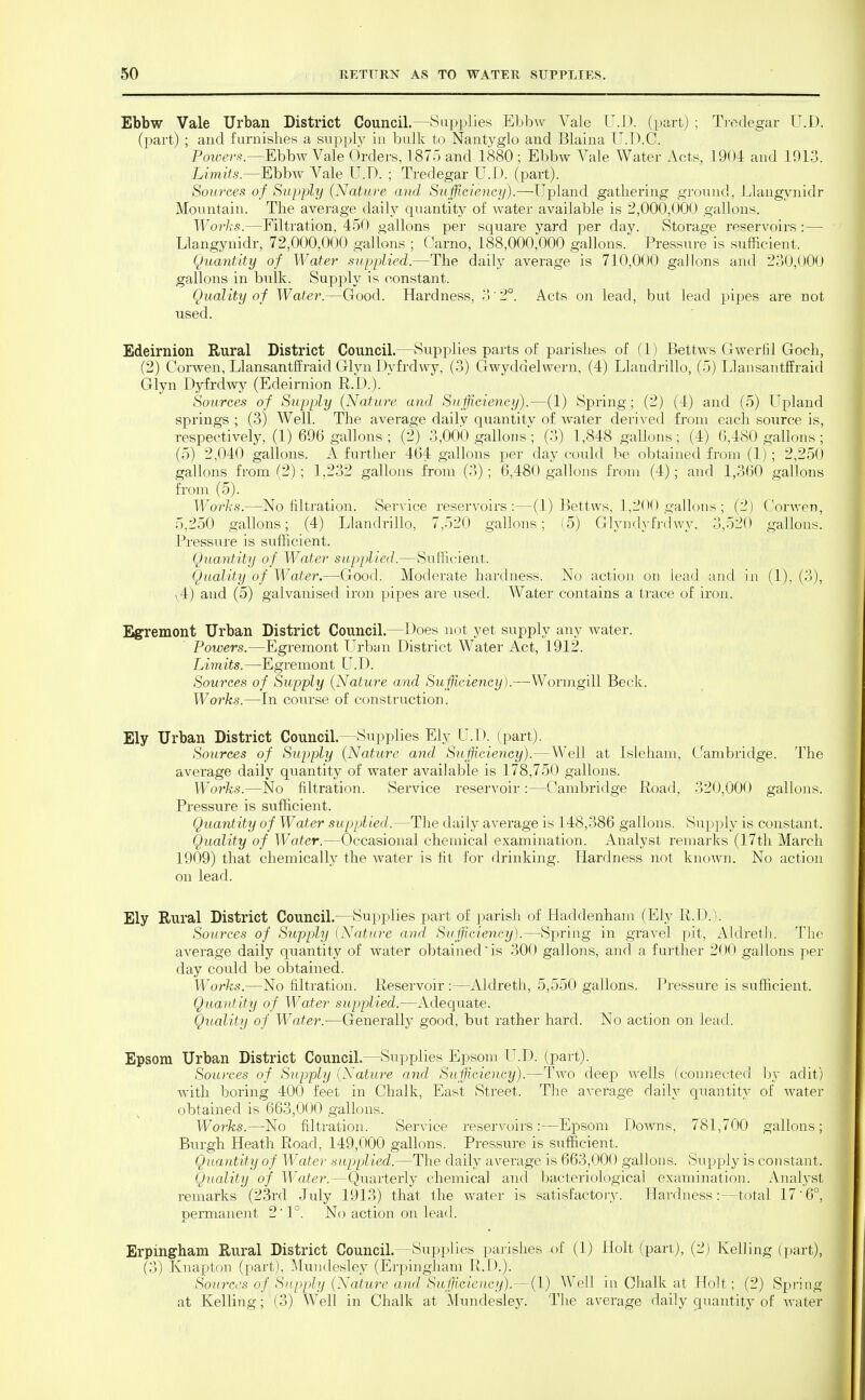 Ebbw Vale Urban District Council.—Sup])lies Ebbw Vale V.D. (part) ; Trodegar U.D. (part) ; and furnishes a supply in ljulk to Nantyglo and Blaina U.D.C. Powers.—mhw Vale Orders, 187o and 1880 ; Ebbw Vale Water Acts, 1904 and 1013. Limits—Ehhw Vale U.T). ; Tredegar U.D. (part). Sources of Supply {Nature and Sufficiency).—Upland gathering ground, Llangynidr Mountain. The average daily quantity of water available is 2,000,000 gallons. Worls.—Filtration, 450 gallons per square yard per day. Storage reservoirs:— Llangynidr, 72,000,000 gallons ; Carno, 188,000,000 gallons. Pressure is sufficient. Quantity of Water supplied.—The daily average is 710,000 gallons and 230,000 gallons in bulk. Supply is constant. Quality of Water.—Good. Hardness, 3 2°. Acts on lead, but lead pipes are not used. Edeirnion Rural District Council.—Supplies parts of parishes of (1) Bettws Gwerfil Goch, (2) Corwen, LlansantfEraid Glyn 1 )yfrdwy, (3) Gwyddelwern, (4) Llandrillo, (5) IJansantffraid Glyn Dyfrdwy (Edeirnion R.D.). Sources of Supply (Nature and Sufficiency).—(1) Spring; (2) (4) and (5) Upland springs ; (3) Well. The average daily quantitv of Avater derived from each source is, respectively, (1) 696 gallons ; (2) 3,000 gallons; (3) 1,848 gallons; (4) 6,480 gallons ; (5) 2,040 gallons. A further 464 gallons per day could be obtained from (1) ; 2,250 gallons from (2) ; 1,232 gallons from (3) ; 6,480 gallons from (4) ; and 1,360 gallons from (5). Worli-s.—No filtration. Service reservoirs:—(1) Bettws, 1,200 gallons ; (2) Corwen, 5,250 gallons; (4) Llandrillo, 7,520 gallons; (5) Glyndyfrdwy. 3,520 gallons. Pressure is sufficient. Quantity of Water supplied.—Sufficient. Quality of Water.—Good. Moderate hardness. No action on lead and in (1), (3), v4) and (5) galvanised iron, pipes are used. Water contains a trace of iron. Egremont Urban District Council.—Does not yet supply any water. Poivers.—Egremont Urban District Water Act, 1912. Limits.—Egremont U.D. Sources of Sujjply {Nature and Sufficiency).—Wormgill Beck. Works.—In course of constriiction. Ely Urban District Council.—Supplies Ely U.D. (part). Sources of Supply {Nature and Sufficiency).—Well at Isleham, Gambridge. The average daily quantity of water available is 178,750 gallons. Works.—No filtration. Service reservoir :—Cambridge Road, 320,000 gallons. Pressure is sufficient. Quantity of Water supplied.—The daily average is 148,386 gallons. Supply is constant. Quality of Water.—Occasional chemical examination. Analyst remarks (17tli March 1909) that chemically the water is fit for drinking. Hardness not known. No action on lead. Ely Rural District Council.—Supplies part of j^arish of Haddenham (Ely R.D.). Sources of Supply (Nature and Sufficiency).—Spring in gravel pit, Aldretli. The average daily quantity of water obtained is 300 gallons, and a further 200 gallons per day could be obtained. Works.—No filtration. Reservoir :—Aldreth, 5,550 gallons. Pressure is sufficient. Quantity of Water supplied.—Adequate. Quality of Water.—Generally good, but rather hard. No action on lead. Epsom Urban District Council.—Supplies Epsom U.D. (part). Sources of Supply {Nature and Sufficiency).—Two deep wells (connected by adit) with boring 400 feet in Chalk, East Street. The average daily quantity of water obtained is 663,000 gallons. Works.—No filtration. vService reservoirs:—Epsom Downs, 781,700 gallons; Burgh Heath Road, 149,000 gallons. Pressure is sufficient. Quantity of Watei- supplied.—The daily average is 663,000 gallons. Supply is constant. Quality of Water.—Quarterly chemical and l^acteriological examination. Analyst reiiiarks (23rd July 1913) that the water is satisfactory. Hardness:—total 17'6°, permanent 2' 1°. N(j action on lead. Erpingham Rural District Council.—Supplies parishes -of (1) Holt (part), (2) Kelling (part), (3) Knapton (part), .Mundesley (Erpingham R.D.). Sou7'Ccs of Supply {Nature a)ul Sufficiency).—(1) Well in Ghalk at Holt; (2) Spring at Kelling; (3) Well in Chalk at Mundesley. The average daily quantity of water