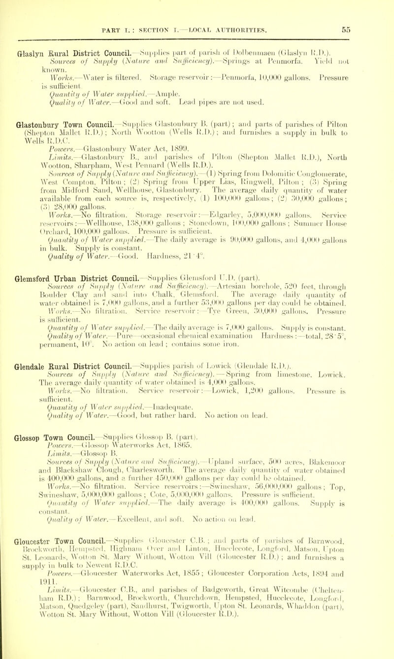 (rlaslyn Kural District Council.—Supjilies lari. of [)ai-islj I )olljeiujiaeii (LilasJ\-ii Sources of Supply {Nature awl Su,flLeieucij).—Springs at Penmorfa. Yield iini known. Works.—A\'ater is filtered. Storage reservoir:—Penniorlu, 10,000 gallons. Pressure is sufficient Quautif ij of Water supplied.—xVniple. Qualitij of Water.—(!ood and soft. Lead pipes are not used. Glastonbury Town Council.—Supplies Glastouljury B. (part); and parts of parishes of Pilton (Slieptoii Mallet iM'.j; North Wootton (Wells U.I).); and furnishes a supply in bulk to Wells R.D.C. Powers.—Glastonbury Water Act, 1899. Lhnits.—Glastonbury 13., and parishes of Piltou (Shepton .Mallet H.lJ.), North Wootton, Sharpham, West Pennard (Wells R.D.). Sources of Supply (Nature ami SH[jieien.ey).—(1) Spring froiu Hoh^iuitie ('.onglonierate, West Oonipton, Pilton ; (2) Spring i'roni Upper Lias, Uingwell, Pillon ; {'.'>) Spring from Midford Sand, Wellhouse, Glastonbury. The average daily quantity of water available from each source is, respectively, (1) 100,000 gallons; (-) .)0,000 gallons; (3) 28,000 gallons. Works.—No filtration. .Storage reservoir:—Edgarley, .j,0O<j,OO0 gallons. Service reservoirs:—Wellhouse, 1-38,000 gallons ; Stonedown, 100,000 gallons ; Suuinier House Orchard, 100,000 gallons. Pressure is sufficient. Quantity of Wafer supplied.—The daily average is 90,000 gallons, and -1,000 gallons in bulk. Supply is constant. Quality of Water.—Good. Hardness, 21'4°. Glemsford Urban District Council.—Supplies Glenish>rd U.I), (part). Sources of Supplji (\<itnrc <ind Su.fjficiencii).—Artesian borehole, 520 feet, through Boulder Clay and sand inin Chalk, Glenisfoi-d. The average daily quantity of water obtained is 7,000 gallons, and a furtlier 53,000 gallons per flay could be obtained. Works.—No filtratloji. Service reservoir : —Tye Green, 30,000 galU)ns. Pressure is sufficient. Quantity of Water supplied.—Tlie daily average is 7,000 gallons. Supjdy is constant. Quality of Water.—Pure—occasional chemical examination Hardness :—total, 28'5, permanent, 10. No action on lead ; contains some iron. Glendale Rural District Council.—Supplies ]>arish of Lowick (Glendale U.D.j. Sources of Supply {Natu)-e and. Sufficiency). — Spring from limestone. Lowick. The average daily quantity of watei' obtained is 4,000 gallons. Worlis.—No liltnition. Service reservoir:—Lowick, 1,200 gallons. Pressure is sufficient. Quantity of Water supplied.—Inadequate. Quality of Water.—Good, but rather hard. No action on lead. Glossop Town Council.—Supplies Glossop B. (part). l-'mvcrs.—(ilossop Waterworks Act, 18(15. Limits.—Glossop B. Sources of Supply {Na.tu.re and Sufjiciency).—Upland surface, 500 acres, Blakemoor and Blackshaw Clough, (Uiarlesworth. The average daily cpiantity oJ' \vater obtained is 400,000 gallons, and a ihirther 450,000 gallons per day could be obtained. Works.—No filtration. Service reservoirs:—Swineshaw, 56,000,000 gallons; Top, Swineshaw, 5,000,000 gallons ; Cote, 5,0i)0,000 gallons. Pressure is sufficient. Quantity of Water .'Supplied.—Tlie daily average is 400,000 gallons. Supply is constant. Quality of Water.—Excellent, and soft. No action on lead. Gloucester Town Council.—Supplies (lloueester 0:5.; and parts of |)arislies of BaruAvood, [)i-ock\vortli, Hemiisted, Highnani <)\ci- and Linton, liucclecote, Longfoj-d, .Matson, Lp)ton St. Leonards, Wotton St. Maiy Williout, W'otlon Vill (Gloucester R.D.) ; and fui-nislu^s a supply in bulk to Newent U.D.C. PouierK.—Gloucester Waterworks Act, 1855 ; Gloucester Corporation Acts, 1894 and 1911. Limits.—Gloucester C.B., and parishes of Badgeworth, Gi-eat Witcoiube (Chellen- ham R.D.) ; Barnwood, Brockvvorth, Churchdown, Hempsted, Hucclecote, Longfoid, .Matson, Quedgeley (part), Sandhurst, Twigworth, Upton St. Leonards, Whaddon (pari), Wotton St. Mary Without, Wotton Vill (Gloucester R.D.).