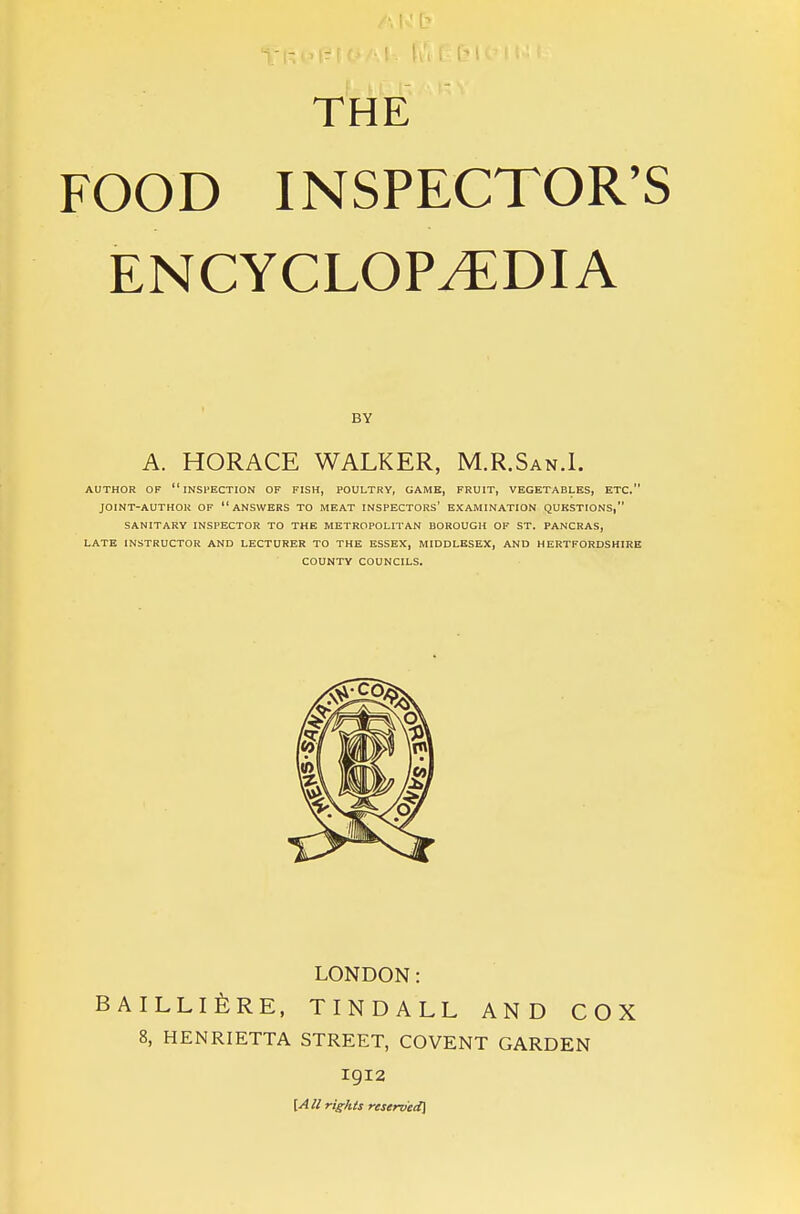 THE FOOD INSPECTOR'S ENCYCLOPEDIA BY A. HORACE WALKER, M.R.San.I. AUTHOR OF inspection OF FISH, POULTRY, GAME, FRUIT, VEGETABLES, ETC. JOINT-AUTHOR OF ANSWERS TO MEAT INSPECTORS' EXAMINATION QUESTIONS, SANITARY INSPECTOR TO THE METROPOLITAN BOROUGH OF ST. PANCRAS, LATE INSTRUCTOR AND LECTURER TO THE ESSEX, MIDDLESEX, AND HERTFORDSHIRE COUNTY COUNCILS. LONDON: BAILLlfeRE, TINDALL AND COX 8, HENRIETTA STREET, COVENT GARDEN 1912 [A II rights reserved\