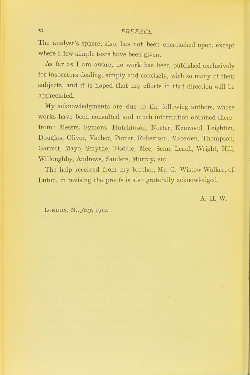 The analyst's sphere, also, has not been encroached upon, except where a few simple tests have been given. As far as I am aware, no work has been published exclusively for inspectors dealing, simply and concisely, with so many of their subjects, and it is hoped that my efforts in that direction will be appreciated. My acknowledgments are due to the following authors, whose works have been consulted and much information obtained there- from : Messrs. Symons, Hutchinson, Notter, Kenwood, Leighton, Douglas, Oliver, Vacher, Porter, Robertson, Macewen, Thompson, Garrett, Mayo, Smythe, Tisdale, Mee, Senn, Leach, Wright, Hill, Willoughby, Andrews, Sanders, Murray, etc. The help received from my brother, Mr. G. Wistow Walker, of Luton, in revising the proofs is also gratefully acknowledged. London, N.,yuljy, 1912. A. H. W.