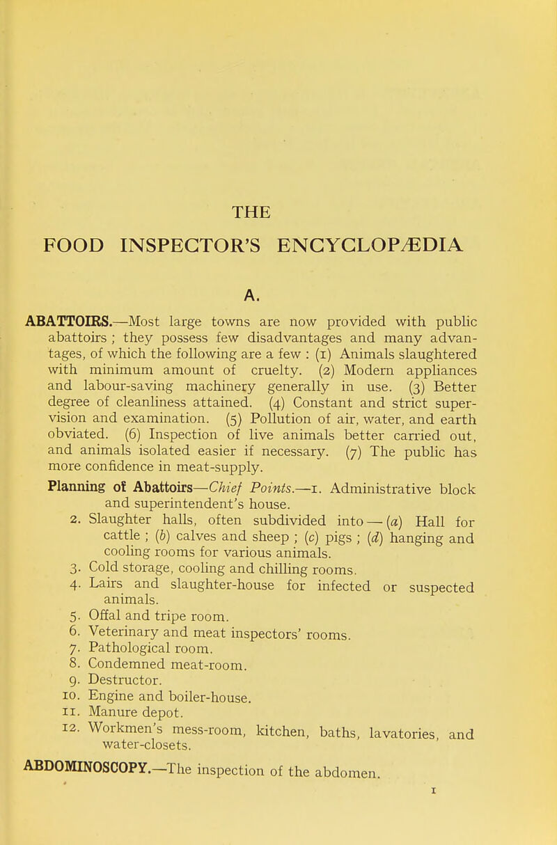 FOOD INSPECTOR'S ENGYGLOPy^lDIA A. ABATTOIRS.—Most large towns are now provided with public abattoirs ; they possess few disadvantages and many advan- tages, of which the following are a few : (i) Animals slaughtered with minimum amount of cruelty. (2) Modern appliances and labour-saving machinery generally in use. (3) Better degree of cleanliness attained. (4) Constant and strict super- vision and examination. (5) Pollution of air, water, and earth obviated. (6) Inspection of live animals better earned out, and animals isolated easier if necessary. (7) The public has more confidence in meat-supply. Planning ot Abattoirs—C^is/ Points.—i. Administrative block and superintendent's house. 2. Slaughter halls, often subdivided into — (a) Hall for cattle ; (6) calves and sheep ; (c) pigs ; {d) hanging and cooling rooms for various animals. 3. Cold storage, cooling and chilling rooms. 4. Lairs and slaughter-house for infected or suspected animals. 5. Offal and tripe room. 6. Veterinary and meat inspectors' rooms. 7. Pathological room. 8. Condemned meat-room. 9. Destructor. 10. Engine and boiler-house. 11. Manure depot. 12. Workmen's mess-room, kitchen, baths, lavatories, and water-closets. ABDOMINOSCOPY.-The inspection of the abdomen.