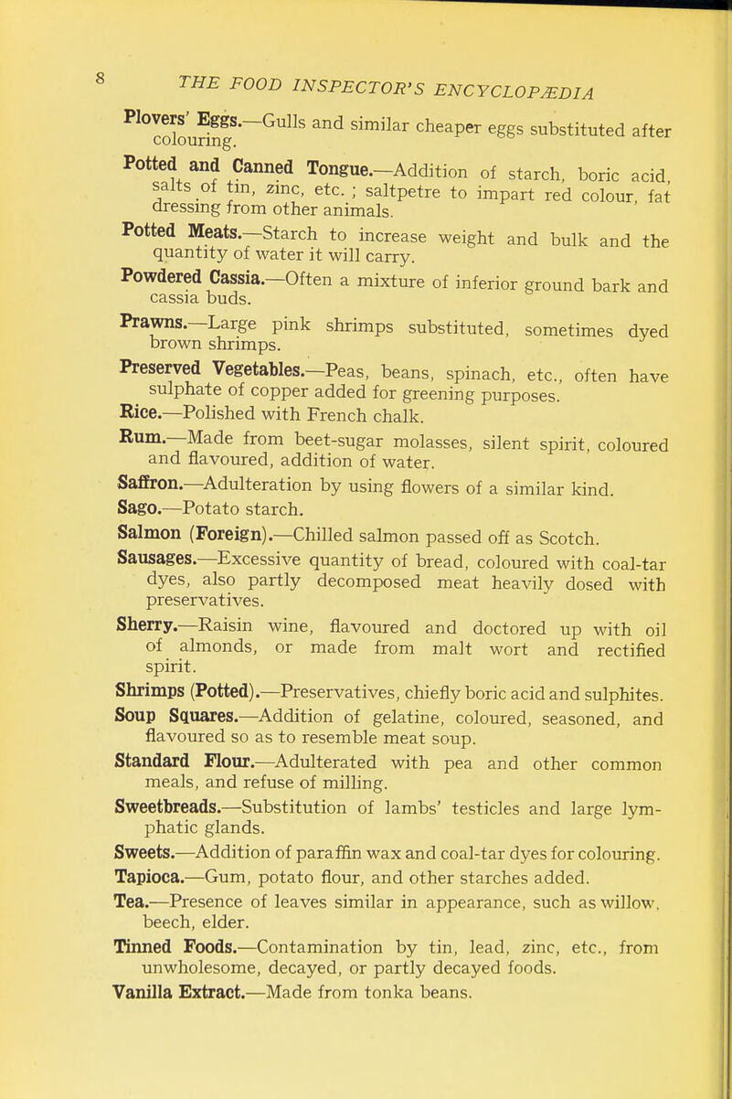 ^^^loloufinf^^ cheaper eggs substituted after Potted and Canned Tongue.-Addition of starch, boric acid salts of tm. zmc, etc. ; saltpetre to impart red colour fat dressing from other animals. Potted Meats.—Starch to increase weight and bulk and the quantity of water it will carry. Powdered Cassia.—Often a mixture of inferior ground bark and cassia buds. Prawns.—Large pink shrimps substituted, sometimes dyed brown shrimps. Preserved Vegetables.—Peas, beans, spinach, etc., often have sulphate of copper added for greening purposes. Rice.—Polished with French chalk. Rum.—Made from beet-sugar molasses, silent spirit, coloured and flavoured, addition of water. Saffron.-Adulteration by using flowers of a similar kind. Sago.—Potato starch. Salmon (Foreign).—Chilled sahnon passed off as Scotch. Sausages.—Excessive quantity of bread, coloured with coal-tar dyes, also partly decomposed meat heavily dosed with preservatives. Sherry.—Raisin wine, flavoured and doctored up with oil of almonds, or made from malt wort and rectified spirit. Shrimps (Potted).—Preservatives, chiefly boric acid and sulphites. Soup Squares.—Addition of gelatine, coloured, seasoned, and flavoured so as to resemble meat soup. Standard Flour.—^Adulterated with pea and other common meals, and refuse of milling. Sweetbreads.—Substitution of lambs' testicles and large lym- phatic glands. Sweets.-—Addition of paraffin wax and coal-tar dyes for colouring. Tapioca.—Gum, potato flour, and other starches added. Tea.—Presence of leaves similar in appearance, such as willow, beech, elder. Tinned Foods.—Contamination by tin, lead, zinc, etc., from unwholesome, decayed, or partly decayed foods. Vanilla Extract.—Made from tonka beans.