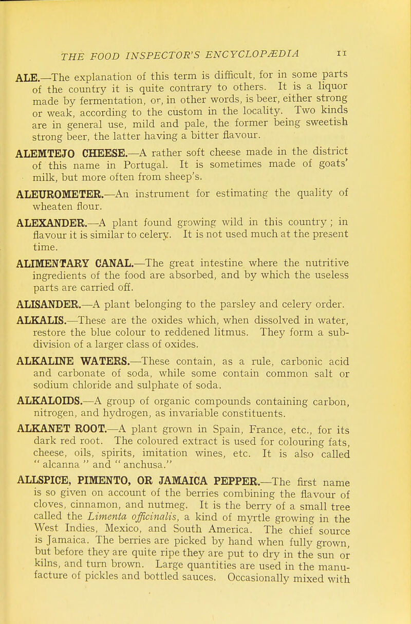 ALE—The explanation of this term is difficult, for in some parts of the country it is quite contrary to others. It is a liquor made by fermentation, or, in other words, is beer, either strong or weak, according to the custom in the locality. Two kinds are in general use, mild and pale, the former being sweetish strong beer, the latter having a bitter flavour. ALEMTEJO CHEESE—A rather soft cheese made in the district of this name in Portugal. It is sometimes made of goats' milk, but more often from sheep's. ALEUROMETER.—An instrument for estimating the quality of wheaten flour. ALEXANDER.—^A plant found growing wild in this country ; in flavour it is similar to celery. It is not used much at the present time. ALIMENTARY CANAL.—^The great intestine where the nutritive ingredients of the food are absorbed, and by which the useless parts are carried off. ALISANDER.—A plant belonging to the parsley and celery order. ALKALIS.—These are the oxides which, when dissolved in water, restore the blue colour to reddened litmus. They form a sub- division of a larger class of oxides. ALKALINE WATERS.—These contain, as a rule, carbonic acid and carbonate of soda, while some contain common salt or sodium chloride and sulphate of soda. ALKALOIDS.—A group of organic compounds containing carbon, nitrogen, and hydrogen, as invariable constituents. ALKANET ROOT.—A plant grown in Spain, France, etc., for its dark red root. The coloured extract is used for colouring fats, cheese, oils, spirits, imitation wines, etc. It is also called  alcanna  and  anchusa. ALLSPICE, PIMENTO, OR JAMAICA PEPPER.—The first name is so given on account of the berries combining the flavour of cloves, cinnamon, and nutmeg. It is the berry of a small tree called the Limmta officinalis, a kind of myrtle growing in the West Indies, Mexico, and South America. The chief source is Jamaica. The berries are picked by hand when fully grown, but before they are quite ripe they are put to dry in the sun or kilns, and turn brown. Large quantities are used in the manu- facture of pickles and bottled sauces. Occasionally mixed with