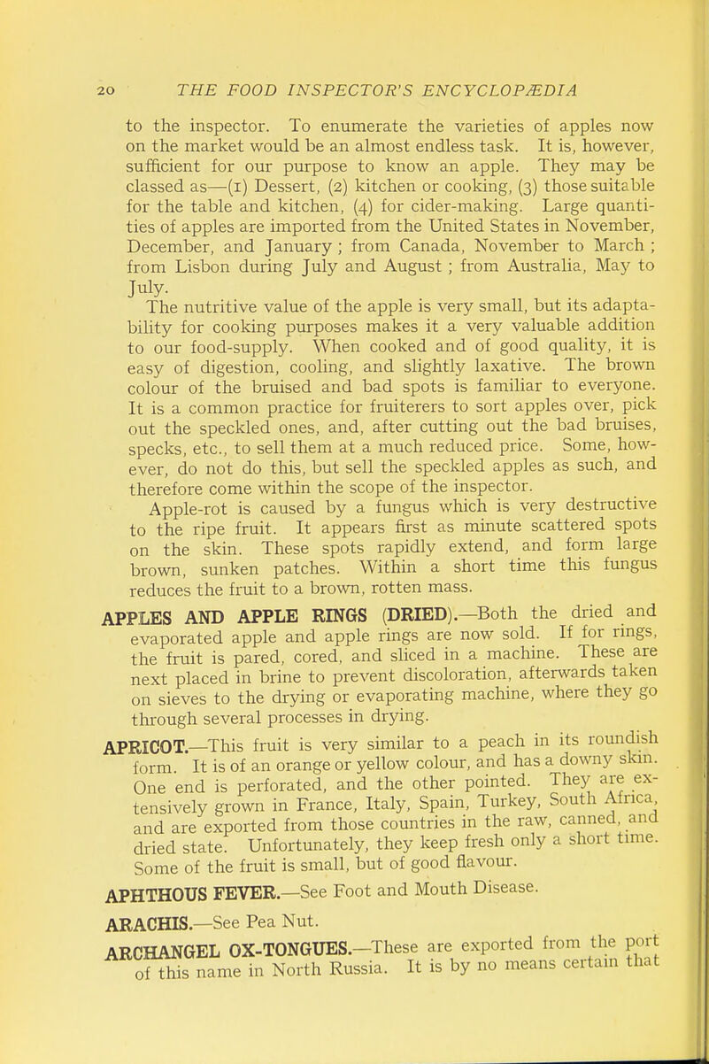 to the inspector. To enumerate the varieties of apples now on the market would be an almost endless task. It is, however, sufficient for our purpose to know an apple. They may be classed as—(i) Dessert, (2) kitchen or cooking, (3) those suitable for the table and kitchen, (4) for cider-making. Large quanti- ties of apples are imported from the United States in November, December, and January; from Canada, November to March ; from Lisbon during July and August ; from Australia, May to July. The nutritive value of the apple is very small, but its adapta- bility for cooking purposes makes it a very valuable addition to our food-supply. When cooked and of good quality, it is easy of digestion, cooling, and slightly laxative. The brown colour of the bruised and bad spots is familiar to everyone. It is a common practice for fruiterers to sort apples over, pick out the speckled ones, and, after cutting out the bad bruises, specks, etc., to sell them at a much reduced price. Some, how- ever, do not do this, but sell the speckled apples as such, and therefore come within the scope of the inspector. Apple-rot is caused by a fungus which is very destructive to the ripe fruit. It appears first as minute scattered spots on the skin. These spots rapidly extend, and form large brown, sunken patches. Within a short time this fungus reduces the fruit to a brown, rotten mass. APPLES AND APPLE RINGS (DRIED).—Both the dried and evaporated apple and apple rings are now sold. If for nngs, the fruit is pared, cored, and sliced in a machine. These are next placed in brine to prevent discoloration, afterwards taken on sieves to the drying or evaporating machine, where they go through several processes in drying. APRICOT—This fruit is very similar to a peach in its roundish form. It is of an orange or yellow colour, and has a downy skin. One end is perforated, and the other pointed. They are ex- tensively grown in France, Italy, Spain, Turkey, South Africa and are exported from those countries in the raw, canned, and dried state. Unfortunately, they keep fresh only a short time. Some of the fruit is small, but of good flavour. APHTHOUS FEVER.—See Foot and Mouth Disease. ARACHIS.—See Pea Nut. ARCHANGEL OX-TONGUES.-These are exported from the port of this name in North Russia. It is by no means certain that