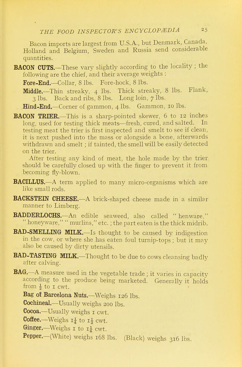 Bacon imports are largest from U.S.A., but Denmark, Canada. Holland and Belgium, Sweden and Russia send considerable quantities. BACON CUTS—These vary slightly according to the locality ; the following are the chief, and their average weights : Fore-End—Collar, 8 lbs. Fore-hock, 8 lbs. Middle.—Thin streaky, 4 lbs. Thick streaky, 8 lbs. Flank, 3 lbs. Back and ribs, 8 lbs. Long loin, 7 lbs. Hind-End.—Comer of gammon, 4 lbs. Gammon, 10 lbs. BACON TRIER.—This is a sharp-pointed skewer, 6 to 12 inches long, used for testing thick meats—fresh, cured, and salted. In testing meat the trier is first inspected and smelt to see if clean, it is next pushed into the mass or alongside a bone, afterwards withdrawn and smelt; if tainted, the smell will be easily detected on the trier. After testing any kind of meat, the hole made by the trier should be carefully closed up with the finger to prevent it from becoming fly-blown. BACILLUS.—A term applied to many micro-organisms which are like small rods. BACKSTEIN CHEESE.—A brick-shaped cheese made in a similar manner to Limberg. BADDERLOCHS.—An edible seaweed, also called  henware,  honeyware,  murlins, etc.; the part eaten is the thick midrib. BAD-SMELLING MILK.—Is thought to be caused by indigestion in the cow, or where she has eaten foul turnip-tops; but it may also be caused by dirty utensils. BAD-TASTING MILK.—Thought to be due to cows cleansing badly after calving. BAG.—A measure used in the vegetable trade ; it varies in capacity according to the produce being marketed. Generally it holds from I to I cwt. Bag of Barcelona Nuts.—Weighs 126 lbs. Cochineal.—Usually weighs 200 lbs. Cocoa.—Usually weighs i cwt. Coffee.—Weighs to i| cwt. Ginger.—Weighs i to cwt. Pepper.—(White) weighs 168 lbs. (Black) weighs 316 lbs.