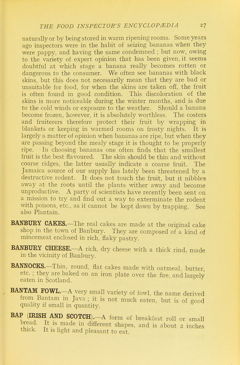 naturally or by being stored in warm ripening rooms. Some years ago inspectors were in the habit of seizing bananas when they were pappy, and having the same condemned ; but now, owing to the variety of expert opinion that has been given, it seems doubtful at which stage a banana really becomes rotten or dangerous to the consumer. We often see bananas with black skins, but this does not necessarily mean that they are bad or unsuitable for food, for when the skins are taken off, the fruit is often found in good condition. This discoloration of the skins is more noticeable during the winter months, and is due to the cold winds or exposure to the weather. Should a banana become frozen, however, it is absolutely worthless. The costers and fruiterers therefore protect their fruit by wrapping in blankets or keeping in warmed rooms on frosty nights. It is largely a matter of opinion when bananas are ripe, but when they are passing beyond the mealy stage it is thought to be properly ripe. In choosing bananas one often finds that the smallest fruit is the best flavoured. The skin should be thin and without coarse ridges, the latter usually indicate a coarse fruit. The Jamaica source of our supply has lately been threatened by a destructive rodent. It does not touch the fruit, but it nibbles away at the roots until the plants wither away and become unproductive. A party of scientists have recently been sent on a mission to try and find out a way to exterminate the rodent with poisons, etc., as it cannot be kept down by trapping. See also Plantain. BANBURY CAKES.—The real cakes are made at the original cake shop in the town of Banbury. They are composed of a kind of mincemeat enclosed in rich, flaky pastry. BANBURY CHEESE.—A rich, dry cheese with a thick rind, made in the vicinity of Banbury. BANNOCKS.—Thin, round, flat cakes made with oatmeal, butter, etc. ; they are baked on an iron plate over the fire and largely eaten in Scotland. BANTAM FOWL.—A very small variety of fowl, the name derived trom Bantam m Java ; it is not much eaten, but is of eood quality if small in quantity. BAP (IRISH AND SCOTCH).-A form of breakfast roll or small bread. It is made in different shapes, and is about 2 inches thick. It is light and pleasant to eat.