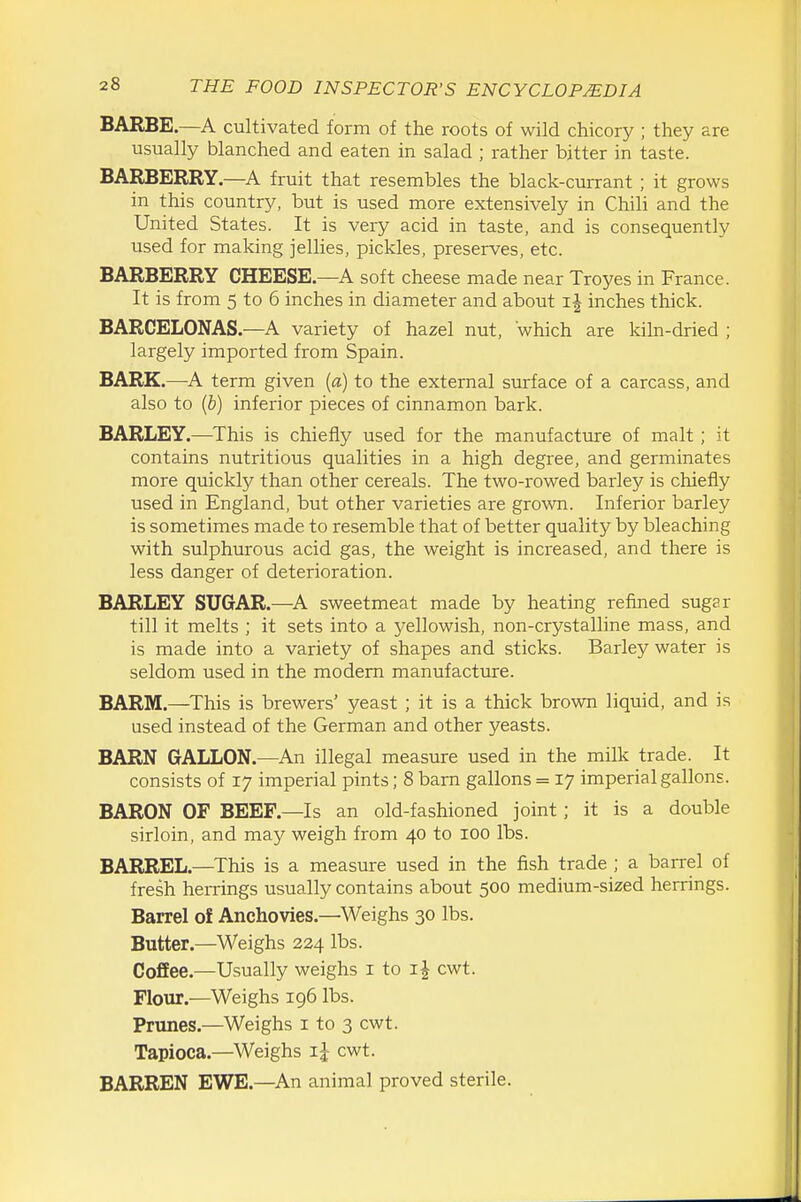 BARBE.—A cultivated form of the roots of wild chicory ; they are usually blanched and eaten in salad ; rather bitter in taste. BARBERRY.—fruit that resembles the black-currant ; it grows in this country, but is used more extensively in Chili and the United States. It is very acid in taste, and is consequently used for making jellies, pickles, preserves, etc. BARBERRY CHEESE.—A soft cheese made near Troyes in France. It is from 5 to 6 inches in diameter and about ij inches thick. BARCELONAS.—A variety of hazel nut, which are kiln-dried ; largely imported from Spain. BARK.—A term given {a) to the external surface of a carcass, and also to (6) inferior pieces of cinnamon bark. BARLEY.—This is chiefly used for the manufacture of malt; it contains nutritious qualities in a high degree, and germinates more quickly than other cereals. The two-rowed barley is chiefly used in England, but other varieties are grown. Inferior barley is sometimes made to resemble that of better quality by bleaching with sulphurous acid gas, the weight is increased, and there is less danger of deterioration. BARLEY SUGAR.—^A sweetmeat made by heating refined sugar till it melts ; it sets into a yellowish, non-crystalline mass, and is made into a variety of shapes and sticks. Barley water is seldom used in the modem manufacture. BARM.—^This is brewers' yeast ; it is a thick brown liquid, and is used instead of the German and other yeasts. BARN GALLON.—An illegal measure used in the milk trade. It consists of 17 imperial pints; 8 bam gallons = 17 imperial gallons. BARON OF BEEF.—Is an old-fashioned joint; it is a double sirloin, and may weigh from 40 to 100 lbs. BARREL.—This is a measure used in the fish trade ; a baiTel of fresh herrings usually contains about 500 medium-sized herrings. Barrel of Anchovies.—Weighs 30 lbs. Butter.—Weighs 224 lbs. Coffee.—Usually weighs i to cwt. Flour.—Weighs 196 lbs. Prunes.—Weighs i to 3 cwt. Tapioca.—Weighs ij cwt. BARREN EWE.—^An animal proved sterile.