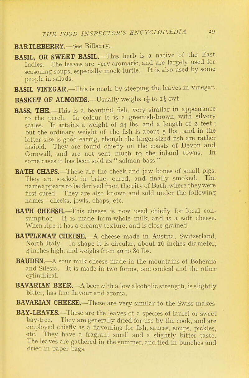 BARTLEBERRY.—See Bilberry. BASIL, OR SWEET BASIL.—This herb is a native of the East Indies. The leaves are very aromatic, and are largely used for seasoning soups, especially mock turtle. It is also used by some people in salads. BASIL VINEGAR—This is made by steeping the leaves in vinegar. BASKET OF ALMONDS—Usually weighs ij to cwt. BASS, THE—This is a beautiful fish, very similar in appearance to the perch. In colour it is a greenish-brown, with silvery scales. It attains a weight of 24 lbs. and a length of 2 feet ; but the ordinary weight of the fish is about 5 lbs., and in the latter size is good eating, though the larger-sized fish are rather insipid. They are found chiefly on the coasts of Devon and Cornwall, and are not sent much to the inland towns. In some cases it has been sold as  salmon bass. BATH CHAPS—These are the cheek and jaw bones of small pigs. They are soaked in brine, cured, and finally smoked. The name appears to be derived from the city of Bath, where they were first cured. They are also known and sold under the following names—cheeks, jowls, chaps, etc. BATH CHEESE.—^This cheese is now used chiefly for local con- sumption. It is made from whole milk, and is a soft cheese. When ripe it has a creamy texture, and is close-grained. BATTLEMAT CHEESE.—A cheese made in Austria, Switzerland, North Italy. In shape it is circular, about 16 inches diameter, 4 inches high, and weighs from 40 to 80 lbs. BAUDEN.—A sour milk cheese made in the mountains of Bohemia and Silesia. It is made in two forms, one conical and the other cylindrical. BAVARIAN BEER.—A beer with a low alcoholic strength, is slightly bitter, has fine flavour and aroma. BAVARIAN CHEESE.—These are very similar to the Swiss makes. BAY-LEAVES.—^These are the leaves of a species of laurel or sweet bay-tree. They are generally dried for use by the cook, and are employed chiefly as a flavouring for fish, sauces, soups, pickles, etc. They have a fragrant smell and a slightly bitter taste. The leaves are gathered in the summer, and tied in bunches and dried in paper bags.