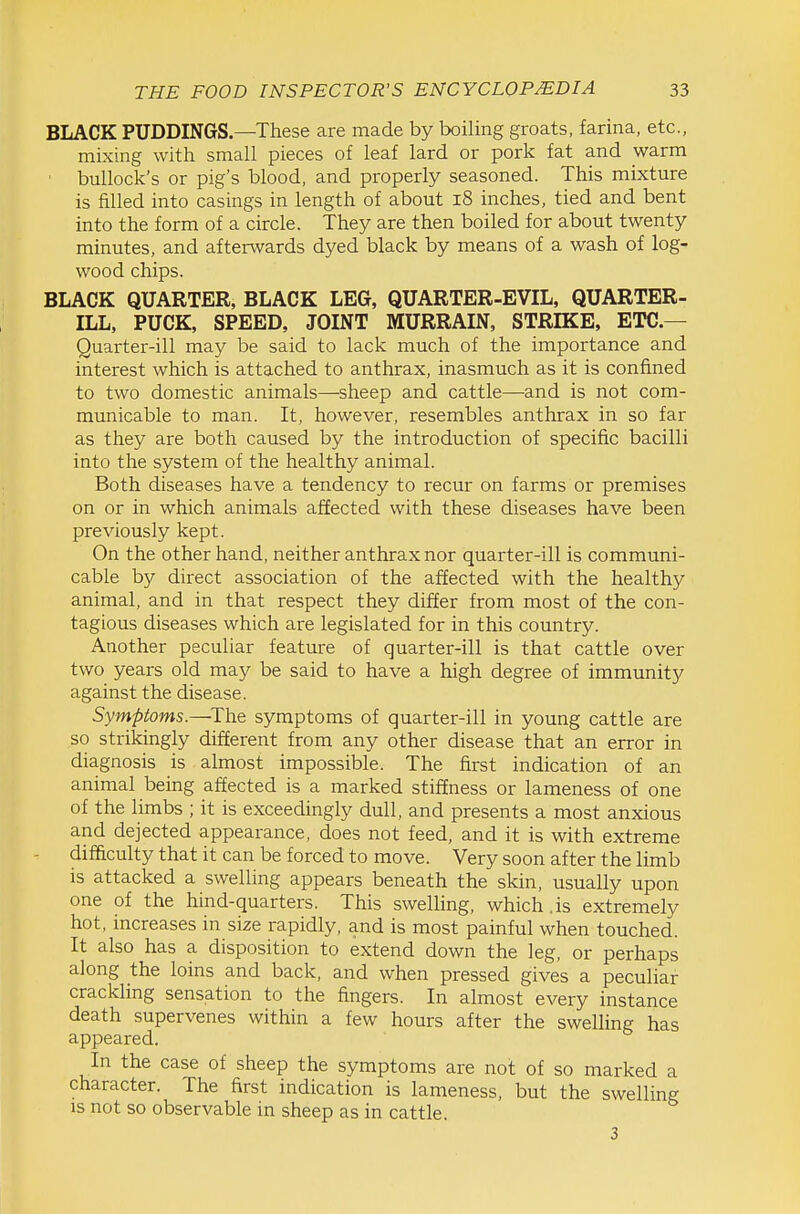 BLACK PUDDINGS.—These are made by boiling groats, farina, etc., mixing with small pieces of leaf lard or pork fat and warm ' bullock's or pig's blood, and properly seasoned. This mixture is filled into casings in length of about i8 inches, tied and bent into the form of a circle. They are then boiled for about twenty minutes, and afterwards dyed black by means of a wash of log- wood chips. BLACK QUARTER, BLACK LEG, QUARTER-EVIL, QUARTER- ILL, PUCK, SPEED, JOINT MURRAIN, STRIKE, ETC.— Quarter-ill may be said to lack much of the importance and interest which is attached to anthrax, inasmuch as it is confined to two domestic animals—sheep and cattle—and is not com- municable to man. It, however, resembles anthrax in so far as they are both caused by the introduction of specific bacilli into the system of the healthy animal. Both diseases have a tendency to recur on farms or premises on or in which animals affected with these diseases have been previously kept. On the other hand, neither anthrax nor quarter-ill is communi- cable by direct association of the affected with the healthy animal, and in that respect they differ from most of the con- tagious diseases which are legislated for in this country. Another peculiar feature of quarter-ill is that cattle over two years old may be said to have a high degree of immunity against the disease. Symptoms.—The symptoms of quarter-ill in young cattle are so strikingly different from any other disease that an error in diagnosis is almost impossible. The first indication of an animal being affected is a marked stiffness or lameness of one of the limbs ; it is exceedingly dull, and presents a most anxious and dejected appearance, does not feed, and it is with extreme difficulty that it can be forced to move. Very soon after the limb is attacked a swelling appears beneath the skin, usually upon one of the hind-quarters. This swelling, which .is extremely hot, increases in size rapidly, and is most painful when touched. It also has a disposition to extend down the leg, or perhaps along the loins and back, and when pressed gives a peculiar crackling sensation to the fingers. In almost every instance death supervenes within a few hours after the sweUing has appeared. In the case of sheep the symptoms are not of so marked a character. The first indication is lameness, but the swelling IS not so observable in sheep as in cattle. 3