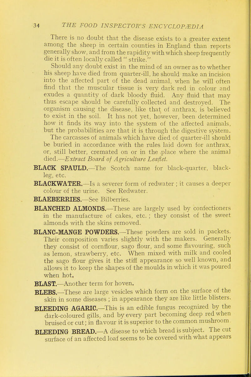 There is no doubt that the disease exists to a greater extent among the sheep in certain counties in England than reports generally show, and from the rapidity with which sheep frequently die it is often locally called  strike. Should any doubt exist in the mind of an owner as to whether his sheep have died from quarter-ill, he should make an incision into the affected part of the dead animal, when he will often find that the muscular tissue is very dark red in colour and exudes a quantity of dark bloody fluid. Any fluid that may thus escape should be carefully collected and destroyed. The organism causing the disease, like that of anthrax, is beheved to exist in the soil. It has not yet, however, been determined how it finds its way into the system of the affected animals, but the probabilities are that it is through the digestive system. The carcasses of animals which have died of quarter-ill should be buried in accordance with the rules laid down for anthrax, or, still better, cremated on or in the place where the animal died.—Extract Board of Agriculture Leaflet. BLACK SPAULD.—The Scotch name for black-quarter, black- leg, etc. BLACKWATER.—Is a severer form of redwater ; it causes a deeper colour of the urine. See Redwater. BLAEBERRIES—See Bilberries. BLANCHED ALMONDS.—These are largely used by confectioners in the manufacture of cakes, etc. ; they consist of the sweet almonds with the skins removed. BLANC-MANGE POWDERS.—These powders are sold in packets. Their composition varies slightly with the makers. Generally they consist of cornflour, sago flour, and some flavouring, such as lemon, strawberry, etc. When mixed with milk and cooled the sago flour gives it the stiff appearance so well known, and allows it to keep the shapes of the moulds in which it was poured when hot. BLAST.—Another term for hoven. BLEBS.—These are large vesicles which form on the surface of the skin in some diseases ; in appearance they are like little bhsters. BLEEDING AGARIC—This is an edible fungus recognized by the dark-coloured gills, and by every part becoming deep red when bruised or cut; in flavour it is superior to the common mushroom BLEEDING BREAD.—A disease to which bread is subject. The cut surface of an affected loaf seems to be covered with what appears