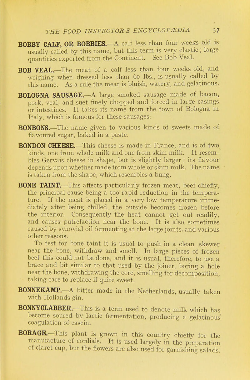 BOBBY CALF, OR BOBBIES.—A calf less than four weeks old is usually called by this name, but this term is very elastic ; large quantities exported from the Continent. See Bob Veal. BOB VEAL,—The meat of a calf less than four weeks old, and weighing when dressed less than 60 lbs., is usually called by this name. As a rule the meat is bluish, watery, and gelatinous. BOLOGNA SAUSAGE.—A large smoked sausage made of bacon, pork, veal, and suet finely chopped and forced in large casings or intestines. It takes its name from the town of Bologna in Italy, which is famous for these sausages. BONBONS.—^The name given to various kinds of sweets made of flavoured sugar, baked in a paste. BONDON CHEESE.—This cheese is made in France, and is of two kinds, one from whole milk and one from skim milk. It resem- bles Gervais cheese in shape, but is slightly larger ; its flavour depends upon whether made from whole or skim milk. The name is taken from the shape, which resembles a bung. BONE TAINT.—This affects particularly frozen meat, beef chiefly, the principal cause being a too rapid reduction in the tempera- ture. If the meat is placed in a very low temperature imme- diately after being chilled, the outside becomes frozen before the interior. Consequently the heat cannot get out readily, and causes putrefaction near the bone. It is also sometimes caused by synovial oil fermenting at the large joints, and various other reasons. To test for bone taint it is usual to push in a clean skewer near the bone, withdraw and smell. In large pieces of frozen beef this could not be done, and it is usual, therefore, to use a brace and bit similar to that used by the joiner, boring a hole near the bone, withdrawing the core, smelling for decomposition, taking care to replace if quite sweet. BONNEKAMP.—A bitter made in the Netherlands, usually taken with Hollands gin. BONNYCLABBER.—This is a term used to denote milk which has become soured by lactic fermentation, producing a gelatinous coagulation of casein. BORAGE.—This plant is grown in this country chiefly for the manufacture of cordials. It is used largely in the preparation of claret cup, but the flowers are also used for garnishing salads.