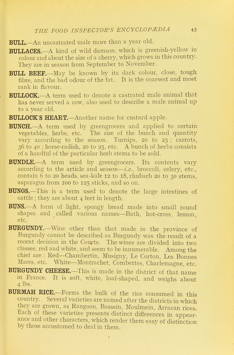 BULL—An uncastrated male more than a year old. BULLACES.—A kind of wild damson, which is greenish-yellow in colour and about the size of a cherry, which grows in this country. They are in season from September to November. BULL BEEF.—May be known by its dark colour, close, tough fibre, and the bad odour of the fat. It is the coarsest and most rank in flavour. BULLOCK.—A term used to denote a castrated male animal that has never served a cow, also used to describe a male animal up to a year old. BULLOCK'S HEART.—^Another name for custard apple. BUNCH.—^A term used by greengrocers and applied to certain vegetables, herbs, etc. The size of the bunch and quantity vary according to the season. Turnips, 20 to 25 ; carrots, 36 to 40 ; horse-radish, 20 to 25, etc. A bunch of herbs consists of a handful of the particular herb stems to be sold. BUNDLE.—A term used by greengrocers. Its contents vary according to the article and season—i.e., broccoli, celery, etc., contain 6 to 20 heads, sea-kale 12 to 18, rhubarb 20 to 30 stems, asparagus from 100 to 125 sticks, and so on. BUNGS.—This is a term used to denote the large intestines of cattle ; they are about 4 feet in length. BUNS.—A form of light, spongy bread made into small round shapes and called various names—Bath, hot-cross, lemon, etc. BURGUNDY.—Wine other than that made in the province of Burgundy cannot be described as Burgundy was the result of a recent decision in the Courts. The wines are divided into two classes, red and white, and seem to be innumerable. Among the chief are : Red—Chambertin, Musigny, Le Gorton, Les Bonnes Mares, etc. White—Montrachet, Combettes, Charlemagne, etc. BURGUNDY CHEESE.—This is made in the district of that name m France. It is soft, white, loaf-shaped, and weighs about 4 lbs. BURMAH RICE.—Forms the bulk of the rice consumed in this country. Several varieties are named after the districts in which they are grown, as Rangoon, Bassein, Moulmein, Arracan rices. Each of these varieties presents distinct differences in appear- ance and other characters, which render them easv of distinction by those accustomed to deal in them.
